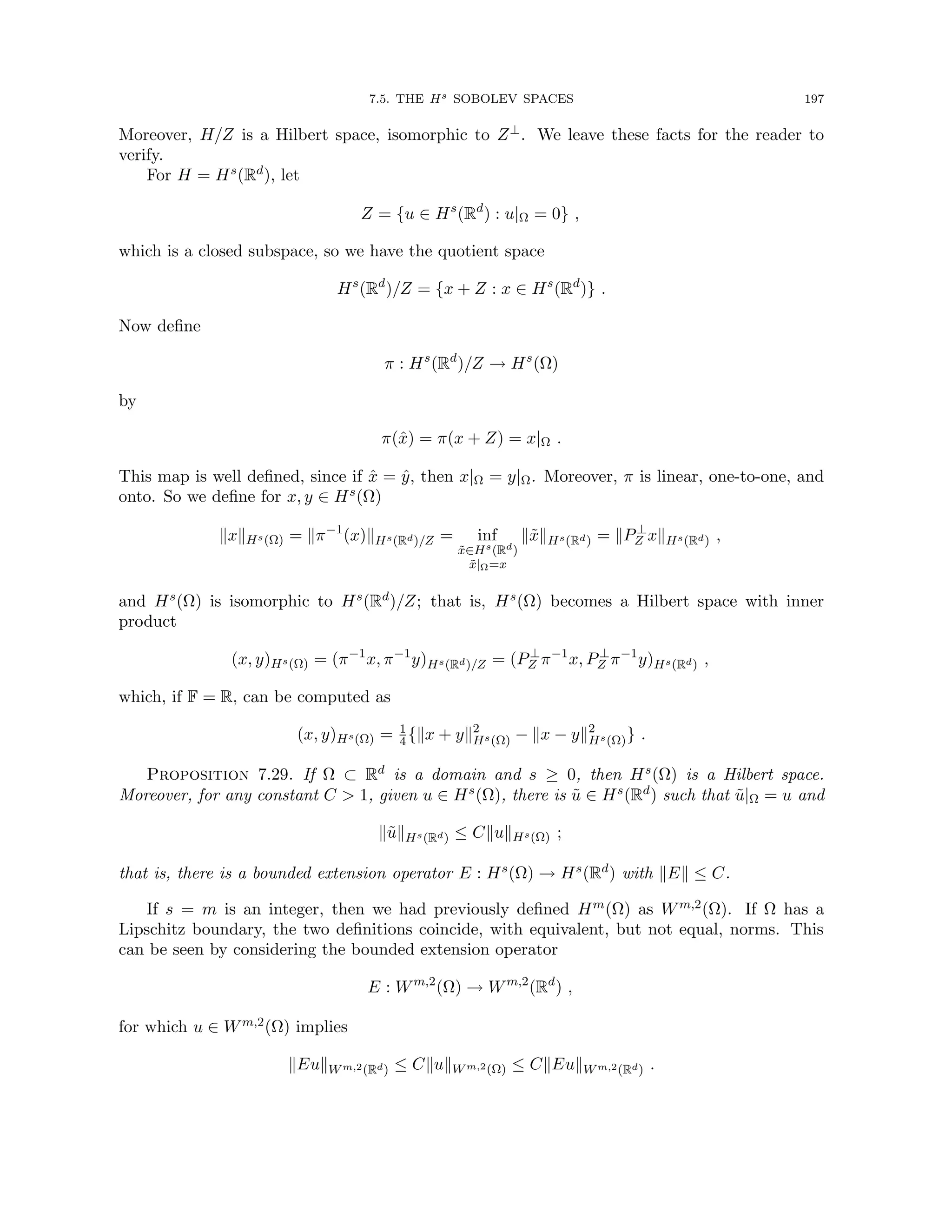 7.5. THE Hs SOBOLEV SPACES 197
Moreover, H/Z is a Hilbert space, isomorphic to Z⊥. We leave these facts for the reader to
verify.
For H = Hs(Rd), let
Z = {u ∈ Hs
(Rd
) : u|Ω = 0} ,
which is a closed subspace, so we have the quotient space
Hs
(Rd
)/Z = {x + Z : x ∈ Hs
(Rd
)} .
Now define
π : Hs
(Rd
)/Z → Hs
(Ω)
by
π(x̂) = π(x + Z) = x|Ω .
This map is well defined, since if x̂ = ŷ, then x|Ω = y|Ω. Moreover, π is linear, one-to-one, and
onto. So we define for x, y ∈ Hs(Ω)
kxkHs(Ω) = kπ−1
(x)kHs(Rd)/Z = inf
x̃∈Hs(Rd)
x̃|Ω=x
kx̃kHs(Rd) = kP⊥
Z xkHs(Rd) ,
and Hs(Ω) is isomorphic to Hs(Rd)/Z; that is, Hs(Ω) becomes a Hilbert space with inner
product
(x, y)Hs(Ω) = (π−1
x, π−1
y)Hs(Rd)/Z = (P⊥
Z π−1
x, P⊥
Z π−1
y)Hs(Rd) ,
which, if F = R, can be computed as
(x, y)Hs(Ω) = 1
4{kx + yk2
Hs(Ω) − kx − yk2
Hs(Ω)} .
Proposition 7.29. If Ω ⊂ Rd is a domain and s ≥ 0, then Hs(Ω) is a Hilbert space.
Moreover, for any constant C  1, given u ∈ Hs(Ω), there is ũ ∈ Hs(Rd) such that ũ|Ω = u and
kũkHs(Rd) ≤ CkukHs(Ω) ;
that is, there is a bounded extension operator E : Hs(Ω) → Hs(Rd) with kEk ≤ C.
If s = m is an integer, then we had previously defined Hm(Ω) as Wm,2(Ω). If Ω has a
Lipschitz boundary, the two definitions coincide, with equivalent, but not equal, norms. This
can be seen by considering the bounded extension operator
E : Wm,2
(Ω) → Wm,2
(Rd
) ,
for which u ∈ Wm,2(Ω) implies
kEukWm,2(Rd) ≤ CkukWm,2(Ω) ≤ CkEukWm,2(Rd) .
 