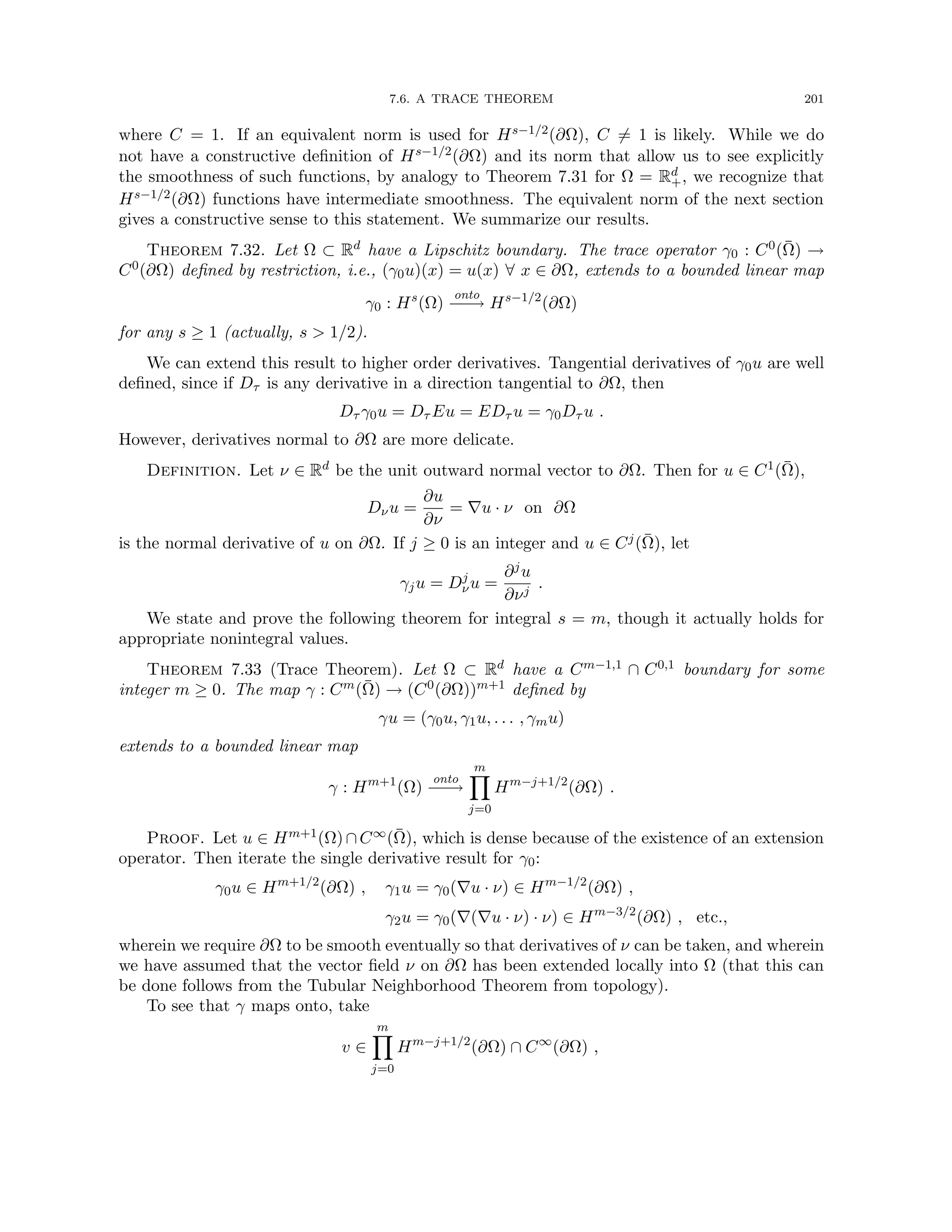 7.6. A TRACE THEOREM 201
where C = 1. If an equivalent norm is used for Hs−1/2(∂Ω), C 6= 1 is likely. While we do
not have a constructive definition of Hs−1/2(∂Ω) and its norm that allow us to see explicitly
the smoothness of such functions, by analogy to Theorem 7.31 for Ω = Rd
+, we recognize that
Hs−1/2(∂Ω) functions have intermediate smoothness. The equivalent norm of the next section
gives a constructive sense to this statement. We summarize our results.
Theorem 7.32. Let Ω ⊂ Rd have a Lipschitz boundary. The trace operator γ0 : C0(Ω̄) →
C0(∂Ω) defined by restriction, i.e., (γ0u)(x) = u(x) ∀ x ∈ ∂Ω, extends to a bounded linear map
γ0 : Hs
(Ω)
onto
−
−
→ Hs−1/2
(∂Ω)
for any s ≥ 1 (actually, s  1/2).
We can extend this result to higher order derivatives. Tangential derivatives of γ0u are well
defined, since if Dτ is any derivative in a direction tangential to ∂Ω, then
Dτ γ0u = Dτ Eu = EDτ u = γ0Dτ u .
However, derivatives normal to ∂Ω are more delicate.
Definition. Let ν ∈ Rd be the unit outward normal vector to ∂Ω. Then for u ∈ C1(Ω̄),
Dνu =
∂u
∂ν
= ∇u · ν on ∂Ω
is the normal derivative of u on ∂Ω. If j ≥ 0 is an integer and u ∈ Cj(Ω̄), let
γju = Dj
νu =
∂ju
∂νj
.
We state and prove the following theorem for integral s = m, though it actually holds for
appropriate nonintegral values.
Theorem 7.33 (Trace Theorem). Let Ω ⊂ Rd have a Cm−1,1 ∩ C0,1 boundary for some
integer m ≥ 0. The map γ : Cm(Ω̄) → (C0(∂Ω))m+1 defined by
γu = (γ0u, γ1u, . . . , γmu)
extends to a bounded linear map
γ : Hm+1
(Ω)
onto
−
−
→
m
Y
j=0
Hm−j+1/2
(∂Ω) .
Proof. Let u ∈ Hm+1(Ω)∩C∞(Ω̄), which is dense because of the existence of an extension
operator. Then iterate the single derivative result for γ0:
γ0u ∈ Hm+1/2
(∂Ω) , γ1u = γ0(∇u · ν) ∈ Hm−1/2
(∂Ω) ,
γ2u = γ0(∇(∇u · ν) · ν) ∈ Hm−3/2
(∂Ω) , etc.,
wherein we require ∂Ω to be smooth eventually so that derivatives of ν can be taken, and wherein
we have assumed that the vector field ν on ∂Ω has been extended locally into Ω (that this can
be done follows from the Tubular Neighborhood Theorem from topology).
To see that γ maps onto, take
v ∈
m
Y
j=0
Hm−j+1/2
(∂Ω) ∩ C∞
(∂Ω) ,
 