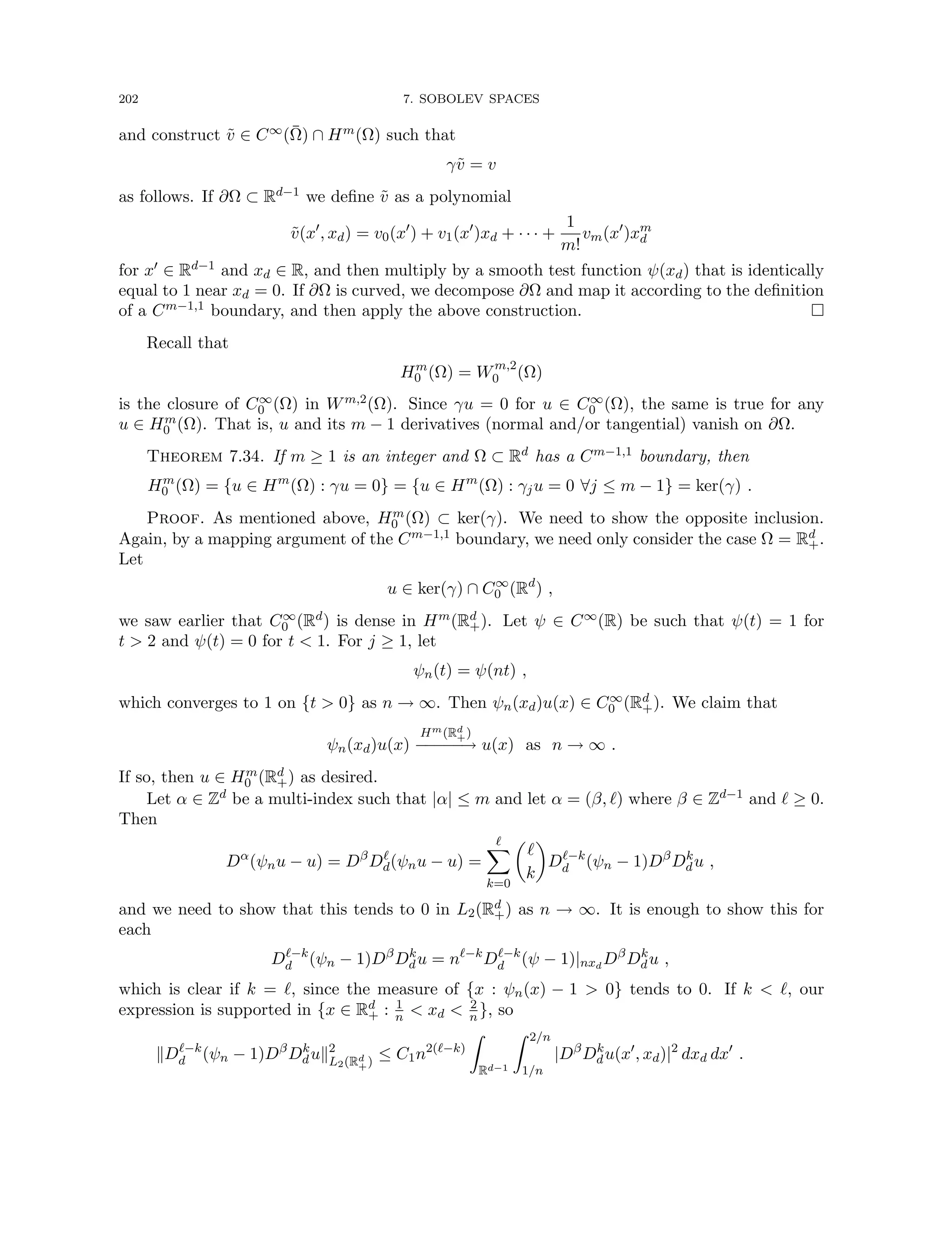 202 7. SOBOLEV SPACES
and construct ṽ ∈ C∞(Ω̄) ∩ Hm(Ω) such that
γṽ = v
as follows. If ∂Ω ⊂ Rd−1 we define ṽ as a polynomial
ṽ(x0
, xd) = v0(x0
) + v1(x0
)xd + · · · +
1
m!
vm(x0
)xm
d
for x0 ∈ Rd−1 and xd ∈ R, and then multiply by a smooth test function ψ(xd) that is identically
equal to 1 near xd = 0. If ∂Ω is curved, we decompose ∂Ω and map it according to the definition
of a Cm−1,1 boundary, and then apply the above construction. 
Recall that
Hm
0 (Ω) = Wm,2
0 (Ω)
is the closure of C∞
0 (Ω) in Wm,2(Ω). Since γu = 0 for u ∈ C∞
0 (Ω), the same is true for any
u ∈ Hm
0 (Ω). That is, u and its m − 1 derivatives (normal and/or tangential) vanish on ∂Ω.
Theorem 7.34. If m ≥ 1 is an integer and Ω ⊂ Rd has a Cm−1,1 boundary, then
Hm
0 (Ω) = {u ∈ Hm
(Ω) : γu = 0} = {u ∈ Hm
(Ω) : γju = 0 ∀j ≤ m − 1} = ker(γ) .
Proof. As mentioned above, Hm
0 (Ω) ⊂ ker(γ). We need to show the opposite inclusion.
Again, by a mapping argument of the Cm−1,1 boundary, we need only consider the case Ω = Rd
+.
Let
u ∈ ker(γ) ∩ C∞
0 (Rd
) ,
we saw earlier that C∞
0 (Rd) is dense in Hm(Rd
+). Let ψ ∈ C∞(R) be such that ψ(t) = 1 for
t  2 and ψ(t) = 0 for t  1. For j ≥ 1, let
ψn(t) = ψ(nt) ,
which converges to 1 on {t  0} as n → ∞. Then ψn(xd)u(x) ∈ C∞
0 (Rd
+). We claim that
ψn(xd)u(x)
Hm(Rd
+)
−
−
−
−
−
→ u(x) as n → ∞ .
If so, then u ∈ Hm
0 (Rd
+) as desired.
Let α ∈ Zd be a multi-index such that |α| ≤ m and let α = (β, `) where β ∈ Zd−1 and ` ≥ 0.
Then
Dα
(ψnu − u) = Dβ
D`
d(ψnu − u) =
`
X
k=0

`
k

D`−k
d (ψn − 1)Dβ
Dk
du ,
and we need to show that this tends to 0 in L2(Rd
+) as n → ∞. It is enough to show this for
each
D`−k
d (ψn − 1)Dβ
Dk
du = n`−k
D`−k
d (ψ − 1)|nxd
Dβ
Dk
du ,
which is clear if k = `, since the measure of {x : ψn(x) − 1  0} tends to 0. If k  `, our
expression is supported in {x ∈ Rd
+ : 1
n  xd  2
n }, so
kD`−k
d (ψn − 1)Dβ
Dk
duk2
L2(Rd
+)
≤ C1n2(`−k)
Z
Rd−1
Z 2/n
1/n
|Dβ
Dk
du(x0
, xd)|2
dxd dx0
.
 