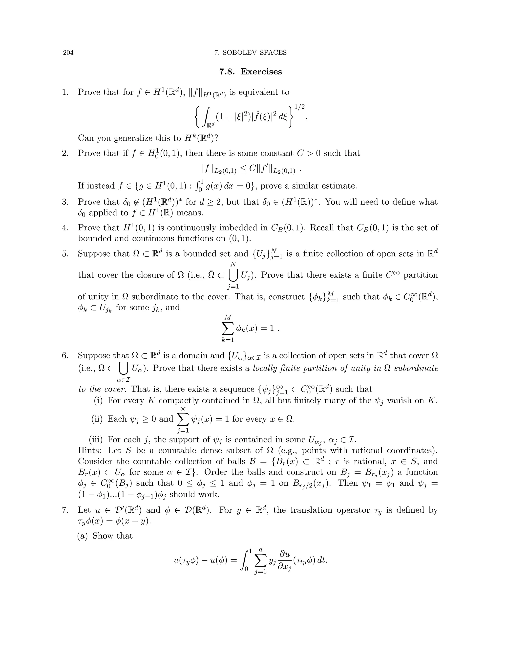 204 7. SOBOLEV SPACES
7.8. Exercises
1. Prove that for f ∈ H1(Rd), kfkH1(Rd) is equivalent to
 Z
Rd
(1 + |ξ|2
)| ˆ
f(ξ)|2
dξ
1/2
.
Can you generalize this to Hk(Rd)?
2. Prove that if f ∈ H1
0 (0, 1), then there is some constant C  0 such that
kfkL2(0,1) ≤ Ckf0
kL2(0,1) .
If instead f ∈ {g ∈ H1(0, 1) :
R 1
0 g(x) dx = 0}, prove a similar estimate.
3. Prove that δ0 6∈ (H1(Rd))∗ for d ≥ 2, but that δ0 ∈ (H1(R))∗. You will need to define what
δ0 applied to f ∈ H1(R) means.
4. Prove that H1(0, 1) is continuously imbedded in CB(0, 1). Recall that CB(0, 1) is the set of
bounded and continuous functions on (0, 1).
5. Suppose that Ω ⊂ Rd is a bounded set and {Uj}N
j=1 is a finite collection of open sets in Rd
that cover the closure of Ω (i.e., Ω̄ ⊂
N
[
j=1
Uj). Prove that there exists a finite C∞ partition
of unity in Ω subordinate to the cover. That is, construct {φk}M
k=1 such that φk ∈ C∞
0 (Rd),
φk ⊂ Ujk
for some jk, and
M
X
k=1
φk(x) = 1 .
6. Suppose that Ω ⊂ Rd is a domain and {Uα}α∈I is a collection of open sets in Rd that cover Ω
(i.e., Ω ⊂
[
α∈I
Uα). Prove that there exists a locally finite partition of unity in Ω subordinate
to the cover. That is, there exists a sequence {ψj}∞
j=1 ⊂ C∞
0 (Rd) such that
(i) For every K compactly contained in Ω, all but finitely many of the ψj vanish on K.
(ii) Each ψj ≥ 0 and
∞
X
j=1
ψj(x) = 1 for every x ∈ Ω.
(iii) For each j, the support of ψj is contained in some Uαj , αj ∈ I.
Hints: Let S be a countable dense subset of Ω (e.g., points with rational coordinates).
Consider the countable collection of balls B = {Br(x) ⊂ Rd : r is rational, x ∈ S, and
Br(x) ⊂ Uα for some α ∈ I}. Order the balls and construct on Bj = Brj (xj) a function
φj ∈ C∞
0 (Bj) such that 0 ≤ φj ≤ 1 and φj = 1 on Brj/2(xj). Then ψ1 = φ1 and ψj =
(1 − φ1)...(1 − φj−1)φj should work.
7. Let u ∈ D0(Rd) and φ ∈ D(Rd). For y ∈ Rd, the translation operator τy is defined by
τyφ(x) = φ(x − y).
(a) Show that
u(τyφ) − u(φ) =
Z 1
0
d
X
j=1
yj
∂u
∂xj
(τtyφ) dt.
 