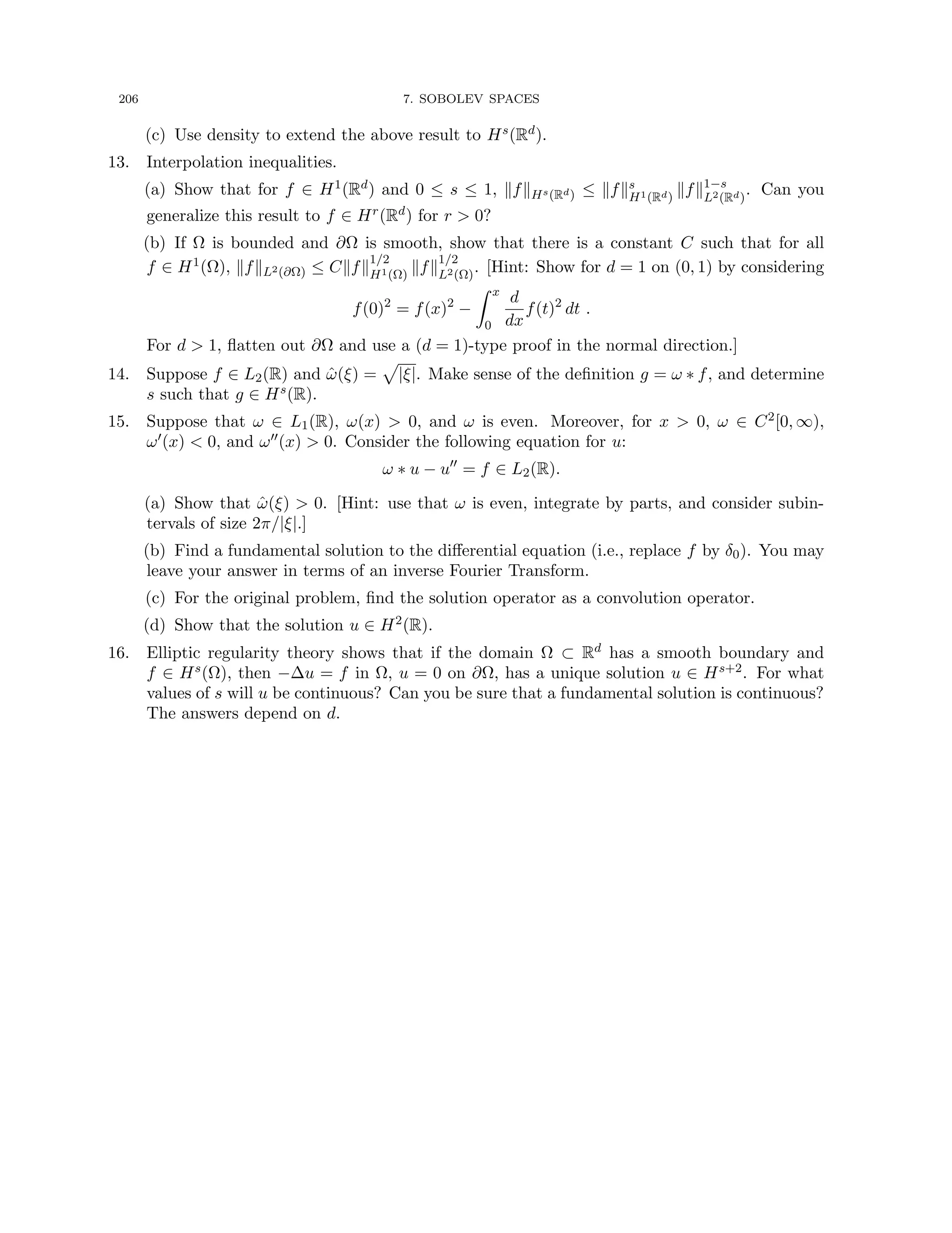 206 7. SOBOLEV SPACES
(c) Use density to extend the above result to Hs(Rd).
13. Interpolation inequalities.
(a) Show that for f ∈ H1(Rd) and 0 ≤ s ≤ 1, kfkHs(Rd) ≤ kfks
H1(Rd)
kfk1−s
L2(Rd)
. Can you
generalize this result to f ∈ Hr(Rd) for r  0?
(b) If Ω is bounded and ∂Ω is smooth, show that there is a constant C such that for all
f ∈ H1(Ω), kfkL2(∂Ω) ≤ Ckfk
1/2
H1(Ω)
kfk
1/2
L2(Ω)
. [Hint: Show for d = 1 on (0, 1) by considering
f(0)2
= f(x)2
−
Z x
0
d
dx
f(t)2
dt .
For d  1, flatten out ∂Ω and use a (d = 1)-type proof in the normal direction.]
14. Suppose f ∈ L2(R) and ω̂(ξ) =
p
|ξ|. Make sense of the definition g = ω ∗ f, and determine
s such that g ∈ Hs(R).
15. Suppose that ω ∈ L1(R), ω(x)  0, and ω is even. Moreover, for x  0, ω ∈ C2[0, ∞),
ω0(x)  0, and ω00(x)  0. Consider the following equation for u:
ω ∗ u − u00
= f ∈ L2(R).
(a) Show that ω̂(ξ)  0. [Hint: use that ω is even, integrate by parts, and consider subin-
tervals of size 2π/|ξ|.]
(b) Find a fundamental solution to the differential equation (i.e., replace f by δ0). You may
leave your answer in terms of an inverse Fourier Transform.
(c) For the original problem, find the solution operator as a convolution operator.
(d) Show that the solution u ∈ H2(R).
16. Elliptic regularity theory shows that if the domain Ω ⊂ Rd has a smooth boundary and
f ∈ Hs(Ω), then −∆u = f in Ω, u = 0 on ∂Ω, has a unique solution u ∈ Hs+2. For what
values of s will u be continuous? Can you be sure that a fundamental solution is continuous?
The answers depend on d.
 