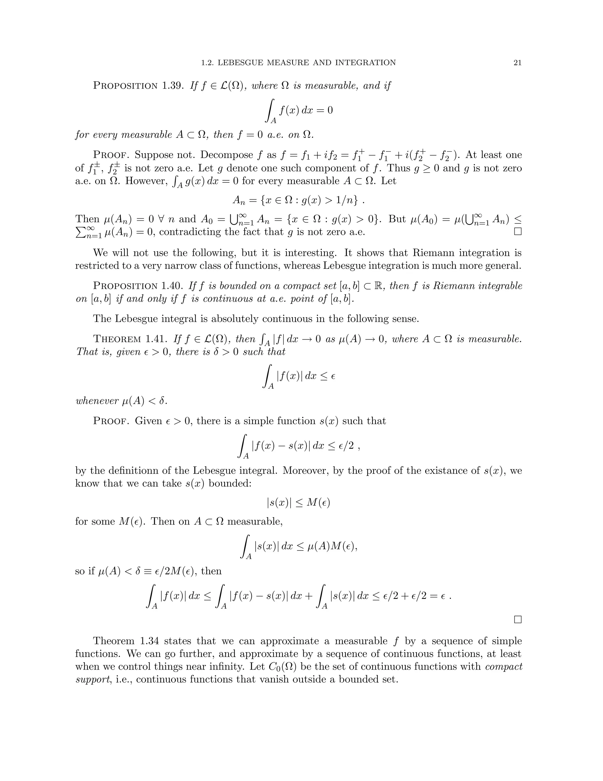 1.2. LEBESGUE MEASURE AND INTEGRATION 21
Proposition 1.39. If f ∈ L(Ω), where Ω is measurable, and if
Z
A
f(x) dx = 0
for every measurable A ⊂ Ω, then f = 0 a.e. on Ω.
Proof. Suppose not. Decompose f as f = f1 + if2 = f+
1 − f−
1 + i(f+
2 − f−
2 ). At least one
of f±
1 , f±
2 is not zero a.e. Let g denote one such component of f. Thus g ≥ 0 and g is not zero
a.e. on Ω. However,
R
A g(x) dx = 0 for every measurable A ⊂ Ω. Let
An = {x ∈ Ω : g(x)  1/n} .
Then µ(An) = 0 ∀ n and A0 =
S∞
n=1 An = {x ∈ Ω : g(x)  0}. But µ(A0) = µ(
S∞
n=1 An) ≤
P∞
n=1 µ(An) = 0, contradicting the fact that g is not zero a.e. 
We will not use the following, but it is interesting. It shows that Riemann integration is
restricted to a very narrow class of functions, whereas Lebesgue integration is much more general.
Proposition 1.40. If f is bounded on a compact set [a, b] ⊂ R, then f is Riemann integrable
on [a, b] if and only if f is continuous at a.e. point of [a, b].
The Lebesgue integral is absolutely continuous in the following sense.
Theorem 1.41. If f ∈ L(Ω), then
R
A |f| dx → 0 as µ(A) → 0, where A ⊂ Ω is measurable.
That is, given   0, there is δ  0 such that
Z
A
|f(x)| dx ≤ 
whenever µ(A)  δ.
Proof. Given   0, there is a simple function s(x) such that
Z
A
|f(x) − s(x)| dx ≤ /2 ,
by the definitionn of the Lebesgue integral. Moreover, by the proof of the existance of s(x), we
know that we can take s(x) bounded:
|s(x)| ≤ M()
for some M(). Then on A ⊂ Ω measurable,
Z
A
|s(x)| dx ≤ µ(A)M(),
so if µ(A)  δ ≡ /2M(), then
Z
A
|f(x)| dx ≤
Z
A
|f(x) − s(x)| dx +
Z
A
|s(x)| dx ≤ /2 + /2 =  .

Theorem 1.34 states that we can approximate a measurable f by a sequence of simple
functions. We can go further, and approximate by a sequence of continuous functions, at least
when we control things near infinity. Let C0(Ω) be the set of continuous functions with compact
support, i.e., continuous functions that vanish outside a bounded set.
 