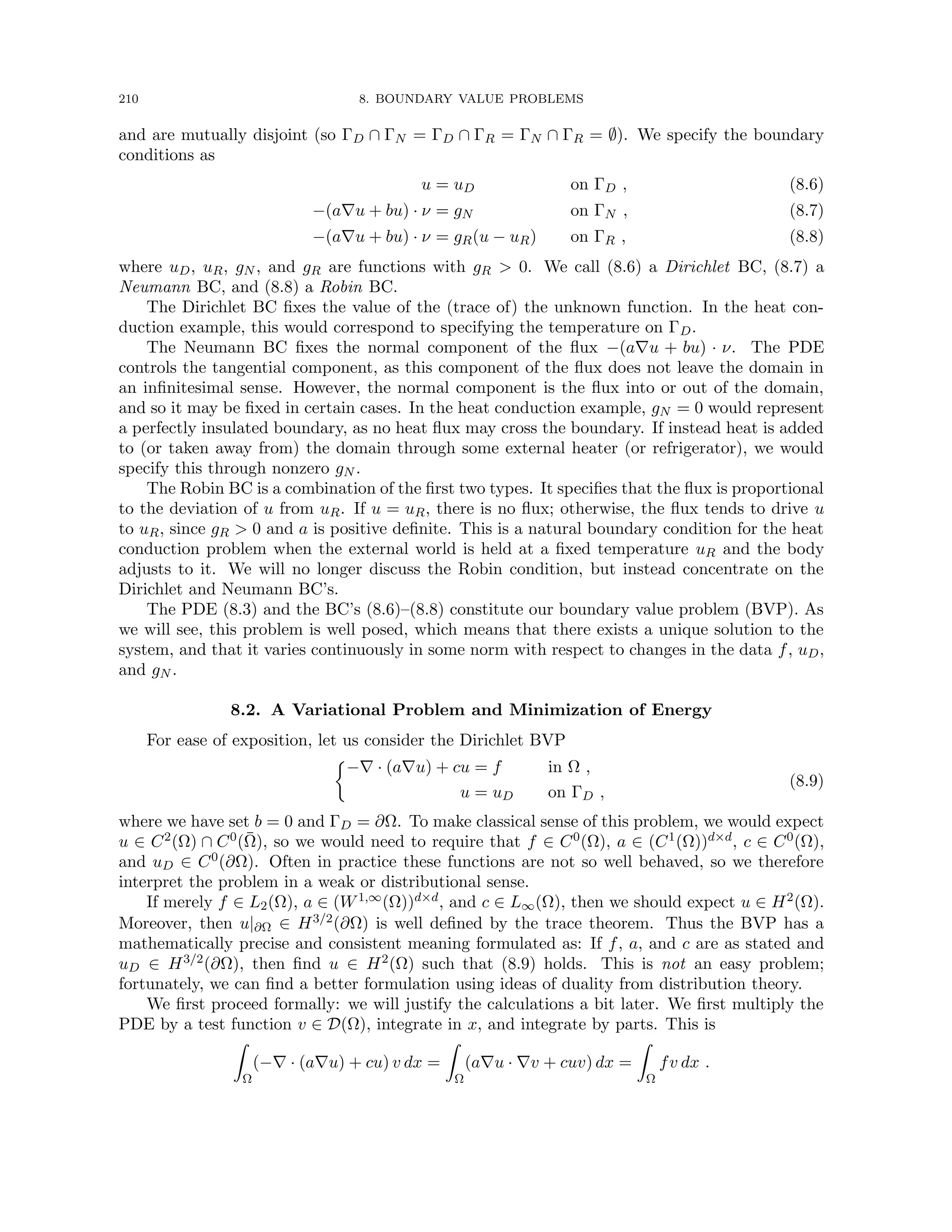 210 8. BOUNDARY VALUE PROBLEMS
and are mutually disjoint (so ΓD ∩ ΓN = ΓD ∩ ΓR = ΓN ∩ ΓR = ∅). We specify the boundary
conditions as
u = uD on ΓD , (8.6)
−(a∇u + bu) · ν = gN on ΓN , (8.7)
−(a∇u + bu) · ν = gR(u − uR) on ΓR , (8.8)
where uD, uR, gN , and gR are functions with gR  0. We call (8.6) a Dirichlet BC, (8.7) a
Neumann BC, and (8.8) a Robin BC.
The Dirichlet BC fixes the value of the (trace of) the unknown function. In the heat con-
duction example, this would correspond to specifying the temperature on ΓD.
The Neumann BC fixes the normal component of the flux −(a∇u + bu) · ν. The PDE
controls the tangential component, as this component of the flux does not leave the domain in
an infinitesimal sense. However, the normal component is the flux into or out of the domain,
and so it may be fixed in certain cases. In the heat conduction example, gN = 0 would represent
a perfectly insulated boundary, as no heat flux may cross the boundary. If instead heat is added
to (or taken away from) the domain through some external heater (or refrigerator), we would
specify this through nonzero gN .
The Robin BC is a combination of the first two types. It specifies that the flux is proportional
to the deviation of u from uR. If u = uR, there is no flux; otherwise, the flux tends to drive u
to uR, since gR  0 and a is positive definite. This is a natural boundary condition for the heat
conduction problem when the external world is held at a fixed temperature uR and the body
adjusts to it. We will no longer discuss the Robin condition, but instead concentrate on the
Dirichlet and Neumann BC’s.
The PDE (8.3) and the BC’s (8.6)–(8.8) constitute our boundary value problem (BVP). As
we will see, this problem is well posed, which means that there exists a unique solution to the
system, and that it varies continuously in some norm with respect to changes in the data f, uD,
and gN .
8.2. A Variational Problem and Minimization of Energy
For ease of exposition, let us consider the Dirichlet BVP

−∇ · (a∇u) + cu = f in Ω ,
u = uD on ΓD ,
(8.9)
where we have set b = 0 and ΓD = ∂Ω. To make classical sense of this problem, we would expect
u ∈ C2(Ω) ∩ C0(Ω̄), so we would need to require that f ∈ C0(Ω), a ∈ (C1(Ω))d×d, c ∈ C0(Ω),
and uD ∈ C0(∂Ω). Often in practice these functions are not so well behaved, so we therefore
interpret the problem in a weak or distributional sense.
If merely f ∈ L2(Ω), a ∈ (W1,∞(Ω))d×d, and c ∈ L∞(Ω), then we should expect u ∈ H2(Ω).
Moreover, then u|∂Ω ∈ H3/2(∂Ω) is well defined by the trace theorem. Thus the BVP has a
mathematically precise and consistent meaning formulated as: If f, a, and c are as stated and
uD ∈ H3/2(∂Ω), then find u ∈ H2(Ω) such that (8.9) holds. This is not an easy problem;
fortunately, we can find a better formulation using ideas of duality from distribution theory.
We first proceed formally: we will justify the calculations a bit later. We first multiply the
PDE by a test function v ∈ D(Ω), integrate in x, and integrate by parts. This is
Z
Ω
(−∇ · (a∇u) + cu) v dx =
Z
Ω
(a∇u · ∇v + cuv) dx =
Z
Ω
fv dx .
 