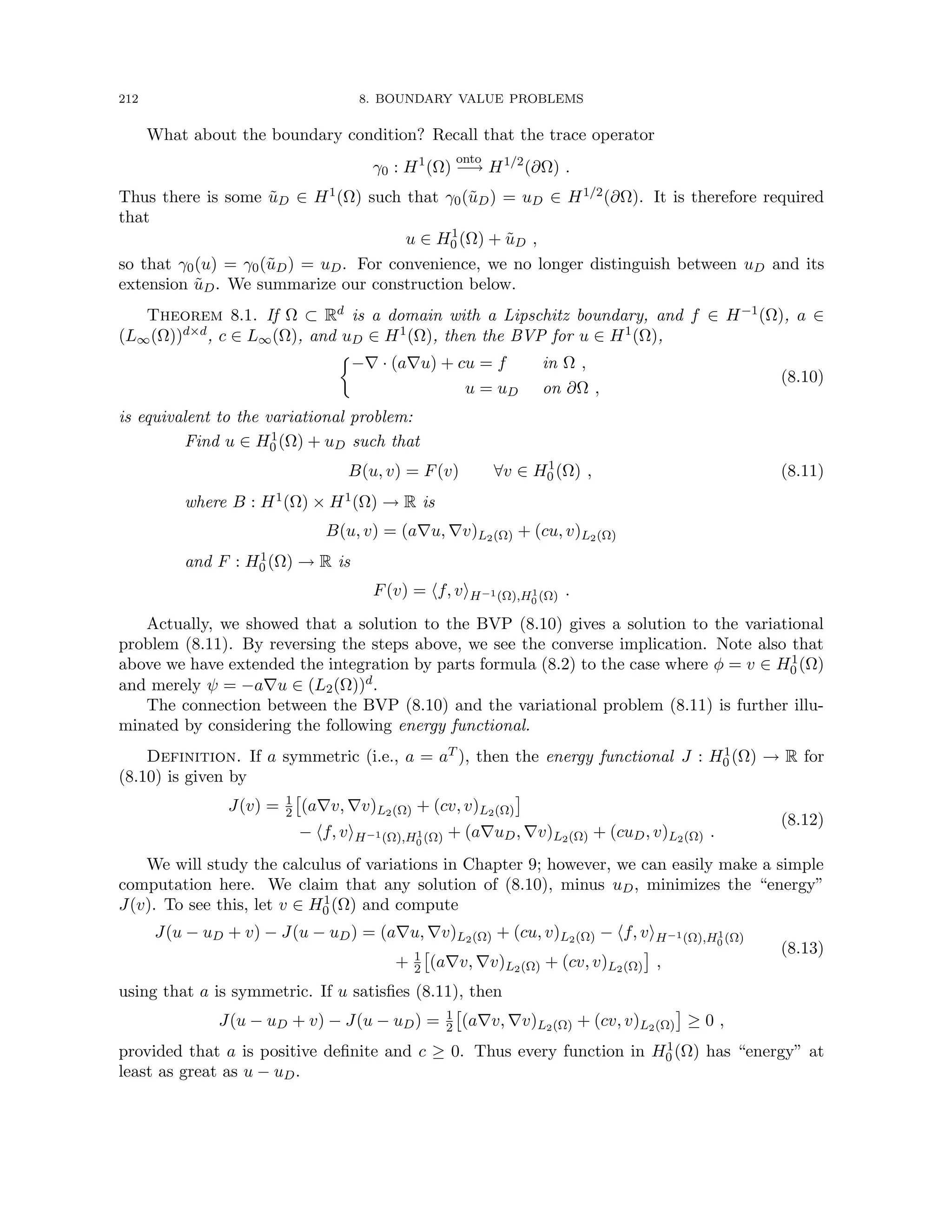 212 8. BOUNDARY VALUE PROBLEMS
What about the boundary condition? Recall that the trace operator
γ0 : H1
(Ω)
onto
−→ H1/2
(∂Ω) .
Thus there is some ũD ∈ H1(Ω) such that γ0(ũD) = uD ∈ H1/2(∂Ω). It is therefore required
that
u ∈ H1
0 (Ω) + ũD ,
so that γ0(u) = γ0(ũD) = uD. For convenience, we no longer distinguish between uD and its
extension ũD. We summarize our construction below.
Theorem 8.1. If Ω ⊂ Rd is a domain with a Lipschitz boundary, and f ∈ H−1(Ω), a ∈
(L∞(Ω))d×d, c ∈ L∞(Ω), and uD ∈ H1(Ω), then the BVP for u ∈ H1(Ω),

−∇ · (a∇u) + cu = f in Ω ,
u = uD on ∂Ω ,
(8.10)
is equivalent to the variational problem:
Find u ∈ H1
0 (Ω) + uD such that
B(u, v) = F(v) ∀v ∈ H1
0 (Ω) , (8.11)
where B : H1(Ω) × H1(Ω) → R is
B(u, v) = (a∇u, ∇v)L2(Ω) + (cu, v)L2(Ω)
and F : H1
0 (Ω) → R is
F(v) = hf, viH−1(Ω),H1
0 (Ω) .
Actually, we showed that a solution to the BVP (8.10) gives a solution to the variational
problem (8.11). By reversing the steps above, we see the converse implication. Note also that
above we have extended the integration by parts formula (8.2) to the case where φ = v ∈ H1
0 (Ω)
and merely ψ = −a∇u ∈ (L2(Ω))d.
The connection between the BVP (8.10) and the variational problem (8.11) is further illu-
minated by considering the following energy functional.
Definition. If a symmetric (i.e., a = aT ), then the energy functional J : H1
0 (Ω) → R for
(8.10) is given by
J(v) = 1
2

(a∇v, ∇v)L2(Ω) + (cv, v)L2(Ω)

− hf, viH−1(Ω),H1
0 (Ω) + (a∇uD, ∇v)L2(Ω) + (cuD, v)L2(Ω) .
(8.12)
We will study the calculus of variations in Chapter 9; however, we can easily make a simple
computation here. We claim that any solution of (8.10), minus uD, minimizes the “energy”
J(v). To see this, let v ∈ H1
0 (Ω) and compute
J(u − uD + v) − J(u − uD) = (a∇u, ∇v)L2(Ω) + (cu, v)L2(Ω) − hf, viH−1(Ω),H1
0 (Ω)
+ 1
2

(a∇v, ∇v)L2(Ω) + (cv, v)L2(Ω)

,
(8.13)
using that a is symmetric. If u satisfies (8.11), then
J(u − uD + v) − J(u − uD) = 1
2

(a∇v, ∇v)L2(Ω) + (cv, v)L2(Ω)

≥ 0 ,
provided that a is positive definite and c ≥ 0. Thus every function in H1
0 (Ω) has “energy” at
least as great as u − uD.
 