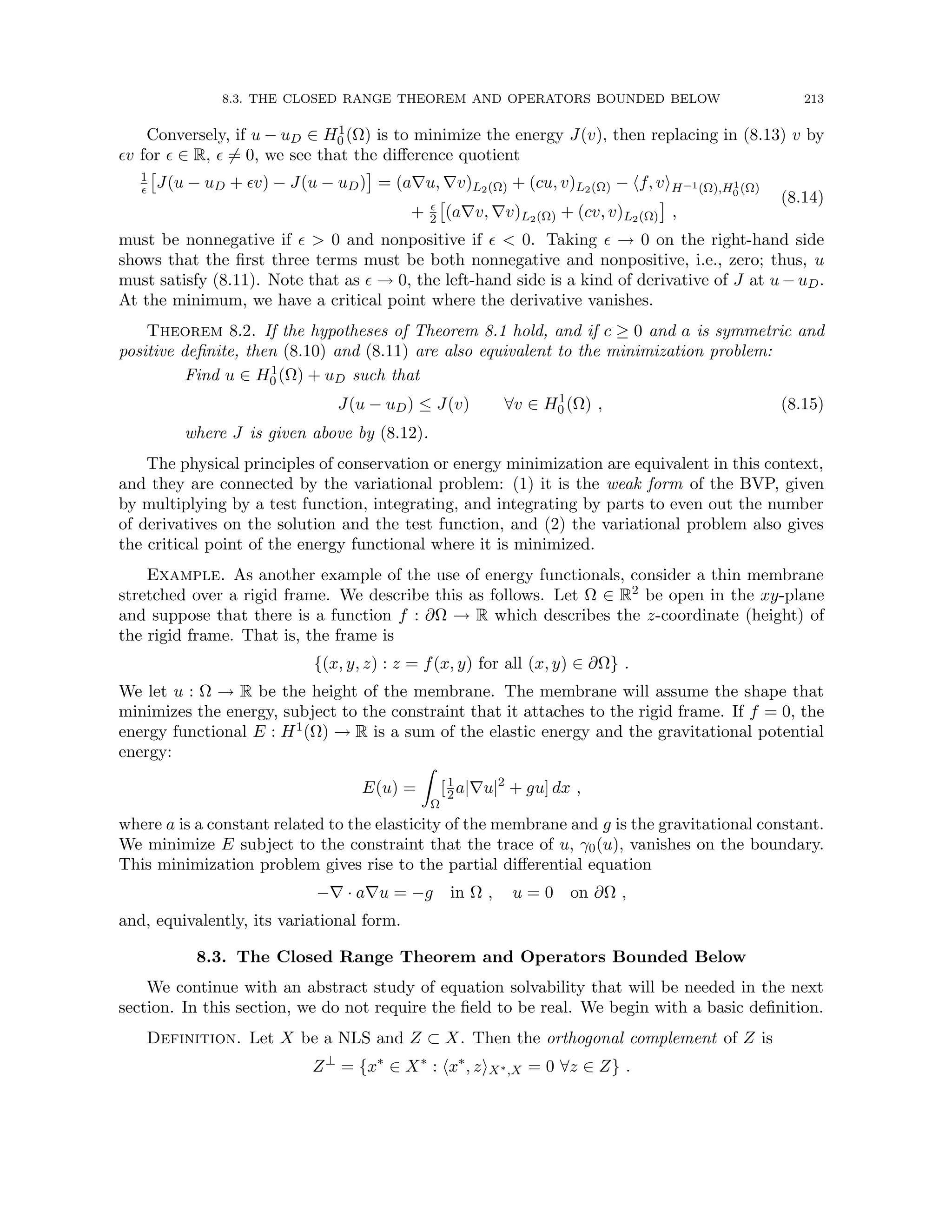 8.3. THE CLOSED RANGE THEOREM AND OPERATORS BOUNDED BELOW 213
Conversely, if u − uD ∈ H1
0 (Ω) is to minimize the energy J(v), then replacing in (8.13) v by
v for  ∈ R,  6= 0, we see that the difference quotient
1


J(u − uD + v) − J(u − uD)

= (a∇u, ∇v)L2(Ω) + (cu, v)L2(Ω) − hf, viH−1(Ω),H1
0 (Ω)
+ 
2

(a∇v, ∇v)L2(Ω) + (cv, v)L2(Ω)

,
(8.14)
must be nonnegative if   0 and nonpositive if   0. Taking  → 0 on the right-hand side
shows that the first three terms must be both nonnegative and nonpositive, i.e., zero; thus, u
must satisfy (8.11). Note that as  → 0, the left-hand side is a kind of derivative of J at u − uD.
At the minimum, we have a critical point where the derivative vanishes.
Theorem 8.2. If the hypotheses of Theorem 8.1 hold, and if c ≥ 0 and a is symmetric and
positive definite, then (8.10) and (8.11) are also equivalent to the minimization problem:
Find u ∈ H1
0 (Ω) + uD such that
J(u − uD) ≤ J(v) ∀v ∈ H1
0 (Ω) , (8.15)
where J is given above by (8.12).
The physical principles of conservation or energy minimization are equivalent in this context,
and they are connected by the variational problem: (1) it is the weak form of the BVP, given
by multiplying by a test function, integrating, and integrating by parts to even out the number
of derivatives on the solution and the test function, and (2) the variational problem also gives
the critical point of the energy functional where it is minimized.
Example. As another example of the use of energy functionals, consider a thin membrane
stretched over a rigid frame. We describe this as follows. Let Ω ∈ R2 be open in the xy-plane
and suppose that there is a function f : ∂Ω → R which describes the z-coordinate (height) of
the rigid frame. That is, the frame is
{(x, y, z) : z = f(x, y) for all (x, y) ∈ ∂Ω} .
We let u : Ω → R be the height of the membrane. The membrane will assume the shape that
minimizes the energy, subject to the constraint that it attaches to the rigid frame. If f = 0, the
energy functional E : H1(Ω) → R is a sum of the elastic energy and the gravitational potential
energy:
E(u) =
Z
Ω
[1
2a|∇u|2
+ gu] dx ,
where a is a constant related to the elasticity of the membrane and g is the gravitational constant.
We minimize E subject to the constraint that the trace of u, γ0(u), vanishes on the boundary.
This minimization problem gives rise to the partial differential equation
−∇ · a∇u = −g in Ω , u = 0 on ∂Ω ,
and, equivalently, its variational form.
8.3. The Closed Range Theorem and Operators Bounded Below
We continue with an abstract study of equation solvability that will be needed in the next
section. In this section, we do not require the field to be real. We begin with a basic definition.
Definition. Let X be a NLS and Z ⊂ X. Then the orthogonal complement of Z is
Z⊥
= {x∗
∈ X∗
: hx∗
, ziX∗,X = 0 ∀z ∈ Z} .
 