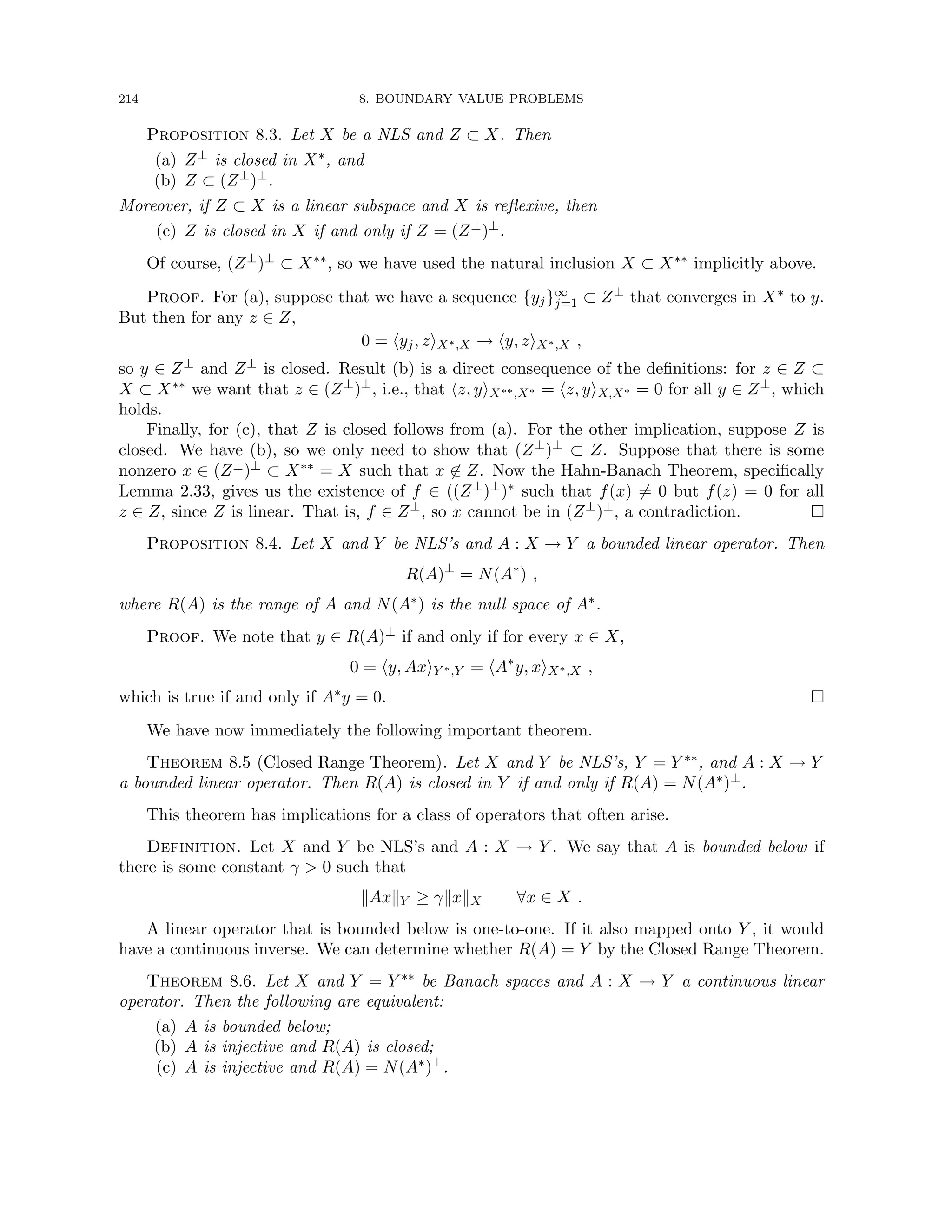 214 8. BOUNDARY VALUE PROBLEMS
Proposition 8.3. Let X be a NLS and Z ⊂ X. Then
(a) Z⊥ is closed in X∗, and
(b) Z ⊂ (Z⊥)⊥.
Moreover, if Z ⊂ X is a linear subspace and X is reflexive, then
(c) Z is closed in X if and only if Z = (Z⊥)⊥.
Of course, (Z⊥)⊥ ⊂ X∗∗, so we have used the natural inclusion X ⊂ X∗∗ implicitly above.
Proof. For (a), suppose that we have a sequence {yj}∞
j=1 ⊂ Z⊥ that converges in X∗ to y.
But then for any z ∈ Z,
0 = hyj, ziX∗,X → hy, ziX∗,X ,
so y ∈ Z⊥ and Z⊥ is closed. Result (b) is a direct consequence of the definitions: for z ∈ Z ⊂
X ⊂ X∗∗ we want that z ∈ (Z⊥)⊥, i.e., that hz, yiX∗∗,X∗ = hz, yiX,X∗ = 0 for all y ∈ Z⊥, which
holds.
Finally, for (c), that Z is closed follows from (a). For the other implication, suppose Z is
closed. We have (b), so we only need to show that (Z⊥)⊥ ⊂ Z. Suppose that there is some
nonzero x ∈ (Z⊥)⊥ ⊂ X∗∗ = X such that x 6∈ Z. Now the Hahn-Banach Theorem, specifically
Lemma 2.33, gives us the existence of f ∈ ((Z⊥)⊥)∗ such that f(x) 6= 0 but f(z) = 0 for all
z ∈ Z, since Z is linear. That is, f ∈ Z⊥, so x cannot be in (Z⊥)⊥, a contradiction. 
Proposition 8.4. Let X and Y be NLS’s and A : X → Y a bounded linear operator. Then
R(A)⊥
= N(A∗
) ,
where R(A) is the range of A and N(A∗) is the null space of A∗.
Proof. We note that y ∈ R(A)⊥ if and only if for every x ∈ X,
0 = hy, AxiY ∗,Y = hA∗
y, xiX∗,X ,
which is true if and only if A∗y = 0. 
We have now immediately the following important theorem.
Theorem 8.5 (Closed Range Theorem). Let X and Y be NLS’s, Y = Y ∗∗, and A : X → Y
a bounded linear operator. Then R(A) is closed in Y if and only if R(A) = N(A∗)⊥.
This theorem has implications for a class of operators that often arise.
Definition. Let X and Y be NLS’s and A : X → Y . We say that A is bounded below if
there is some constant γ  0 such that
kAxkY ≥ γkxkX ∀x ∈ X .
A linear operator that is bounded below is one-to-one. If it also mapped onto Y , it would
have a continuous inverse. We can determine whether R(A) = Y by the Closed Range Theorem.
Theorem 8.6. Let X and Y = Y ∗∗ be Banach spaces and A : X → Y a continuous linear
operator. Then the following are equivalent:
(a) A is bounded below;
(b) A is injective and R(A) is closed;
(c) A is injective and R(A) = N(A∗)⊥.
 