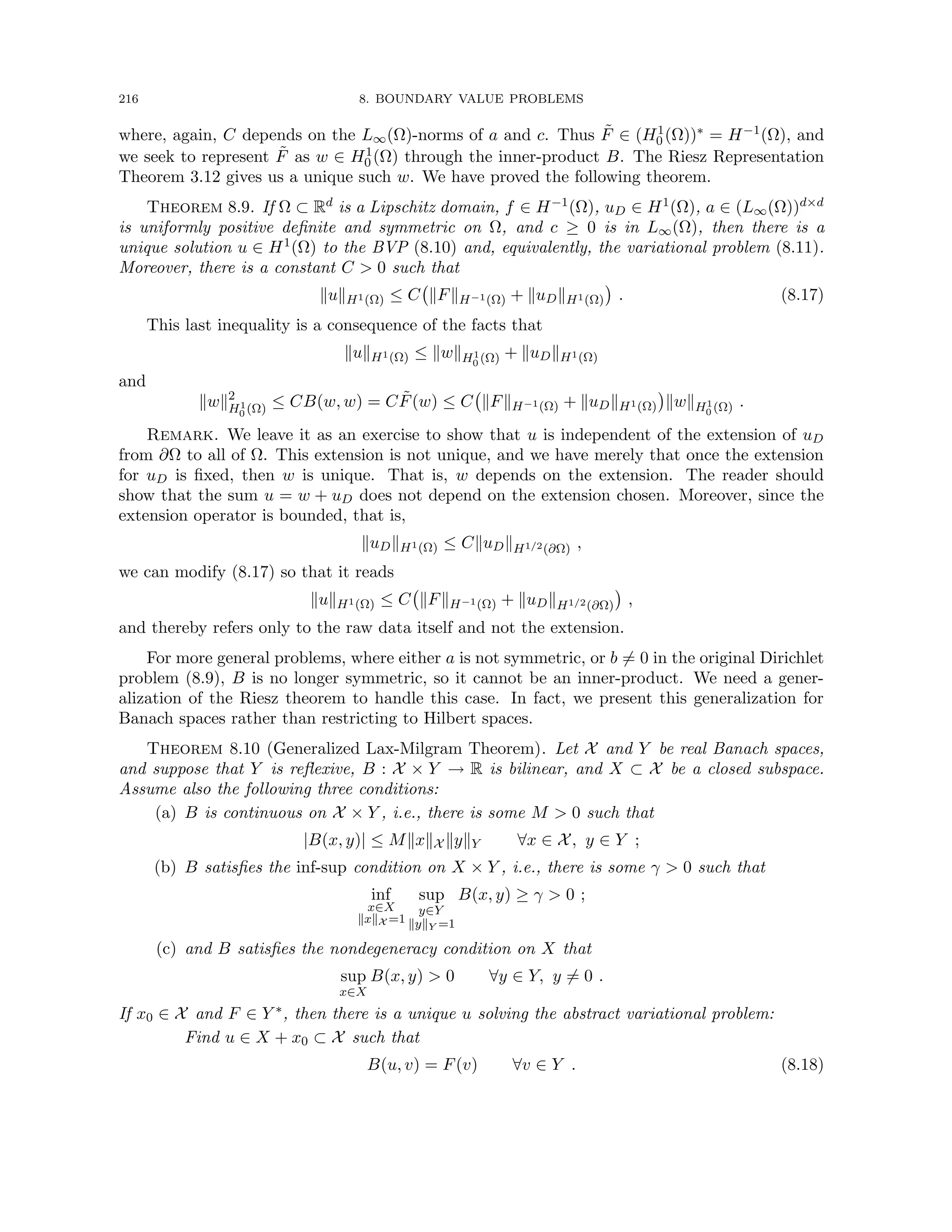 216 8. BOUNDARY VALUE PROBLEMS
where, again, C depends on the L∞(Ω)-norms of a and c. Thus F̃ ∈ (H1
0 (Ω))∗ = H−1(Ω), and
we seek to represent F̃ as w ∈ H1
0 (Ω) through the inner-product B. The Riesz Representation
Theorem 3.12 gives us a unique such w. We have proved the following theorem.
Theorem 8.9. If Ω ⊂ Rd is a Lipschitz domain, f ∈ H−1(Ω), uD ∈ H1(Ω), a ∈ (L∞(Ω))d×d
is uniformly positive definite and symmetric on Ω, and c ≥ 0 is in L∞(Ω), then there is a
unique solution u ∈ H1(Ω) to the BVP (8.10) and, equivalently, the variational problem (8.11).
Moreover, there is a constant C  0 such that
kukH1(Ω) ≤ C kFkH−1(Ω) + kuDkH1(Ω)

. (8.17)
This last inequality is a consequence of the facts that
kukH1(Ω) ≤ kwkH1
0 (Ω) + kuDkH1(Ω)
and
kwk2
H1
0 (Ω) ≤ CB(w, w) = CF̃(w) ≤ C kFkH−1(Ω) + kuDkH1(Ω)

kwkH1
0 (Ω) .
Remark. We leave it as an exercise to show that u is independent of the extension of uD
from ∂Ω to all of Ω. This extension is not unique, and we have merely that once the extension
for uD is fixed, then w is unique. That is, w depends on the extension. The reader should
show that the sum u = w + uD does not depend on the extension chosen. Moreover, since the
extension operator is bounded, that is,
kuDkH1(Ω) ≤ CkuDkH1/2(∂Ω) ,
we can modify (8.17) so that it reads
kukH1(Ω) ≤ C kFkH−1(Ω) + kuDkH1/2(∂Ω)

,
and thereby refers only to the raw data itself and not the extension.
For more general problems, where either a is not symmetric, or b 6= 0 in the original Dirichlet
problem (8.9), B is no longer symmetric, so it cannot be an inner-product. We need a gener-
alization of the Riesz theorem to handle this case. In fact, we present this generalization for
Banach spaces rather than restricting to Hilbert spaces.
Theorem 8.10 (Generalized Lax-Milgram Theorem). Let X and Y be real Banach spaces,
and suppose that Y is reflexive, B : X × Y → R is bilinear, and X ⊂ X be a closed subspace.
Assume also the following three conditions:
(a) B is continuous on X × Y , i.e., there is some M  0 such that
|B(x, y)| ≤ MkxkX kykY ∀x ∈ X, y ∈ Y ;
(b) B satisfies the inf-sup condition on X × Y , i.e., there is some γ  0 such that
inf
x∈X
kxkX =1
sup
y∈Y
kykY =1
B(x, y) ≥ γ  0 ;
(c) and B satisfies the nondegeneracy condition on X that
sup
x∈X
B(x, y)  0 ∀y ∈ Y, y 6= 0 .
If x0 ∈ X and F ∈ Y ∗, then there is a unique u solving the abstract variational problem:
Find u ∈ X + x0 ⊂ X such that
B(u, v) = F(v) ∀v ∈ Y . (8.18)
 