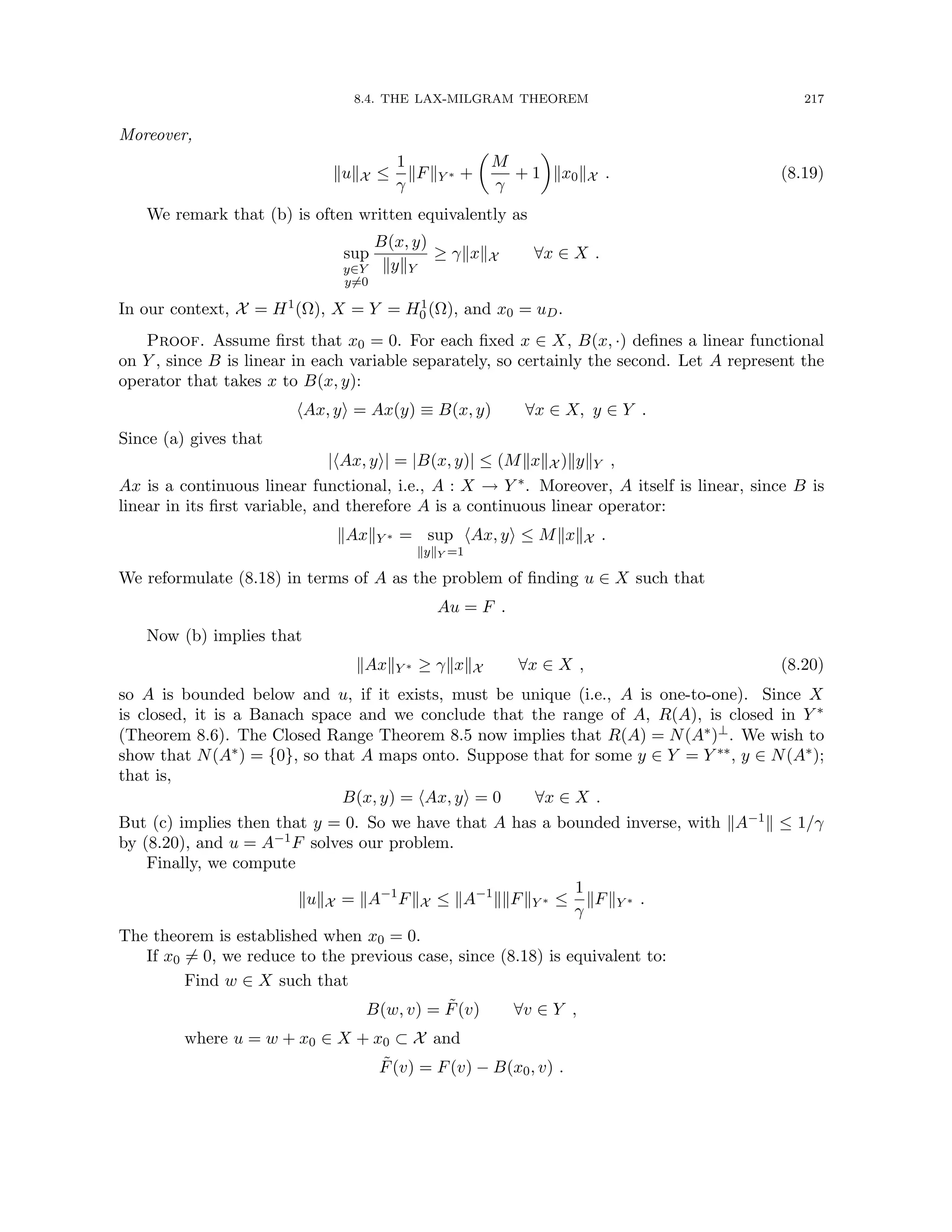 8.4. THE LAX-MILGRAM THEOREM 217
Moreover,
kukX ≤
1
γ
kFkY ∗ +

M
γ
+ 1

kx0kX . (8.19)
We remark that (b) is often written equivalently as
sup
y∈Y
y6=0
B(x, y)
kykY
≥ γkxkX ∀x ∈ X .
In our context, X = H1(Ω), X = Y = H1
0 (Ω), and x0 = uD.
Proof. Assume first that x0 = 0. For each fixed x ∈ X, B(x, ·) defines a linear functional
on Y , since B is linear in each variable separately, so certainly the second. Let A represent the
operator that takes x to B(x, y):
hAx, yi = Ax(y) ≡ B(x, y) ∀x ∈ X, y ∈ Y .
Since (a) gives that
|hAx, yi| = |B(x, y)| ≤ (MkxkX )kykY ,
Ax is a continuous linear functional, i.e., A : X → Y ∗. Moreover, A itself is linear, since B is
linear in its first variable, and therefore A is a continuous linear operator:
kAxkY ∗ = sup
kykY =1
hAx, yi ≤ MkxkX .
We reformulate (8.18) in terms of A as the problem of finding u ∈ X such that
Au = F .
Now (b) implies that
kAxkY ∗ ≥ γkxkX ∀x ∈ X , (8.20)
so A is bounded below and u, if it exists, must be unique (i.e., A is one-to-one). Since X
is closed, it is a Banach space and we conclude that the range of A, R(A), is closed in Y ∗
(Theorem 8.6). The Closed Range Theorem 8.5 now implies that R(A) = N(A∗)⊥. We wish to
show that N(A∗) = {0}, so that A maps onto. Suppose that for some y ∈ Y = Y ∗∗, y ∈ N(A∗);
that is,
B(x, y) = hAx, yi = 0 ∀x ∈ X .
But (c) implies then that y = 0. So we have that A has a bounded inverse, with kA−1k ≤ 1/γ
by (8.20), and u = A−1F solves our problem.
Finally, we compute
kukX = kA−1
FkX ≤ kA−1
kkFkY ∗ ≤
1
γ
kFkY ∗ .
The theorem is established when x0 = 0.
If x0 6= 0, we reduce to the previous case, since (8.18) is equivalent to:
Find w ∈ X such that
B(w, v) = F̃(v) ∀v ∈ Y ,
where u = w + x0 ∈ X + x0 ⊂ X and
F̃(v) = F(v) − B(x0, v) .
 