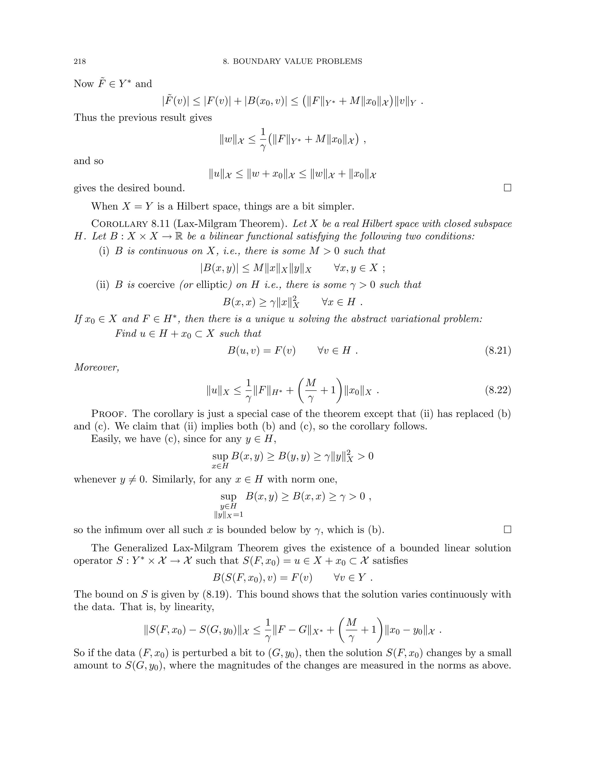 218 8. BOUNDARY VALUE PROBLEMS
Now F̃ ∈ Y ∗ and
|F̃(v)| ≤ |F(v)| + |B(x0, v)| ≤ kFkY ∗ + Mkx0kX

kvkY .
Thus the previous result gives
kwkX ≤
1
γ
kFkY ∗ + Mkx0kX

,
and so
kukX ≤ kw + x0kX ≤ kwkX + kx0kX
gives the desired bound. 
When X = Y is a Hilbert space, things are a bit simpler.
Corollary 8.11 (Lax-Milgram Theorem). Let X be a real Hilbert space with closed subspace
H. Let B : X × X → R be a bilinear functional satisfying the following two conditions:
(i) B is continuous on X, i.e., there is some M  0 such that
|B(x, y)| ≤ MkxkXkykX ∀x, y ∈ X ;
(ii) B is coercive (or elliptic) on H i.e., there is some γ  0 such that
B(x, x) ≥ γkxk2
X ∀x ∈ H .
If x0 ∈ X and F ∈ H∗, then there is a unique u solving the abstract variational problem:
Find u ∈ H + x0 ⊂ X such that
B(u, v) = F(v) ∀v ∈ H . (8.21)
Moreover,
kukX ≤
1
γ
kFkH∗ +

M
γ
+ 1

kx0kX . (8.22)
Proof. The corollary is just a special case of the theorem except that (ii) has replaced (b)
and (c). We claim that (ii) implies both (b) and (c), so the corollary follows.
Easily, we have (c), since for any y ∈ H,
sup
x∈H
B(x, y) ≥ B(y, y) ≥ γkyk2
X  0
whenever y 6= 0. Similarly, for any x ∈ H with norm one,
sup
y∈H
kykX =1
B(x, y) ≥ B(x, x) ≥ γ  0 ,
so the infimum over all such x is bounded below by γ, which is (b). 
The Generalized Lax-Milgram Theorem gives the existence of a bounded linear solution
operator S : Y ∗ × X → X such that S(F, x0) = u ∈ X + x0 ⊂ X satisfies
B(S(F, x0), v) = F(v) ∀v ∈ Y .
The bound on S is given by (8.19). This bound shows that the solution varies continuously with
the data. That is, by linearity,
kS(F, x0) − S(G, y0)kX ≤
1
γ
kF − GkX∗ +

M
γ
+ 1

kx0 − y0kX .
So if the data (F, x0) is perturbed a bit to (G, y0), then the solution S(F, x0) changes by a small
amount to S(G, y0), where the magnitudes of the changes are measured in the norms as above.
 