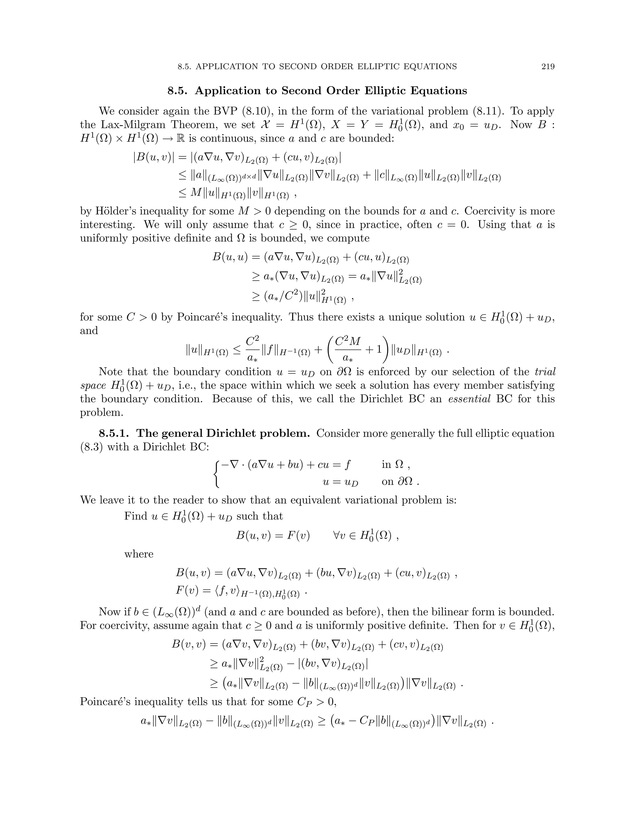 8.5. APPLICATION TO SECOND ORDER ELLIPTIC EQUATIONS 219
8.5. Application to Second Order Elliptic Equations
We consider again the BVP (8.10), in the form of the variational problem (8.11). To apply
the Lax-Milgram Theorem, we set X = H1(Ω), X = Y = H1
0 (Ω), and x0 = uD. Now B :
H1(Ω) × H1(Ω) → R is continuous, since a and c are bounded:
|B(u, v)| = |(a∇u, ∇v)L2(Ω) + (cu, v)L2(Ω)|
≤ kak(L∞(Ω))d×d k∇ukL2(Ω)k∇vkL2(Ω) + kckL∞(Ω)kukL2(Ω)kvkL2(Ω)
≤ MkukH1(Ω)kvkH1(Ω) ,
by Hölder’s inequality for some M  0 depending on the bounds for a and c. Coercivity is more
interesting. We will only assume that c ≥ 0, since in practice, often c = 0. Using that a is
uniformly positive definite and Ω is bounded, we compute
B(u, u) = (a∇u, ∇u)L2(Ω) + (cu, u)L2(Ω)
≥ a∗(∇u, ∇u)L2(Ω) = a∗k∇uk2
L2(Ω)
≥ (a∗/C2
)kuk2
H1(Ω) ,
for some C  0 by Poincaré’s inequality. Thus there exists a unique solution u ∈ H1
0 (Ω) + uD,
and
kukH1(Ω) ≤
C2
a∗
kfkH−1(Ω) +

C2M
a∗
+ 1

kuDkH1(Ω) .
Note that the boundary condition u = uD on ∂Ω is enforced by our selection of the trial
space H1
0 (Ω) + uD, i.e., the space within which we seek a solution has every member satisfying
the boundary condition. Because of this, we call the Dirichlet BC an essential BC for this
problem.
8.5.1. The general Dirichlet problem. Consider more generally the full elliptic equation
(8.3) with a Dirichlet BC:

−∇ · (a∇u + bu) + cu = f in Ω ,
u = uD on ∂Ω .
We leave it to the reader to show that an equivalent variational problem is:
Find u ∈ H1
0 (Ω) + uD such that
B(u, v) = F(v) ∀v ∈ H1
0 (Ω) ,
where
B(u, v) = (a∇u, ∇v)L2(Ω) + (bu, ∇v)L2(Ω) + (cu, v)L2(Ω) ,
F(v) = hf, viH−1(Ω),H1
0 (Ω) .
Now if b ∈ (L∞(Ω))d (and a and c are bounded as before), then the bilinear form is bounded.
For coercivity, assume again that c ≥ 0 and a is uniformly positive definite. Then for v ∈ H1
0 (Ω),
B(v, v) = (a∇v, ∇v)L2(Ω) + (bv, ∇v)L2(Ω) + (cv, v)L2(Ω)
≥ a∗k∇vk2
L2(Ω) − |(bv, ∇v)L2(Ω)|
≥ a∗k∇vkL2(Ω) − kbk(L∞(Ω))d kvkL2(Ω)

k∇vkL2(Ω) .
Poincaré’s inequality tells us that for some CP  0,
a∗k∇vkL2(Ω) − kbk(L∞(Ω))d kvkL2(Ω) ≥ a∗ − CP kbk(L∞(Ω))d

k∇vkL2(Ω) .
 