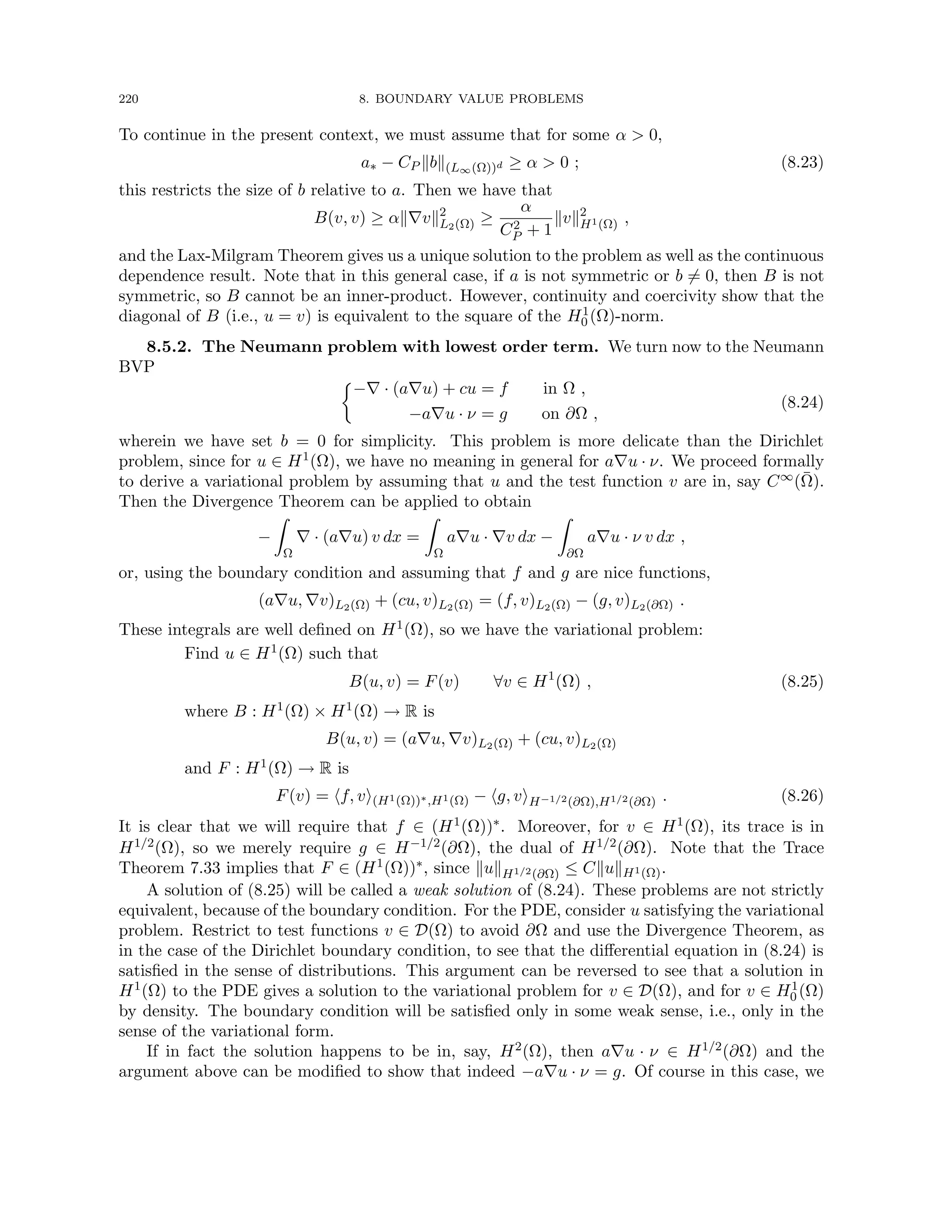 220 8. BOUNDARY VALUE PROBLEMS
To continue in the present context, we must assume that for some α  0,
a∗ − CP kbk(L∞(Ω))d ≥ α  0 ; (8.23)
this restricts the size of b relative to a. Then we have that
B(v, v) ≥ αk∇vk2
L2(Ω) ≥
α
C2
P + 1
kvk2
H1(Ω) ,
and the Lax-Milgram Theorem gives us a unique solution to the problem as well as the continuous
dependence result. Note that in this general case, if a is not symmetric or b 6= 0, then B is not
symmetric, so B cannot be an inner-product. However, continuity and coercivity show that the
diagonal of B (i.e., u = v) is equivalent to the square of the H1
0 (Ω)-norm.
8.5.2. The Neumann problem with lowest order term. We turn now to the Neumann
BVP

−∇ · (a∇u) + cu = f in Ω ,
−a∇u · ν = g on ∂Ω ,
(8.24)
wherein we have set b = 0 for simplicity. This problem is more delicate than the Dirichlet
problem, since for u ∈ H1(Ω), we have no meaning in general for a∇u · ν. We proceed formally
to derive a variational problem by assuming that u and the test function v are in, say C∞(Ω̄).
Then the Divergence Theorem can be applied to obtain
−
Z
Ω
∇ · (a∇u) v dx =
Z
Ω
a∇u · ∇v dx −
Z
∂Ω
a∇u · ν v dx ,
or, using the boundary condition and assuming that f and g are nice functions,
(a∇u, ∇v)L2(Ω) + (cu, v)L2(Ω) = (f, v)L2(Ω) − (g, v)L2(∂Ω) .
These integrals are well defined on H1(Ω), so we have the variational problem:
Find u ∈ H1(Ω) such that
B(u, v) = F(v) ∀v ∈ H1
(Ω) , (8.25)
where B : H1(Ω) × H1(Ω) → R is
B(u, v) = (a∇u, ∇v)L2(Ω) + (cu, v)L2(Ω)
and F : H1(Ω) → R is
F(v) = hf, vi(H1(Ω))∗,H1(Ω) − hg, viH−1/2(∂Ω),H1/2(∂Ω) . (8.26)
It is clear that we will require that f ∈ (H1(Ω))∗. Moreover, for v ∈ H1(Ω), its trace is in
H1/2(Ω), so we merely require g ∈ H−1/2(∂Ω), the dual of H1/2(∂Ω). Note that the Trace
Theorem 7.33 implies that F ∈ (H1(Ω))∗, since kukH1/2(∂Ω) ≤ CkukH1(Ω).
A solution of (8.25) will be called a weak solution of (8.24). These problems are not strictly
equivalent, because of the boundary condition. For the PDE, consider u satisfying the variational
problem. Restrict to test functions v ∈ D(Ω) to avoid ∂Ω and use the Divergence Theorem, as
in the case of the Dirichlet boundary condition, to see that the differential equation in (8.24) is
satisfied in the sense of distributions. This argument can be reversed to see that a solution in
H1(Ω) to the PDE gives a solution to the variational problem for v ∈ D(Ω), and for v ∈ H1
0 (Ω)
by density. The boundary condition will be satisfied only in some weak sense, i.e., only in the
sense of the variational form.
If in fact the solution happens to be in, say, H2(Ω), then a∇u · ν ∈ H1/2(∂Ω) and the
argument above can be modified to show that indeed −a∇u · ν = g. Of course in this case, we
 