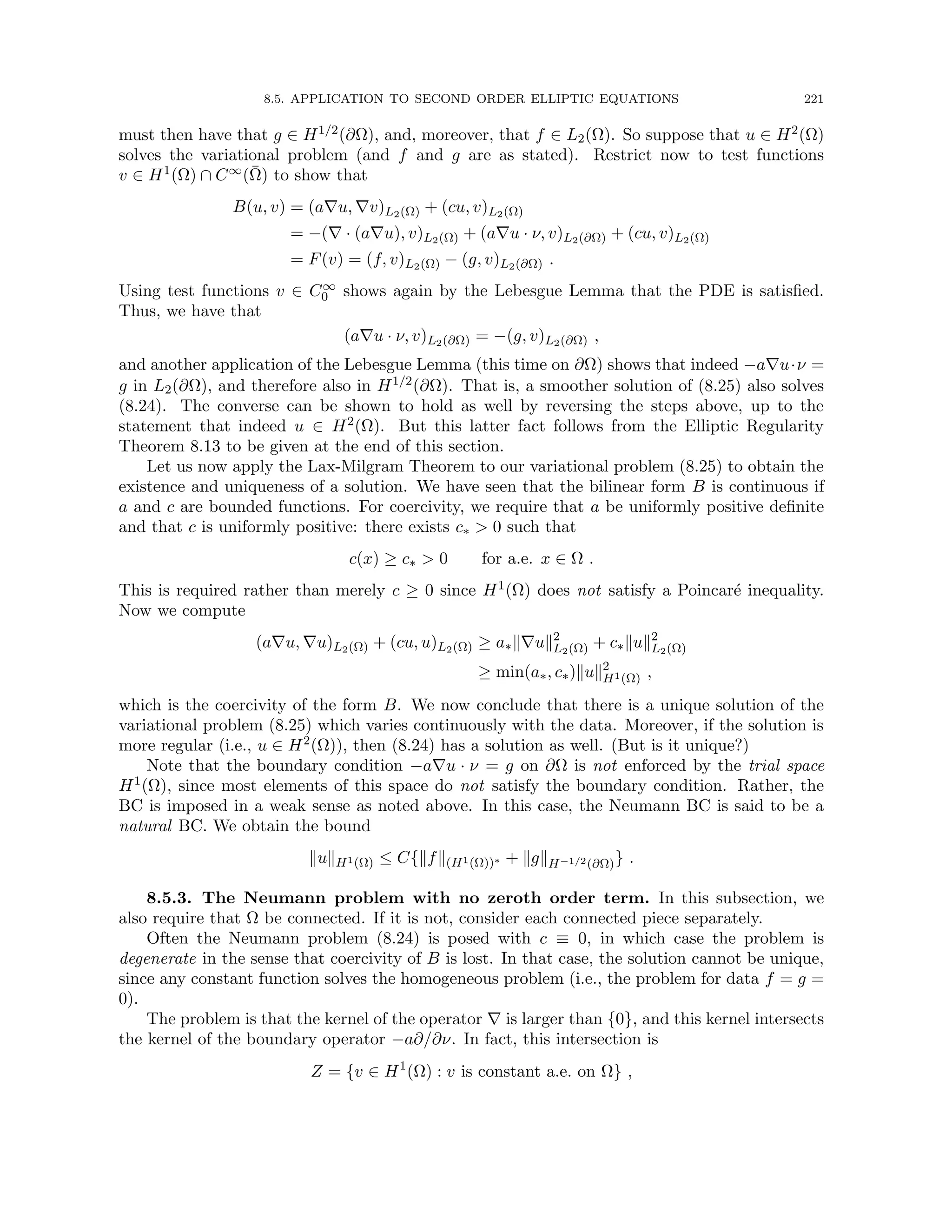 8.5. APPLICATION TO SECOND ORDER ELLIPTIC EQUATIONS 221
must then have that g ∈ H1/2(∂Ω), and, moreover, that f ∈ L2(Ω). So suppose that u ∈ H2(Ω)
solves the variational problem (and f and g are as stated). Restrict now to test functions
v ∈ H1(Ω) ∩ C∞(Ω̄) to show that
B(u, v) = (a∇u, ∇v)L2(Ω) + (cu, v)L2(Ω)
= −(∇ · (a∇u), v)L2(Ω) + (a∇u · ν, v)L2(∂Ω) + (cu, v)L2(Ω)
= F(v) = (f, v)L2(Ω) − (g, v)L2(∂Ω) .
Using test functions v ∈ C∞
0 shows again by the Lebesgue Lemma that the PDE is satisfied.
Thus, we have that
(a∇u · ν, v)L2(∂Ω) = −(g, v)L2(∂Ω) ,
and another application of the Lebesgue Lemma (this time on ∂Ω) shows that indeed −a∇u·ν =
g in L2(∂Ω), and therefore also in H1/2(∂Ω). That is, a smoother solution of (8.25) also solves
(8.24). The converse can be shown to hold as well by reversing the steps above, up to the
statement that indeed u ∈ H2(Ω). But this latter fact follows from the Elliptic Regularity
Theorem 8.13 to be given at the end of this section.
Let us now apply the Lax-Milgram Theorem to our variational problem (8.25) to obtain the
existence and uniqueness of a solution. We have seen that the bilinear form B is continuous if
a and c are bounded functions. For coercivity, we require that a be uniformly positive definite
and that c is uniformly positive: there exists c∗  0 such that
c(x) ≥ c∗  0 for a.e. x ∈ Ω .
This is required rather than merely c ≥ 0 since H1(Ω) does not satisfy a Poincaré inequality.
Now we compute
(a∇u, ∇u)L2(Ω) + (cu, u)L2(Ω) ≥ a∗k∇uk2
L2(Ω) + c∗kuk2
L2(Ω)
≥ min(a∗, c∗)kuk2
H1(Ω) ,
which is the coercivity of the form B. We now conclude that there is a unique solution of the
variational problem (8.25) which varies continuously with the data. Moreover, if the solution is
more regular (i.e., u ∈ H2(Ω)), then (8.24) has a solution as well. (But is it unique?)
Note that the boundary condition −a∇u · ν = g on ∂Ω is not enforced by the trial space
H1(Ω), since most elements of this space do not satisfy the boundary condition. Rather, the
BC is imposed in a weak sense as noted above. In this case, the Neumann BC is said to be a
natural BC. We obtain the bound
kukH1(Ω) ≤ C{kfk(H1(Ω))∗ + kgkH−1/2(∂Ω)} .
8.5.3. The Neumann problem with no zeroth order term. In this subsection, we
also require that Ω be connected. If it is not, consider each connected piece separately.
Often the Neumann problem (8.24) is posed with c ≡ 0, in which case the problem is
degenerate in the sense that coercivity of B is lost. In that case, the solution cannot be unique,
since any constant function solves the homogeneous problem (i.e., the problem for data f = g =
0).
The problem is that the kernel of the operator ∇ is larger than {0}, and this kernel intersects
the kernel of the boundary operator −a∂/∂ν. In fact, this intersection is
Z = {v ∈ H1
(Ω) : v is constant a.e. on Ω} ,
 