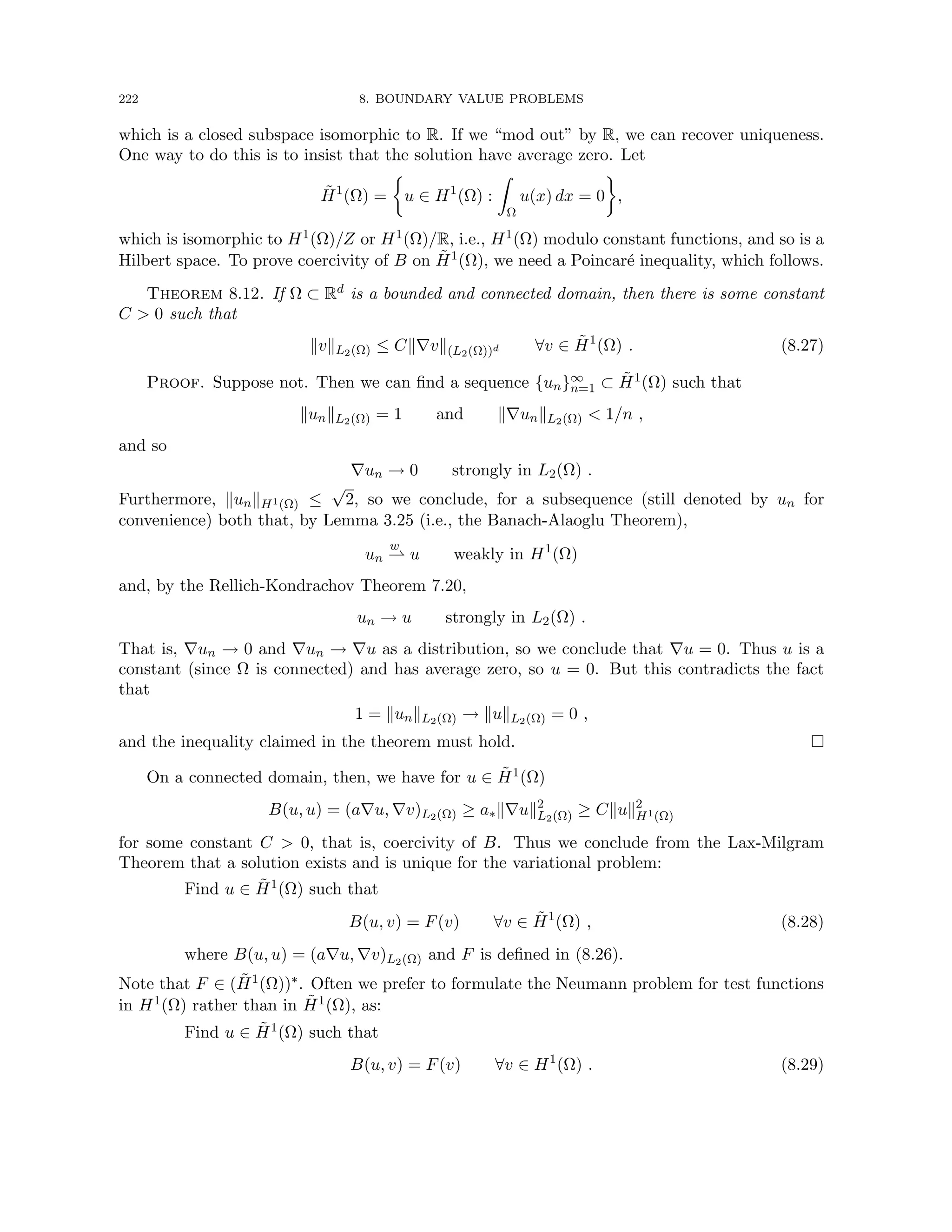 222 8. BOUNDARY VALUE PROBLEMS
which is a closed subspace isomorphic to R. If we “mod out” by R, we can recover uniqueness.
One way to do this is to insist that the solution have average zero. Let
H̃1
(Ω) =

u ∈ H1
(Ω) :
Z
Ω
u(x) dx = 0

,
which is isomorphic to H1(Ω)/Z or H1(Ω)/R, i.e., H1(Ω) modulo constant functions, and so is a
Hilbert space. To prove coercivity of B on H̃1(Ω), we need a Poincaré inequality, which follows.
Theorem 8.12. If Ω ⊂ Rd is a bounded and connected domain, then there is some constant
C  0 such that
kvkL2(Ω) ≤ Ck∇vk(L2(Ω))d ∀v ∈ H̃1
(Ω) . (8.27)
Proof. Suppose not. Then we can find a sequence {un}∞
n=1 ⊂ H̃1(Ω) such that
kunkL2(Ω) = 1 and k∇unkL2(Ω)  1/n ,
and so
∇un → 0 strongly in L2(Ω) .
Furthermore, kunkH1(Ω) ≤
√
2, so we conclude, for a subsequence (still denoted by un for
convenience) both that, by Lemma 3.25 (i.e., the Banach-Alaoglu Theorem),
un
w
* u weakly in H1
(Ω)
and, by the Rellich-Kondrachov Theorem 7.20,
un → u strongly in L2(Ω) .
That is, ∇un → 0 and ∇un → ∇u as a distribution, so we conclude that ∇u = 0. Thus u is a
constant (since Ω is connected) and has average zero, so u = 0. But this contradicts the fact
that
1 = kunkL2(Ω) → kukL2(Ω) = 0 ,
and the inequality claimed in the theorem must hold. 
On a connected domain, then, we have for u ∈ H̃1(Ω)
B(u, u) = (a∇u, ∇v)L2(Ω) ≥ a∗k∇uk2
L2(Ω) ≥ Ckuk2
H1(Ω)
for some constant C  0, that is, coercivity of B. Thus we conclude from the Lax-Milgram
Theorem that a solution exists and is unique for the variational problem:
Find u ∈ H̃1(Ω) such that
B(u, v) = F(v) ∀v ∈ H̃1
(Ω) , (8.28)
where B(u, u) = (a∇u, ∇v)L2(Ω) and F is defined in (8.26).
Note that F ∈ (H̃1(Ω))∗. Often we prefer to formulate the Neumann problem for test functions
in H1(Ω) rather than in H̃1(Ω), as:
Find u ∈ H̃1(Ω) such that
B(u, v) = F(v) ∀v ∈ H1
(Ω) . (8.29)
 