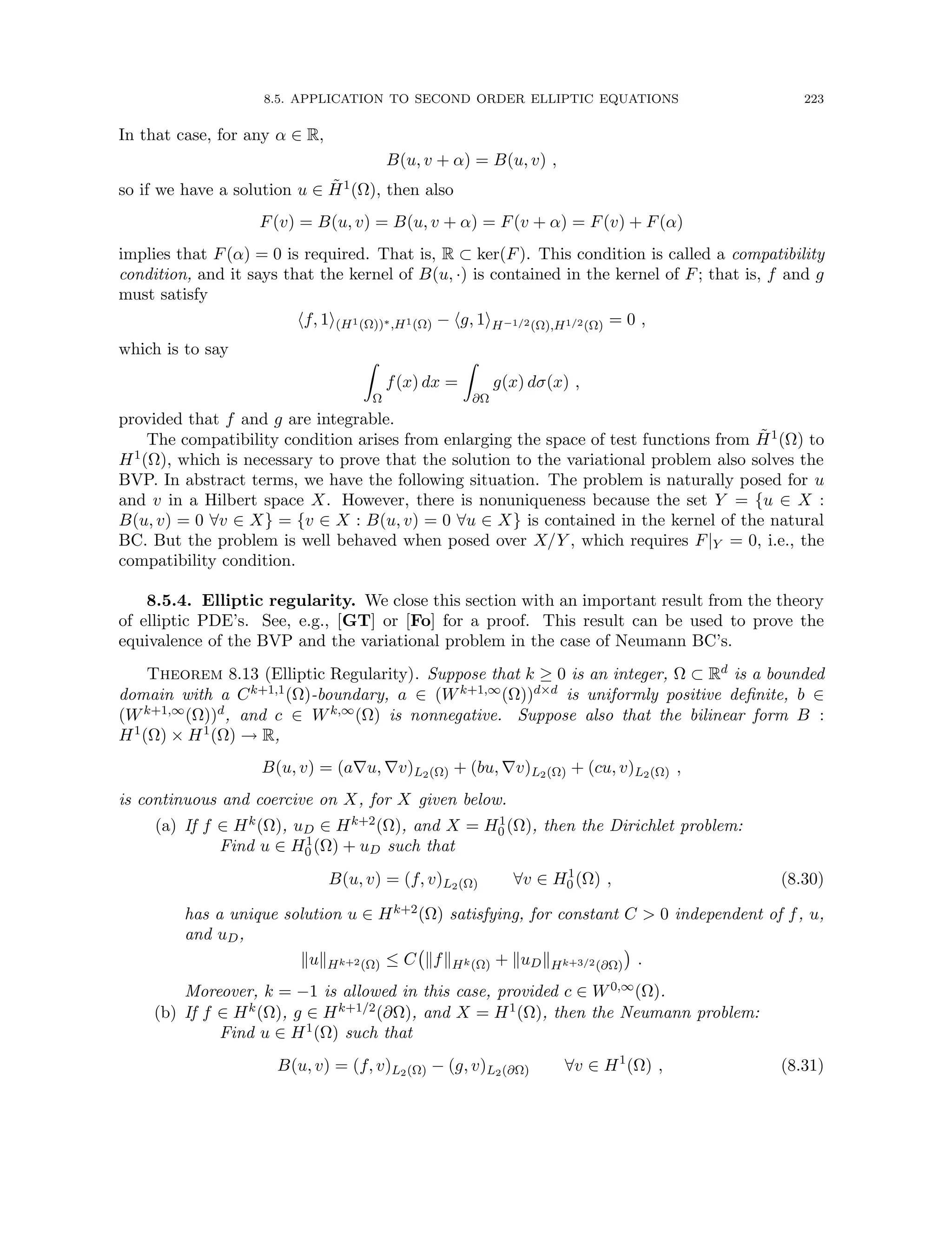 8.5. APPLICATION TO SECOND ORDER ELLIPTIC EQUATIONS 223
In that case, for any α ∈ R,
B(u, v + α) = B(u, v) ,
so if we have a solution u ∈ H̃1(Ω), then also
F(v) = B(u, v) = B(u, v + α) = F(v + α) = F(v) + F(α)
implies that F(α) = 0 is required. That is, R ⊂ ker(F). This condition is called a compatibility
condition, and it says that the kernel of B(u, ·) is contained in the kernel of F; that is, f and g
must satisfy
hf, 1i(H1(Ω))∗,H1(Ω) − hg, 1iH−1/2(Ω),H1/2(Ω) = 0 ,
which is to say
Z
Ω
f(x) dx =
Z
∂Ω
g(x) dσ(x) ,
provided that f and g are integrable.
The compatibility condition arises from enlarging the space of test functions from H̃1(Ω) to
H1(Ω), which is necessary to prove that the solution to the variational problem also solves the
BVP. In abstract terms, we have the following situation. The problem is naturally posed for u
and v in a Hilbert space X. However, there is nonuniqueness because the set Y = {u ∈ X :
B(u, v) = 0 ∀v ∈ X} = {v ∈ X : B(u, v) = 0 ∀u ∈ X} is contained in the kernel of the natural
BC. But the problem is well behaved when posed over X/Y , which requires F|Y = 0, i.e., the
compatibility condition.
8.5.4. Elliptic regularity. We close this section with an important result from the theory
of elliptic PDE’s. See, e.g., [GT] or [Fo] for a proof. This result can be used to prove the
equivalence of the BVP and the variational problem in the case of Neumann BC’s.
Theorem 8.13 (Elliptic Regularity). Suppose that k ≥ 0 is an integer, Ω ⊂ Rd is a bounded
domain with a Ck+1,1(Ω)-boundary, a ∈ (Wk+1,∞(Ω))d×d is uniformly positive definite, b ∈
(Wk+1,∞(Ω))d, and c ∈ Wk,∞(Ω) is nonnegative. Suppose also that the bilinear form B :
H1(Ω) × H1(Ω) → R,
B(u, v) = (a∇u, ∇v)L2(Ω) + (bu, ∇v)L2(Ω) + (cu, v)L2(Ω) ,
is continuous and coercive on X, for X given below.
(a) If f ∈ Hk(Ω), uD ∈ Hk+2(Ω), and X = H1
0 (Ω), then the Dirichlet problem:
Find u ∈ H1
0 (Ω) + uD such that
B(u, v) = (f, v)L2(Ω) ∀v ∈ H1
0 (Ω) , (8.30)
has a unique solution u ∈ Hk+2(Ω) satisfying, for constant C  0 independent of f, u,
and uD,
kukHk+2(Ω) ≤ C kfkHk(Ω) + kuDkHk+3/2(∂Ω)

.
Moreover, k = −1 is allowed in this case, provided c ∈ W0,∞(Ω).
(b) If f ∈ Hk(Ω), g ∈ Hk+1/2(∂Ω), and X = H1(Ω), then the Neumann problem:
Find u ∈ H1(Ω) such that
B(u, v) = (f, v)L2(Ω) − (g, v)L2(∂Ω) ∀v ∈ H1
(Ω) , (8.31)
 