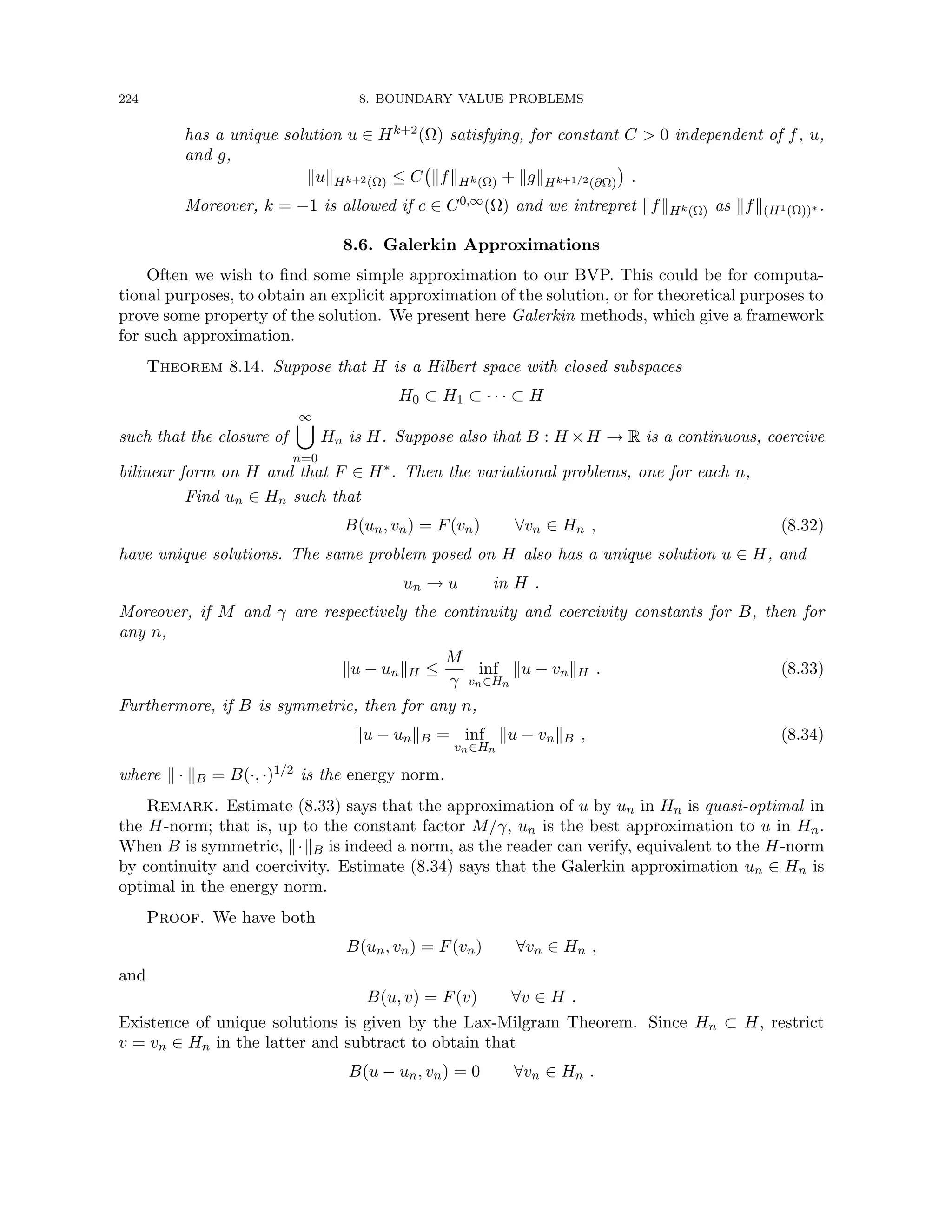 224 8. BOUNDARY VALUE PROBLEMS
has a unique solution u ∈ Hk+2(Ω) satisfying, for constant C  0 independent of f, u,
and g,
kukHk+2(Ω) ≤ C kfkHk(Ω) + kgkHk+1/2(∂Ω)

.
Moreover, k = −1 is allowed if c ∈ C0,∞(Ω) and we intrepret kfkHk(Ω) as kfk(H1(Ω))∗ .
8.6. Galerkin Approximations
Often we wish to find some simple approximation to our BVP. This could be for computa-
tional purposes, to obtain an explicit approximation of the solution, or for theoretical purposes to
prove some property of the solution. We present here Galerkin methods, which give a framework
for such approximation.
Theorem 8.14. Suppose that H is a Hilbert space with closed subspaces
H0 ⊂ H1 ⊂ · · · ⊂ H
such that the closure of
∞
[
n=0
Hn is H. Suppose also that B : H ×H → R is a continuous, coercive
bilinear form on H and that F ∈ H∗. Then the variational problems, one for each n,
Find un ∈ Hn such that
B(un, vn) = F(vn) ∀vn ∈ Hn , (8.32)
have unique solutions. The same problem posed on H also has a unique solution u ∈ H, and
un → u in H .
Moreover, if M and γ are respectively the continuity and coercivity constants for B, then for
any n,
ku − unkH ≤
M
γ
inf
vn∈Hn
ku − vnkH . (8.33)
Furthermore, if B is symmetric, then for any n,
ku − unkB = inf
vn∈Hn
ku − vnkB , (8.34)
where k · kB = B(·, ·)1/2 is the energy norm.
Remark. Estimate (8.33) says that the approximation of u by un in Hn is quasi-optimal in
the H-norm; that is, up to the constant factor M/γ, un is the best approximation to u in Hn.
When B is symmetric, k·kB is indeed a norm, as the reader can verify, equivalent to the H-norm
by continuity and coercivity. Estimate (8.34) says that the Galerkin approximation un ∈ Hn is
optimal in the energy norm.
Proof. We have both
B(un, vn) = F(vn) ∀vn ∈ Hn ,
and
B(u, v) = F(v) ∀v ∈ H .
Existence of unique solutions is given by the Lax-Milgram Theorem. Since Hn ⊂ H, restrict
v = vn ∈ Hn in the latter and subtract to obtain that
B(u − un, vn) = 0 ∀vn ∈ Hn .
 