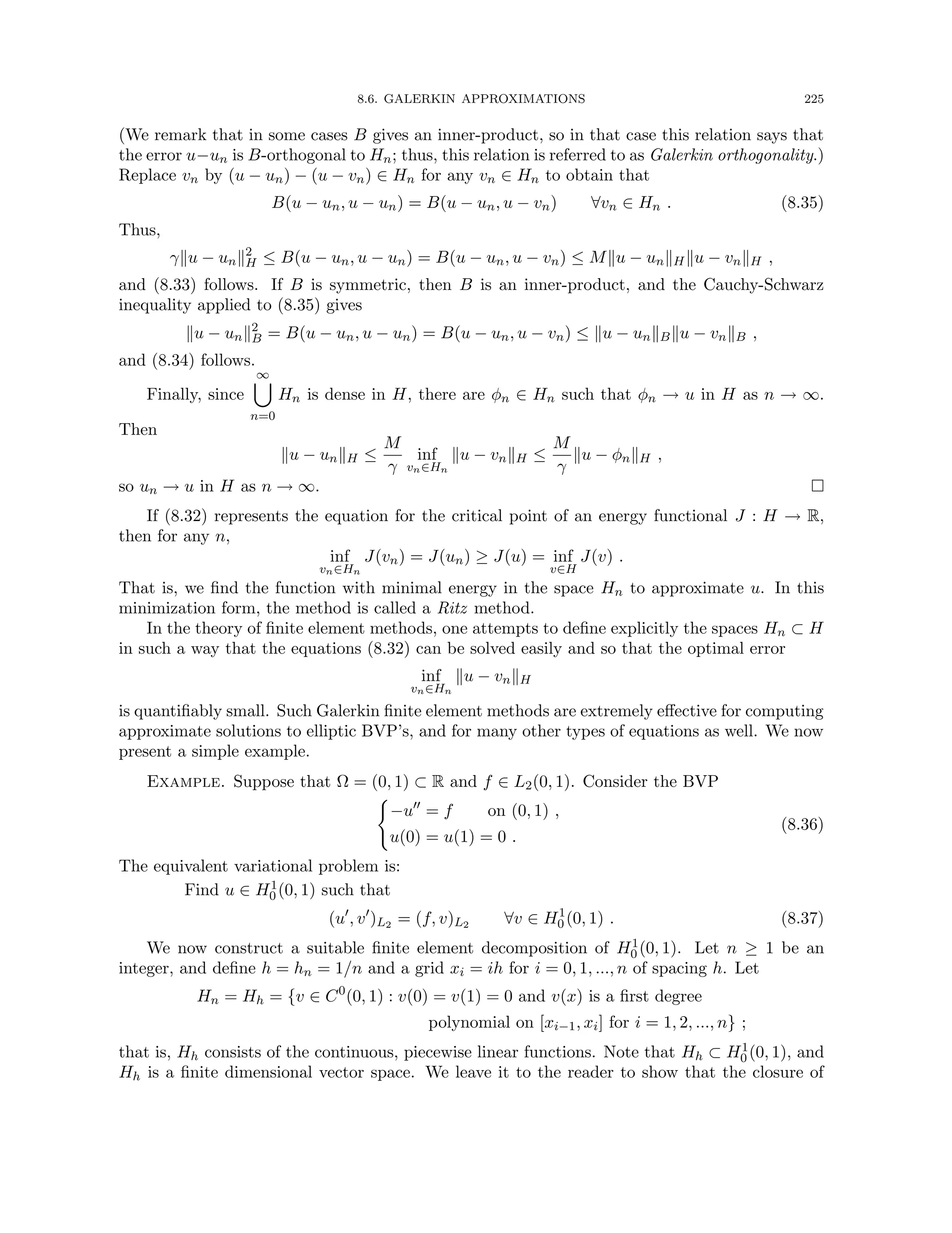 8.6. GALERKIN APPROXIMATIONS 225
(We remark that in some cases B gives an inner-product, so in that case this relation says that
the error u−un is B-orthogonal to Hn; thus, this relation is referred to as Galerkin orthogonality.)
Replace vn by (u − un) − (u − vn) ∈ Hn for any vn ∈ Hn to obtain that
B(u − un, u − un) = B(u − un, u − vn) ∀vn ∈ Hn . (8.35)
Thus,
γku − unk2
H ≤ B(u − un, u − un) = B(u − un, u − vn) ≤ Mku − unkHku − vnkH ,
and (8.33) follows. If B is symmetric, then B is an inner-product, and the Cauchy-Schwarz
inequality applied to (8.35) gives
ku − unk2
B = B(u − un, u − un) = B(u − un, u − vn) ≤ ku − unkBku − vnkB ,
and (8.34) follows.
Finally, since
∞
[
n=0
Hn is dense in H, there are φn ∈ Hn such that φn → u in H as n → ∞.
Then
ku − unkH ≤
M
γ
inf
vn∈Hn
ku − vnkH ≤
M
γ
ku − φnkH ,
so un → u in H as n → ∞. 
If (8.32) represents the equation for the critical point of an energy functional J : H → R,
then for any n,
inf
vn∈Hn
J(vn) = J(un) ≥ J(u) = inf
v∈H
J(v) .
That is, we find the function with minimal energy in the space Hn to approximate u. In this
minimization form, the method is called a Ritz method.
In the theory of finite element methods, one attempts to define explicitly the spaces Hn ⊂ H
in such a way that the equations (8.32) can be solved easily and so that the optimal error
inf
vn∈Hn
ku − vnkH
is quantifiably small. Such Galerkin finite element methods are extremely effective for computing
approximate solutions to elliptic BVP’s, and for many other types of equations as well. We now
present a simple example.
Example. Suppose that Ω = (0, 1) ⊂ R and f ∈ L2(0, 1). Consider the BVP
(
−u00
= f on (0, 1) ,
u(0) = u(1) = 0 .
(8.36)
The equivalent variational problem is:
Find u ∈ H1
0 (0, 1) such that
(u0
, v0
)L2 = (f, v)L2 ∀v ∈ H1
0 (0, 1) . (8.37)
We now construct a suitable finite element decomposition of H1
0 (0, 1). Let n ≥ 1 be an
integer, and define h = hn = 1/n and a grid xi = ih for i = 0, 1, ..., n of spacing h. Let
Hn = Hh = {v ∈ C0
(0, 1) : v(0) = v(1) = 0 and v(x) is a first degree
polynomial on [xi−1, xi] for i = 1, 2, ..., n} ;
that is, Hh consists of the continuous, piecewise linear functions. Note that Hh ⊂ H1
0 (0, 1), and
Hh is a finite dimensional vector space. We leave it to the reader to show that the closure of
 
