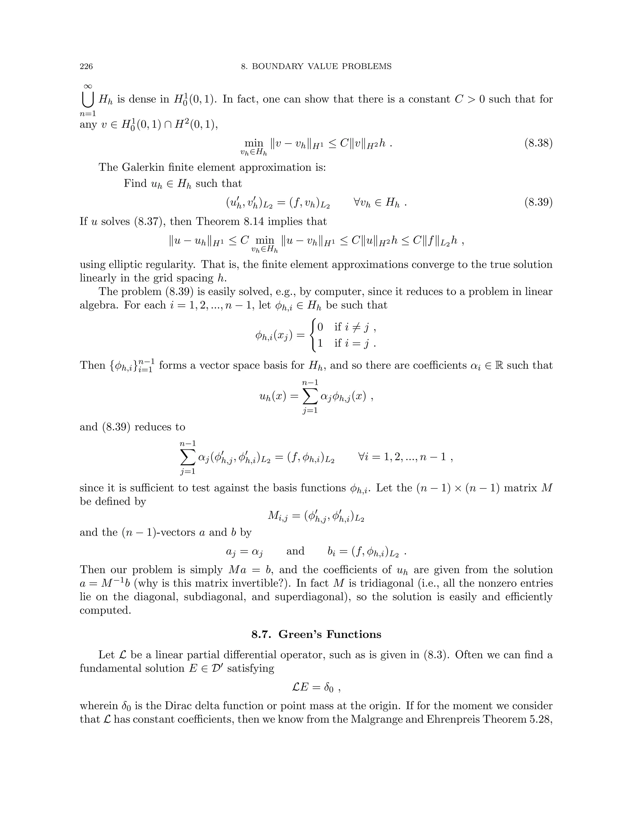 226 8. BOUNDARY VALUE PROBLEMS
∞
[
n=1
Hh is dense in H1
0 (0, 1). In fact, one can show that there is a constant C  0 such that for
any v ∈ H1
0 (0, 1) ∩ H2(0, 1),
min
vh∈Hh
kv − vhkH1 ≤ CkvkH2 h . (8.38)
The Galerkin finite element approximation is:
Find uh ∈ Hh such that
(u0
h, v0
h)L2 = (f, vh)L2 ∀vh ∈ Hh . (8.39)
If u solves (8.37), then Theorem 8.14 implies that
ku − uhkH1 ≤ C min
vh∈Hh
ku − vhkH1 ≤ CkukH2 h ≤ CkfkL2 h ,
using elliptic regularity. That is, the finite element approximations converge to the true solution
linearly in the grid spacing h.
The problem (8.39) is easily solved, e.g., by computer, since it reduces to a problem in linear
algebra. For each i = 1, 2, ..., n − 1, let φh,i ∈ Hh be such that
φh,i(xj) =
(
0 if i 6= j ,
1 if i = j .
Then {φh,i}n−1
i=1 forms a vector space basis for Hh, and so there are coefficients αi ∈ R such that
uh(x) =
n−1
X
j=1
αjφh,j(x) ,
and (8.39) reduces to
n−1
X
j=1
αj(φ0
h,j, φ0
h,i)L2 = (f, φh,i)L2 ∀i = 1, 2, ..., n − 1 ,
since it is sufficient to test against the basis functions φh,i. Let the (n − 1) × (n − 1) matrix M
be defined by
Mi,j = (φ0
h,j, φ0
h,i)L2
and the (n − 1)-vectors a and b by
aj = αj and bi = (f, φh,i)L2 .
Then our problem is simply Ma = b, and the coefficients of uh are given from the solution
a = M−1b (why is this matrix invertible?). In fact M is tridiagonal (i.e., all the nonzero entries
lie on the diagonal, subdiagonal, and superdiagonal), so the solution is easily and efficiently
computed.
8.7. Green’s Functions
Let L be a linear partial differential operator, such as is given in (8.3). Often we can find a
fundamental solution E ∈ D0 satisfying
LE = δ0 ,
wherein δ0 is the Dirac delta function or point mass at the origin. If for the moment we consider
that L has constant coefficients, then we know from the Malgrange and Ehrenpreis Theorem 5.28,
 