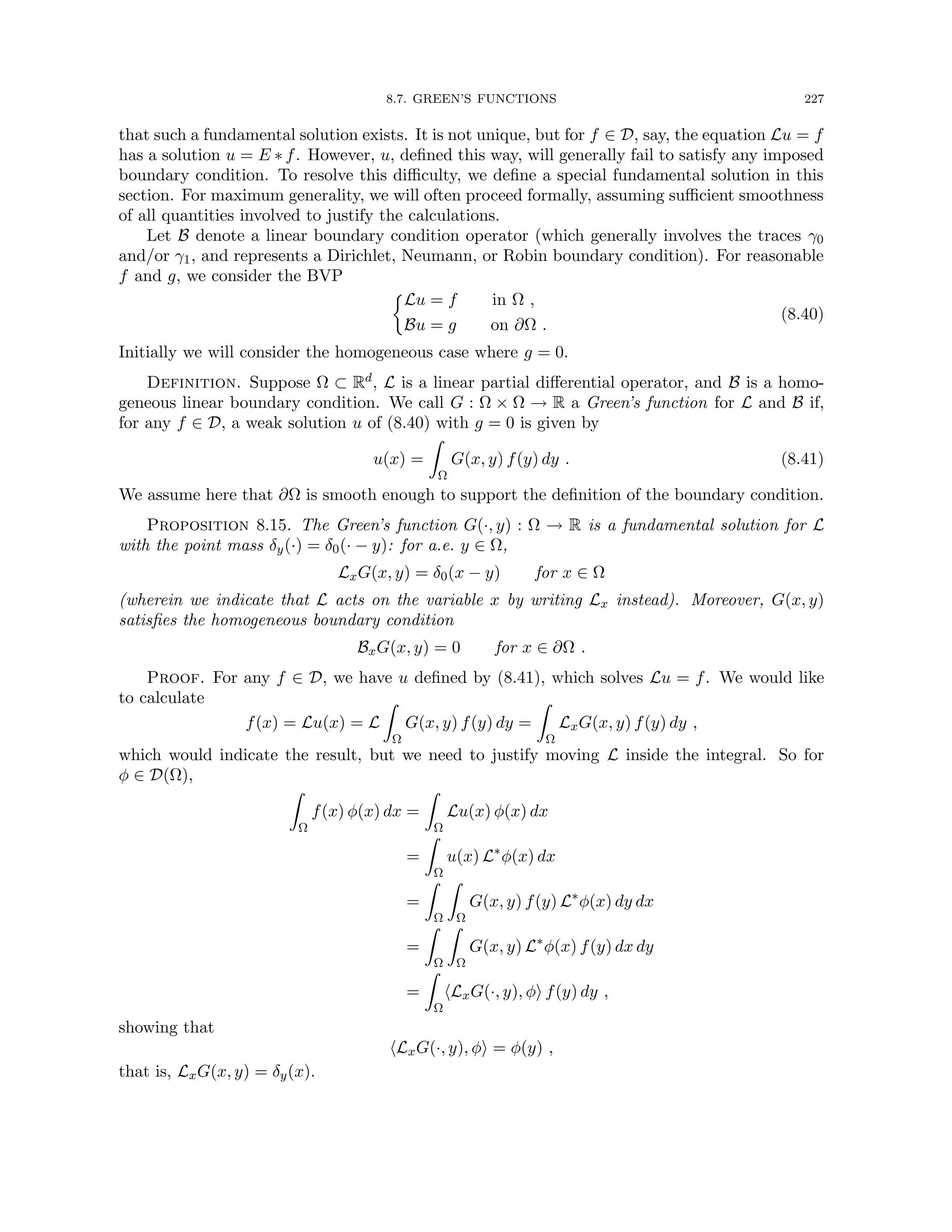8.7. GREEN’S FUNCTIONS 227
that such a fundamental solution exists. It is not unique, but for f ∈ D, say, the equation Lu = f
has a solution u = E ∗ f. However, u, defined this way, will generally fail to satisfy any imposed
boundary condition. To resolve this difficulty, we define a special fundamental solution in this
section. For maximum generality, we will often proceed formally, assuming sufficient smoothness
of all quantities involved to justify the calculations.
Let B denote a linear boundary condition operator (which generally involves the traces γ0
and/or γ1, and represents a Dirichlet, Neumann, or Robin boundary condition). For reasonable
f and g, we consider the BVP

Lu = f in Ω ,
Bu = g on ∂Ω .
(8.40)
Initially we will consider the homogeneous case where g = 0.
Definition. Suppose Ω ⊂ Rd, L is a linear partial differential operator, and B is a homo-
geneous linear boundary condition. We call G : Ω × Ω → R a Green’s function for L and B if,
for any f ∈ D, a weak solution u of (8.40) with g = 0 is given by
u(x) =
Z
Ω
G(x, y) f(y) dy . (8.41)
We assume here that ∂Ω is smooth enough to support the definition of the boundary condition.
Proposition 8.15. The Green’s function G(·, y) : Ω → R is a fundamental solution for L
with the point mass δy(·) = δ0(· − y): for a.e. y ∈ Ω,
LxG(x, y) = δ0(x − y) for x ∈ Ω
(wherein we indicate that L acts on the variable x by writing Lx instead). Moreover, G(x, y)
satisfies the homogeneous boundary condition
BxG(x, y) = 0 for x ∈ ∂Ω .
Proof. For any f ∈ D, we have u defined by (8.41), which solves Lu = f. We would like
to calculate
f(x) = Lu(x) = L
Z
Ω
G(x, y) f(y) dy =
Z
Ω
LxG(x, y) f(y) dy ,
which would indicate the result, but we need to justify moving L inside the integral. So for
φ ∈ D(Ω),
Z
Ω
f(x) φ(x) dx =
Z
Ω
Lu(x) φ(x) dx
=
Z
Ω
u(x) L∗
φ(x) dx
=
Z
Ω
Z
Ω
G(x, y) f(y) L∗
φ(x) dy dx
=
Z
Ω
Z
Ω
G(x, y) L∗
φ(x) f(y) dx dy
=
Z
Ω
hLxG(·, y), φi f(y) dy ,
showing that
hLxG(·, y), φi = φ(y) ,
that is, LxG(x, y) = δy(x).
 