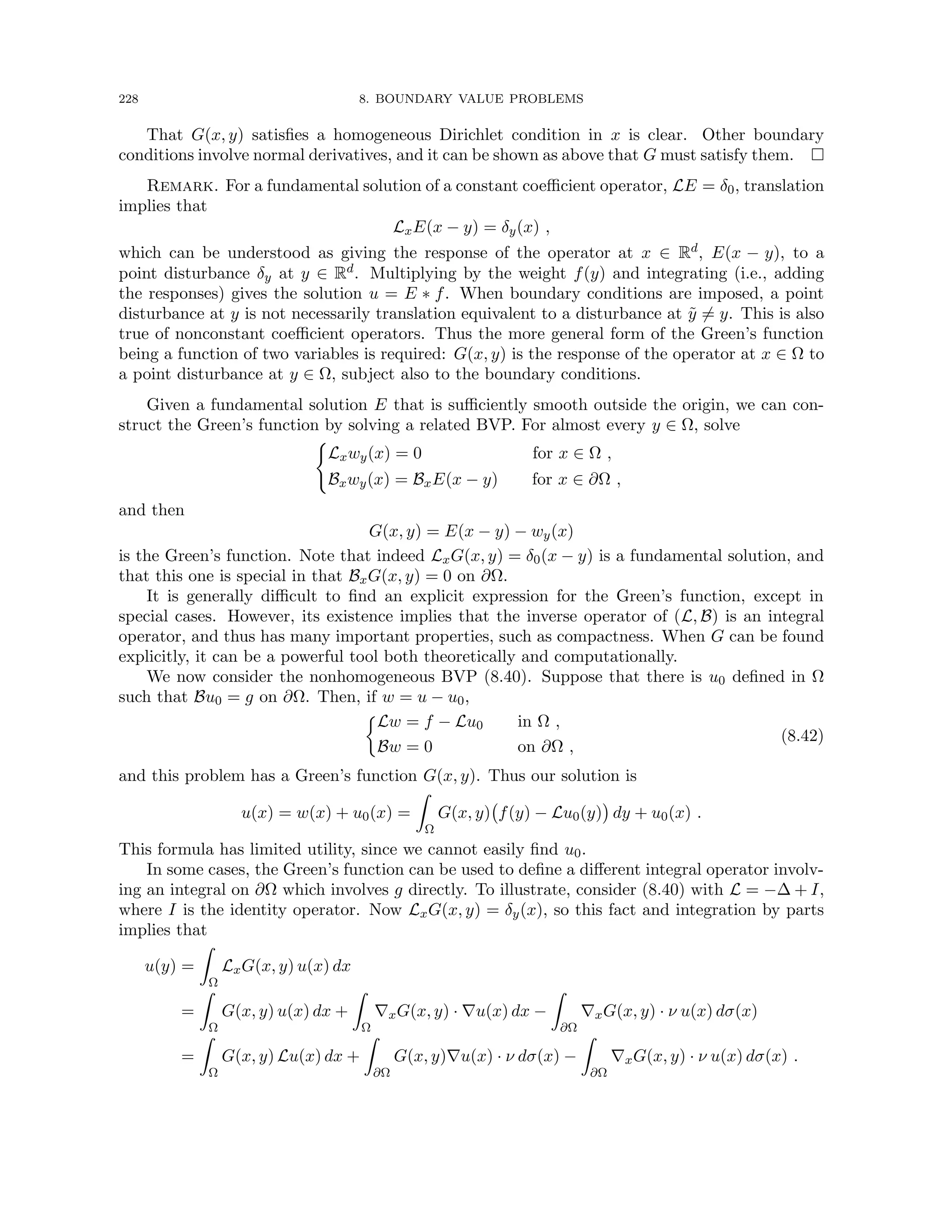 228 8. BOUNDARY VALUE PROBLEMS
That G(x, y) satisfies a homogeneous Dirichlet condition in x is clear. Other boundary
conditions involve normal derivatives, and it can be shown as above that G must satisfy them. 
Remark. For a fundamental solution of a constant coefficient operator, LE = δ0, translation
implies that
LxE(x − y) = δy(x) ,
which can be understood as giving the response of the operator at x ∈ Rd, E(x − y), to a
point disturbance δy at y ∈ Rd. Multiplying by the weight f(y) and integrating (i.e., adding
the responses) gives the solution u = E ∗ f. When boundary conditions are imposed, a point
disturbance at y is not necessarily translation equivalent to a disturbance at ỹ 6= y. This is also
true of nonconstant coefficient operators. Thus the more general form of the Green’s function
being a function of two variables is required: G(x, y) is the response of the operator at x ∈ Ω to
a point disturbance at y ∈ Ω, subject also to the boundary conditions.
Given a fundamental solution E that is sufficiently smooth outside the origin, we can con-
struct the Green’s function by solving a related BVP. For almost every y ∈ Ω, solve
(
Lxwy(x) = 0 for x ∈ Ω ,
Bxwy(x) = BxE(x − y) for x ∈ ∂Ω ,
and then
G(x, y) = E(x − y) − wy(x)
is the Green’s function. Note that indeed LxG(x, y) = δ0(x − y) is a fundamental solution, and
that this one is special in that BxG(x, y) = 0 on ∂Ω.
It is generally difficult to find an explicit expression for the Green’s function, except in
special cases. However, its existence implies that the inverse operator of (L, B) is an integral
operator, and thus has many important properties, such as compactness. When G can be found
explicitly, it can be a powerful tool both theoretically and computationally.
We now consider the nonhomogeneous BVP (8.40). Suppose that there is u0 defined in Ω
such that Bu0 = g on ∂Ω. Then, if w = u − u0,

Lw = f − Lu0 in Ω ,
Bw = 0 on ∂Ω ,
(8.42)
and this problem has a Green’s function G(x, y). Thus our solution is
u(x) = w(x) + u0(x) =
Z
Ω
G(x, y) f(y) − Lu0(y)

dy + u0(x) .
This formula has limited utility, since we cannot easily find u0.
In some cases, the Green’s function can be used to define a different integral operator involv-
ing an integral on ∂Ω which involves g directly. To illustrate, consider (8.40) with L = −∆ + I,
where I is the identity operator. Now LxG(x, y) = δy(x), so this fact and integration by parts
implies that
u(y) =
Z
Ω
LxG(x, y) u(x) dx
=
Z
Ω
G(x, y) u(x) dx +
Z
Ω
∇xG(x, y) · ∇u(x) dx −
Z
∂Ω
∇xG(x, y) · ν u(x) dσ(x)
=
Z
Ω
G(x, y) Lu(x) dx +
Z
∂Ω
G(x, y)∇u(x) · ν dσ(x) −
Z
∂Ω
∇xG(x, y) · ν u(x) dσ(x) .
 