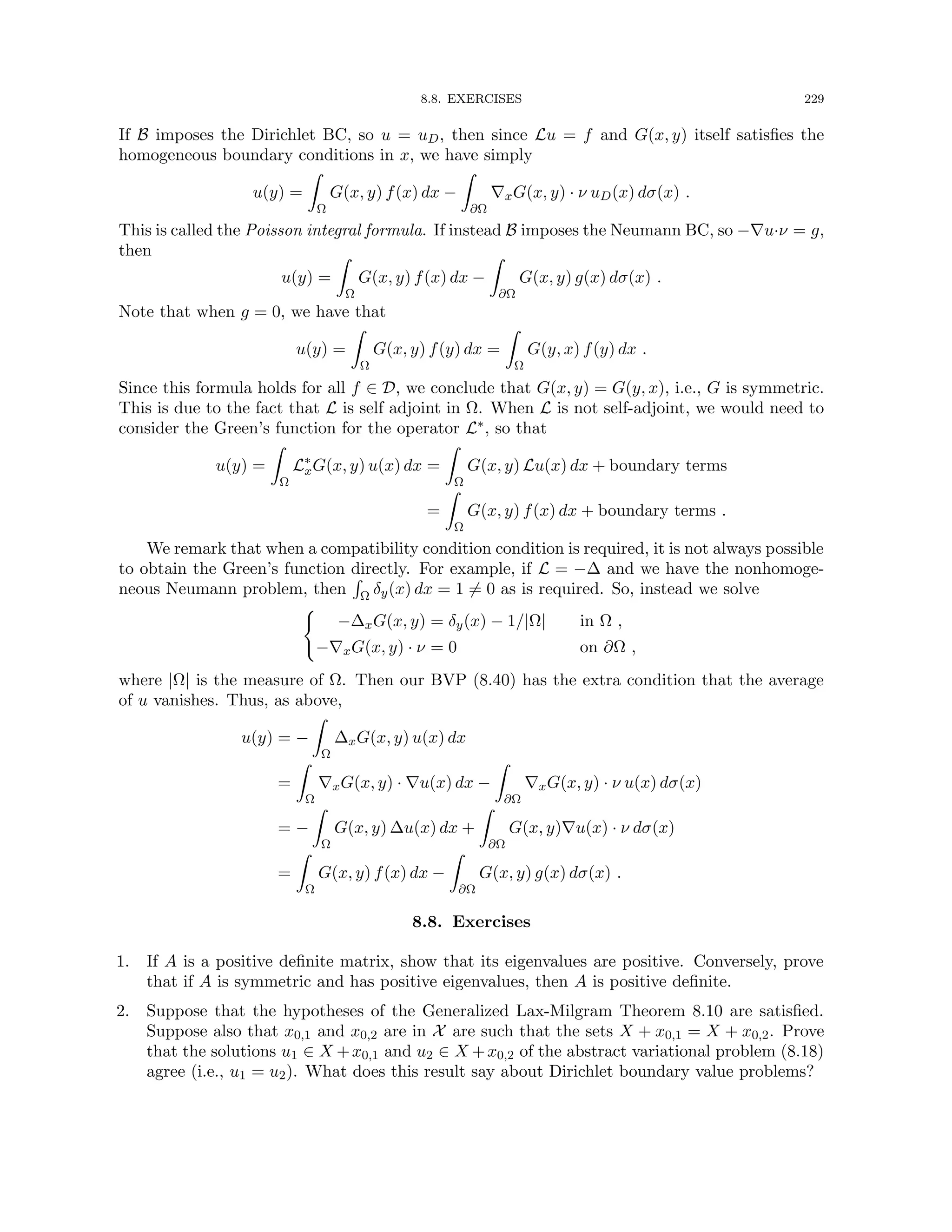 8.8. EXERCISES 229
If B imposes the Dirichlet BC, so u = uD, then since Lu = f and G(x, y) itself satisfies the
homogeneous boundary conditions in x, we have simply
u(y) =
Z
Ω
G(x, y) f(x) dx −
Z
∂Ω
∇xG(x, y) · ν uD(x) dσ(x) .
This is called the Poisson integral formula. If instead B imposes the Neumann BC, so −∇u·ν = g,
then
u(y) =
Z
Ω
G(x, y) f(x) dx −
Z
∂Ω
G(x, y) g(x) dσ(x) .
Note that when g = 0, we have that
u(y) =
Z
Ω
G(x, y) f(y) dx =
Z
Ω
G(y, x) f(y) dx .
Since this formula holds for all f ∈ D, we conclude that G(x, y) = G(y, x), i.e., G is symmetric.
This is due to the fact that L is self adjoint in Ω. When L is not self-adjoint, we would need to
consider the Green’s function for the operator L∗, so that
u(y) =
Z
Ω
L∗
xG(x, y) u(x) dx =
Z
Ω
G(x, y) Lu(x) dx + boundary terms
=
Z
Ω
G(x, y) f(x) dx + boundary terms .
We remark that when a compatibility condition condition is required, it is not always possible
to obtain the Green’s function directly. For example, if L = −∆ and we have the nonhomoge-
neous Neumann problem, then
R
Ω δy(x) dx = 1 6= 0 as is required. So, instead we solve
(
−∆xG(x, y) = δy(x) − 1/|Ω| in Ω ,
−∇xG(x, y) · ν = 0 on ∂Ω ,
where |Ω| is the measure of Ω. Then our BVP (8.40) has the extra condition that the average
of u vanishes. Thus, as above,
u(y) = −
Z
Ω
∆xG(x, y) u(x) dx
=
Z
Ω
∇xG(x, y) · ∇u(x) dx −
Z
∂Ω
∇xG(x, y) · ν u(x) dσ(x)
= −
Z
Ω
G(x, y) ∆u(x) dx +
Z
∂Ω
G(x, y)∇u(x) · ν dσ(x)
=
Z
Ω
G(x, y) f(x) dx −
Z
∂Ω
G(x, y) g(x) dσ(x) .
8.8. Exercises
1. If A is a positive definite matrix, show that its eigenvalues are positive. Conversely, prove
that if A is symmetric and has positive eigenvalues, then A is positive definite.
2. Suppose that the hypotheses of the Generalized Lax-Milgram Theorem 8.10 are satisfied.
Suppose also that x0,1 and x0,2 are in X are such that the sets X + x0,1 = X + x0,2. Prove
that the solutions u1 ∈ X +x0,1 and u2 ∈ X +x0,2 of the abstract variational problem (8.18)
agree (i.e., u1 = u2). What does this result say about Dirichlet boundary value problems?
 