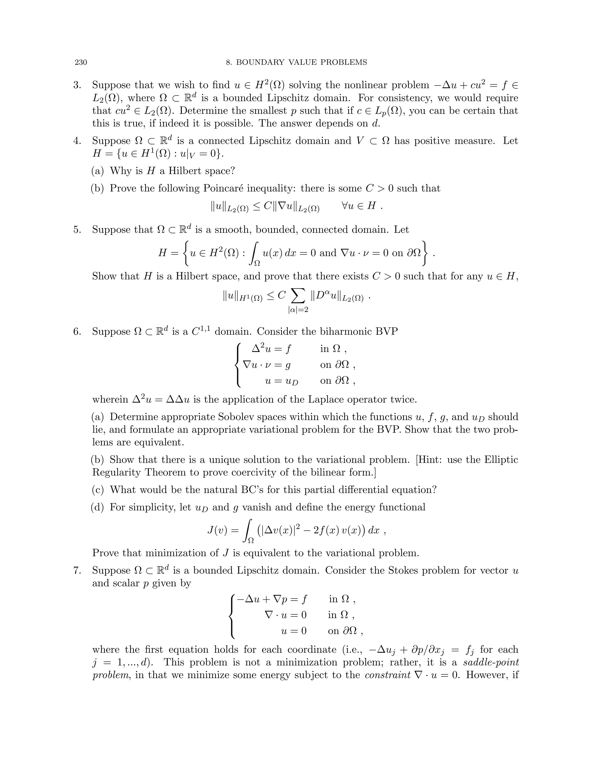230 8. BOUNDARY VALUE PROBLEMS
3. Suppose that we wish to find u ∈ H2(Ω) solving the nonlinear problem −∆u + cu2 = f ∈
L2(Ω), where Ω ⊂ Rd is a bounded Lipschitz domain. For consistency, we would require
that cu2 ∈ L2(Ω). Determine the smallest p such that if c ∈ Lp(Ω), you can be certain that
this is true, if indeed it is possible. The answer depends on d.
4. Suppose Ω ⊂ Rd is a connected Lipschitz domain and V ⊂ Ω has positive measure. Let
H = {u ∈ H1(Ω) : u|V = 0}.
(a) Why is H a Hilbert space?
(b) Prove the following Poincaré inequality: there is some C  0 such that
kukL2(Ω) ≤ Ck∇ukL2(Ω) ∀u ∈ H .
5. Suppose that Ω ⊂ Rd is a smooth, bounded, connected domain. Let
H =

u ∈ H2
(Ω) :
Z
Ω
u(x) dx = 0 and ∇u · ν = 0 on ∂Ω

.
Show that H is a Hilbert space, and prove that there exists C  0 such that for any u ∈ H,
kukH1(Ω) ≤ C
X
|α|=2
kDα
ukL2(Ω) .
6. Suppose Ω ⊂ Rd is a C1,1 domain. Consider the biharmonic BVP





∆2
u = f in Ω ,
∇u · ν = g on ∂Ω ,
u = uD on ∂Ω ,
wherein ∆2u = ∆∆u is the application of the Laplace operator twice.
(a) Determine appropriate Sobolev spaces within which the functions u, f, g, and uD should
lie, and formulate an appropriate variational problem for the BVP. Show that the two prob-
lems are equivalent.
(b) Show that there is a unique solution to the variational problem. [Hint: use the Elliptic
Regularity Theorem to prove coercivity of the bilinear form.]
(c) What would be the natural BC’s for this partial differential equation?
(d) For simplicity, let uD and g vanish and define the energy functional
J(v) =
Z
Ω
|∆v(x)|2
− 2f(x) v(x)

dx ,
Prove that minimization of J is equivalent to the variational problem.
7. Suppose Ω ⊂ Rd is a bounded Lipschitz domain. Consider the Stokes problem for vector u
and scalar p given by





−∆u + ∇p = f in Ω ,
∇ · u = 0 in Ω ,
u = 0 on ∂Ω ,
where the first equation holds for each coordinate (i.e., −∆uj + ∂p/∂xj = fj for each
j = 1, ..., d). This problem is not a minimization problem; rather, it is a saddle-point
problem, in that we minimize some energy subject to the constraint ∇ · u = 0. However, if
 
