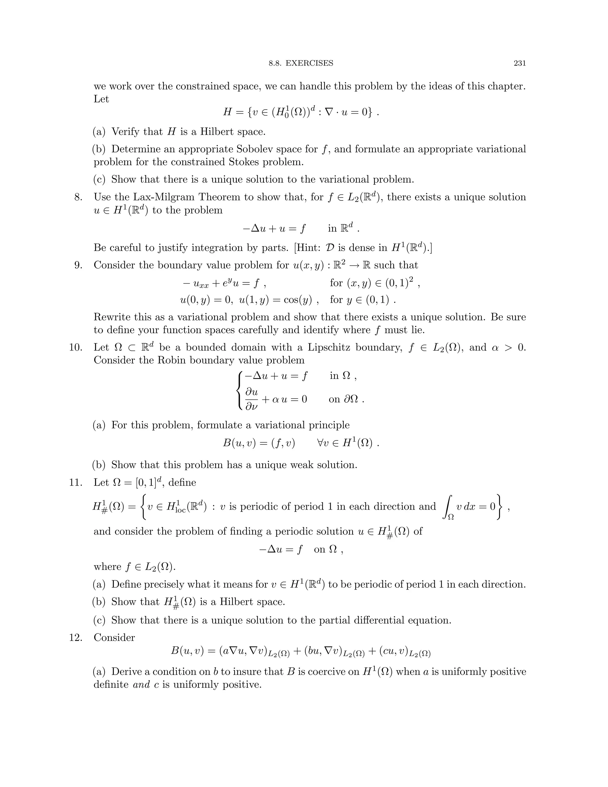 8.8. EXERCISES 231
we work over the constrained space, we can handle this problem by the ideas of this chapter.
Let
H = {v ∈ (H1
0 (Ω))d
: ∇ · u = 0} .
(a) Verify that H is a Hilbert space.
(b) Determine an appropriate Sobolev space for f, and formulate an appropriate variational
problem for the constrained Stokes problem.
(c) Show that there is a unique solution to the variational problem.
8. Use the Lax-Milgram Theorem to show that, for f ∈ L2(Rd), there exists a unique solution
u ∈ H1(Rd) to the problem
−∆u + u = f in Rd
.
Be careful to justify integration by parts. [Hint: D is dense in H1(Rd).]
9. Consider the boundary value problem for u(x, y) : R2 → R such that
− uxx + ey
u = f , for (x, y) ∈ (0, 1)2
,
u(0, y) = 0, u(1, y) = cos(y) , for y ∈ (0, 1) .
Rewrite this as a variational problem and show that there exists a unique solution. Be sure
to define your function spaces carefully and identify where f must lie.
10. Let Ω ⊂ Rd be a bounded domain with a Lipschitz boundary, f ∈ L2(Ω), and α  0.
Consider the Robin boundary value problem



−∆u + u = f in Ω ,
∂u
∂ν
+ α u = 0 on ∂Ω .
(a) For this problem, formulate a variational principle
B(u, v) = (f, v) ∀v ∈ H1
(Ω) .
(b) Show that this problem has a unique weak solution.
11. Let Ω = [0, 1]d, define
H1
#(Ω) =

v ∈ H1
loc(Rd
) : v is periodic of period 1 in each direction and
Z
Ω
v dx = 0

,
and consider the problem of finding a periodic solution u ∈ H1
#(Ω) of
−∆u = f on Ω ,
where f ∈ L2(Ω).
(a) Define precisely what it means for v ∈ H1(Rd) to be periodic of period 1 in each direction.
(b) Show that H1
#(Ω) is a Hilbert space.
(c) Show that there is a unique solution to the partial differential equation.
12. Consider
B(u, v) = (a∇u, ∇v)L2(Ω) + (bu, ∇v)L2(Ω) + (cu, v)L2(Ω)
(a) Derive a condition on b to insure that B is coercive on H1(Ω) when a is uniformly positive
definite and c is uniformly positive.
 