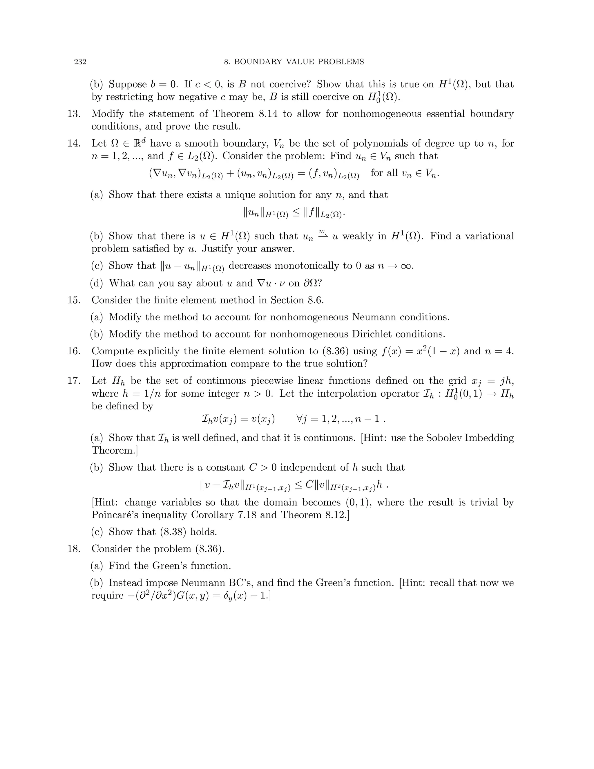 232 8. BOUNDARY VALUE PROBLEMS
(b) Suppose b = 0. If c  0, is B not coercive? Show that this is true on H1(Ω), but that
by restricting how negative c may be, B is still coercive on H1
0 (Ω).
13. Modify the statement of Theorem 8.14 to allow for nonhomogeneous essential boundary
conditions, and prove the result.
14. Let Ω ∈ Rd have a smooth boundary, Vn be the set of polynomials of degree up to n, for
n = 1, 2, ..., and f ∈ L2(Ω). Consider the problem: Find un ∈ Vn such that
(∇un, ∇vn)L2(Ω) + (un, vn)L2(Ω) = (f, vn)L2(Ω) for all vn ∈ Vn.
(a) Show that there exists a unique solution for any n, and that
kunkH1(Ω) ≤ kfkL2(Ω).
(b) Show that there is u ∈ H1(Ω) such that un
w
* u weakly in H1(Ω). Find a variational
problem satisfied by u. Justify your answer.
(c) Show that ku − unkH1(Ω) decreases monotonically to 0 as n → ∞.
(d) What can you say about u and ∇u · ν on ∂Ω?
15. Consider the finite element method in Section 8.6.
(a) Modify the method to account for nonhomogeneous Neumann conditions.
(b) Modify the method to account for nonhomogeneous Dirichlet conditions.
16. Compute explicitly the finite element solution to (8.36) using f(x) = x2(1 − x) and n = 4.
How does this approximation compare to the true solution?
17. Let Hh be the set of continuous piecewise linear functions defined on the grid xj = jh,
where h = 1/n for some integer n  0. Let the interpolation operator Ih : H1
0 (0, 1) → Hh
be defined by
Ihv(xj) = v(xj) ∀j = 1, 2, ..., n − 1 .
(a) Show that Ih is well defined, and that it is continuous. [Hint: use the Sobolev Imbedding
Theorem.]
(b) Show that there is a constant C  0 independent of h such that
kv − IhvkH1(xj−1,xj) ≤ CkvkH2(xj−1,xj)h .
[Hint: change variables so that the domain becomes (0, 1), where the result is trivial by
Poincaré’s inequality Corollary 7.18 and Theorem 8.12.]
(c) Show that (8.38) holds.
18. Consider the problem (8.36).
(a) Find the Green’s function.
(b) Instead impose Neumann BC’s, and find the Green’s function. [Hint: recall that now we
require −(∂2/∂x2)G(x, y) = δy(x) − 1.]
 