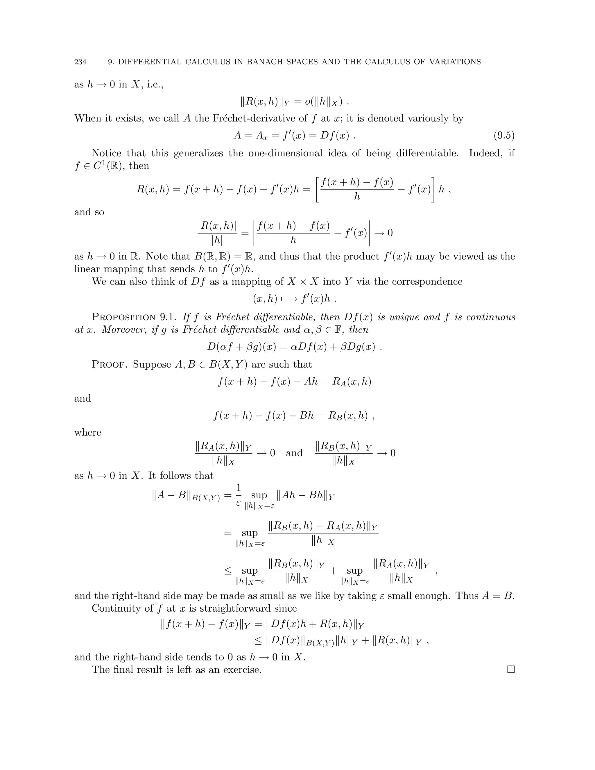 234 9. DIFFERENTIAL CALCULUS IN BANACH SPACES AND THE CALCULUS OF VARIATIONS
as h → 0 in X, i.e.,
kR(x, h)kY = o(khkX) .
When it exists, we call A the Fréchet-derivative of f at x; it is denoted variously by
A = Ax = f0
(x) = Df(x) . (9.5)
Notice that this generalizes the one-dimensional idea of being differentiable. Indeed, if
f ∈ C1(R), then
R(x, h) = f(x + h) − f(x) − f0
(x)h =

f(x + h) − f(x)
h
− f0
(x)

h ,
and so
|R(x, h)|
|h|
=
f(x + h) − f(x)
h
− f0
(x) → 0
as h → 0 in R. Note that B(R, R) = R, and thus that the product f0(x)h may be viewed as the
linear mapping that sends h to f0(x)h.
We can also think of Df as a mapping of X × X into Y via the correspondence
(x, h) 7−→ f0
(x)h .
Proposition 9.1. If f is Fréchet differentiable, then Df(x) is unique and f is continuous
at x. Moreover, if g is Fréchet differentiable and α, β ∈ F, then
D(αf + βg)(x) = αDf(x) + βDg(x) .
Proof. Suppose A, B ∈ B(X, Y ) are such that
f(x + h) − f(x) − Ah = RA(x, h)
and
f(x + h) − f(x) − Bh = RB(x, h) ,
where
kRA(x, h)kY
khkX
→ 0 and
kRB(x, h)kY
khkX
→ 0
as h → 0 in X. It follows that
kA − BkB(X,Y ) =
1
ε
sup
khkX =ε
kAh − BhkY
= sup
khkX =ε
kRB(x, h) − RA(x, h)kY
khkX
≤ sup
khkX =ε
kRB(x, h)kY
khkX
+ sup
khkX =ε
kRA(x, h)kY
khkX
,
and the right-hand side may be made as small as we like by taking ε small enough. Thus A = B.
Continuity of f at x is straightforward since
kf(x + h) − f(x)kY = kDf(x)h + R(x, h)kY
≤ kDf(x)kB(X,Y )khkY + kR(x, h)kY ,
and the right-hand side tends to 0 as h → 0 in X.
The final result is left as an exercise. 
 