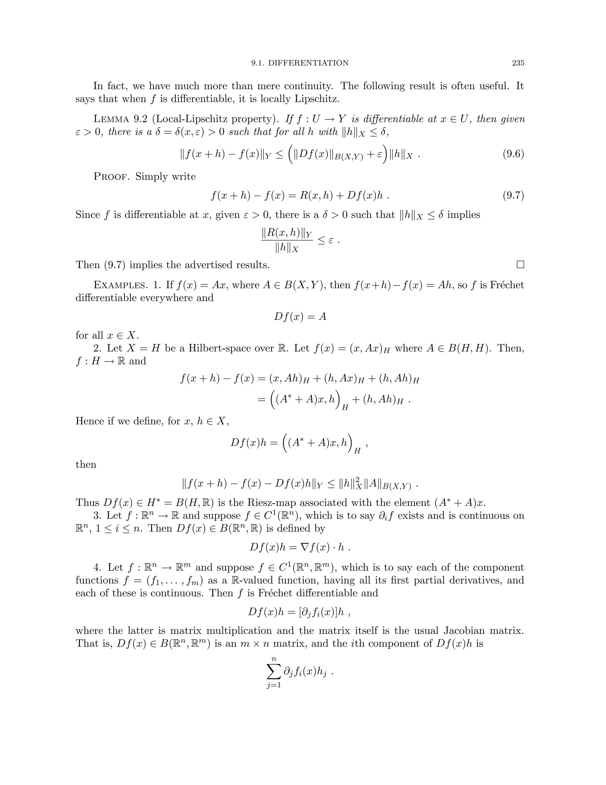 9.1. DIFFERENTIATION 235
In fact, we have much more than mere continuity. The following result is often useful. It
says that when f is differentiable, it is locally Lipschitz.
Lemma 9.2 (Local-Lipschitz property). If f : U → Y is differentiable at x ∈ U, then given
ε  0, there is a δ = δ(x, ε)  0 such that for all h with khkX ≤ δ,
kf(x + h) − f(x)kY ≤

kDf(x)kB(X,Y ) + ε

khkX . (9.6)
Proof. Simply write
f(x + h) − f(x) = R(x, h) + Df(x)h . (9.7)
Since f is differentiable at x, given ε  0, there is a δ  0 such that khkX ≤ δ implies
kR(x, h)kY
khkX
≤ ε .
Then (9.7) implies the advertised results. 
Examples. 1. If f(x) = Ax, where A ∈ B(X, Y ), then f(x+h)−f(x) = Ah, so f is Fréchet
differentiable everywhere and
Df(x) = A
for all x ∈ X.
2. Let X = H be a Hilbert-space over R. Let f(x) = (x, Ax)H where A ∈ B(H, H). Then,
f : H → R and
f(x + h) − f(x) = (x, Ah)H + (h, Ax)H + (h, Ah)H
=

(A∗
+ A)x, h

H
+ (h, Ah)H .
Hence if we define, for x, h ∈ X,
Df(x)h =

(A∗
+ A)x, h

H
,
then
kf(x + h) − f(x) − Df(x)hkY ≤ khk2
XkAkB(X,Y ) .
Thus Df(x) ∈ H∗ = B(H, R) is the Riesz-map associated with the element (A∗ + A)x.
3. Let f : Rn → R and suppose f ∈ C1(Rn), which is to say ∂if exists and is continuous on
Rn, 1 ≤ i ≤ n. Then Df(x) ∈ B(Rn, R) is defined by
Df(x)h = ∇f(x) · h .
4. Let f : Rn → Rm and suppose f ∈ C1(Rn, Rm), which is to say each of the component
functions f = (f1, . . . , fm) as a R-valued function, having all its first partial derivatives, and
each of these is continuous. Then f is Fréchet differentiable and
Df(x)h = [∂jfi(x)]h ,
where the latter is matrix multiplication and the matrix itself is the usual Jacobian matrix.
That is, Df(x) ∈ B(Rn, Rm) is an m × n matrix, and the ith component of Df(x)h is
n
X
j=1
∂jfi(x)hj .
 