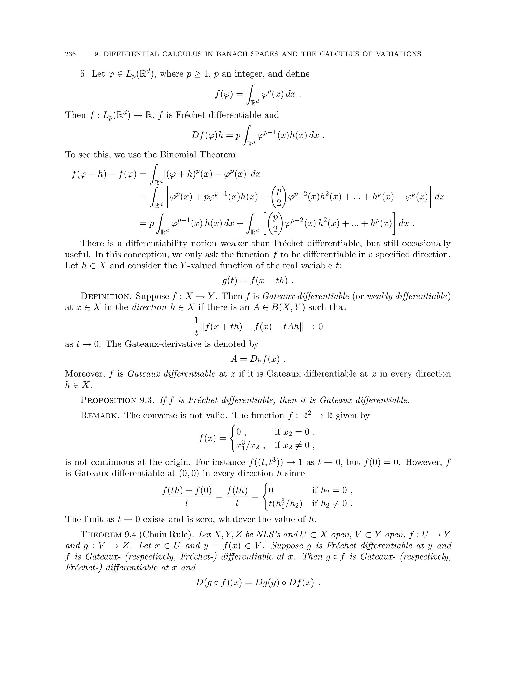 236 9. DIFFERENTIAL CALCULUS IN BANACH SPACES AND THE CALCULUS OF VARIATIONS
5. Let ϕ ∈ Lp(Rd), where p ≥ 1, p an integer, and define
f(ϕ) =
Z
Rd
ϕp
(x) dx .
Then f : Lp(Rd) → R, f is Fréchet differentiable and
Df(ϕ)h = p
Z
Rd
ϕp−1
(x)h(x) dx .
To see this, we use the Binomial Theorem:
f(ϕ + h) − f(ϕ) =
Z
Rd
[(ϕ + h)p
(x) − ϕp
(x)] dx
=
Z
Rd

ϕp
(x) + pϕp−1
(x)h(x) +

p
2

ϕp−2
(x)h2
(x) + ... + hp
(x) − ϕp
(x)

dx
= p
Z
Rd
ϕp−1
(x) h(x) dx +
Z
Rd

p
2

ϕp−2
(x) h2
(x) + ... + hp
(x)

dx .
There is a differentiability notion weaker than Fréchet differentiable, but still occasionally
useful. In this conception, we only ask the function f to be differentiable in a specified direction.
Let h ∈ X and consider the Y -valued function of the real variable t:
g(t) = f(x + th) .
Definition. Suppose f : X → Y . Then f is Gateaux differentiable (or weakly differentiable)
at x ∈ X in the direction h ∈ X if there is an A ∈ B(X, Y ) such that
1
t
kf(x + th) − f(x) − tAhk → 0
as t → 0. The Gateaux-derivative is denoted by
A = Dhf(x) .
Moreover, f is Gateaux differentiable at x if it is Gateaux differentiable at x in every direction
h ∈ X.
Proposition 9.3. If f is Fréchet differentiable, then it is Gateaux differentiable.
Remark. The converse is not valid. The function f : R2 → R given by
f(x) =
(
0 , if x2 = 0 ,
x3
1/x2 , if x2 6= 0 ,
is not continuous at the origin. For instance f((t, t3)) → 1 as t → 0, but f(0) = 0. However, f
is Gateaux differentiable at (0, 0) in every direction h since
f(th) − f(0)
t
=
f(th)
t
=
(
0 if h2 = 0 ,
t(h3
1/h2) if h2 6= 0 .
The limit as t → 0 exists and is zero, whatever the value of h.
Theorem 9.4 (Chain Rule). Let X, Y, Z be NLS’s and U ⊂ X open, V ⊂ Y open, f : U → Y
and g : V → Z. Let x ∈ U and y = f(x) ∈ V . Suppose g is Fréchet differentiable at y and
f is Gateaux- (respectively, Fréchet-) differentiable at x. Then g ◦ f is Gateaux- (respectively,
Fréchet-) differentiable at x and
D(g ◦ f)(x) = Dg(y) ◦ Df(x) .
 