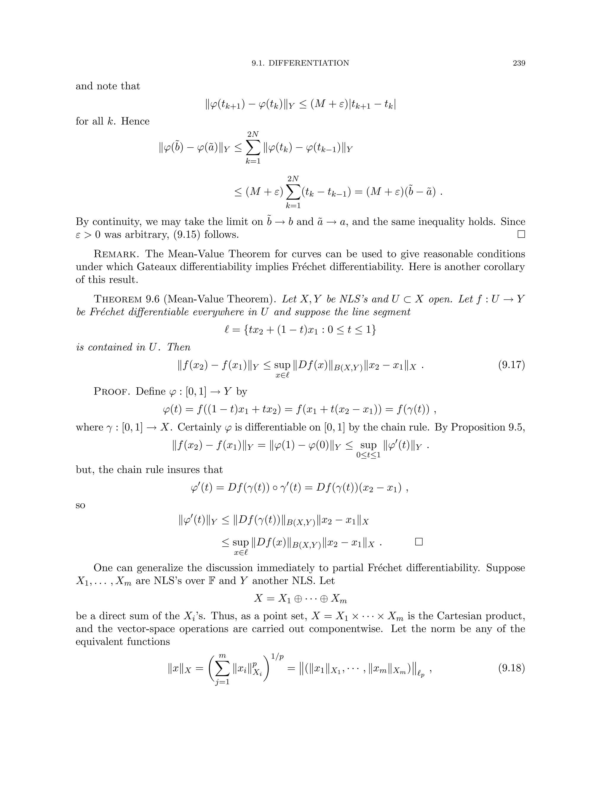 9.1. DIFFERENTIATION 239
and note that
kϕ(tk+1) − ϕ(tk)kY ≤ (M + ε)|tk+1 − tk|
for all k. Hence
kϕ(b̃) − ϕ(ã)kY ≤
2N
X
k=1
kϕ(tk) − ϕ(tk−1)kY
≤ (M + ε)
2N
X
k=1
(tk − tk−1) = (M + ε)(b̃ − ã) .
By continuity, we may take the limit on b̃ → b and ã → a, and the same inequality holds. Since
ε  0 was arbitrary, (9.15) follows. 
Remark. The Mean-Value Theorem for curves can be used to give reasonable conditions
under which Gateaux differentiability implies Fréchet differentiability. Here is another corollary
of this result.
Theorem 9.6 (Mean-Value Theorem). Let X, Y be NLS’s and U ⊂ X open. Let f : U → Y
be Fréchet differentiable everywhere in U and suppose the line segment
` = {tx2 + (1 − t)x1 : 0 ≤ t ≤ 1}
is contained in U. Then
kf(x2) − f(x1)kY ≤ sup
x∈`
kDf(x)kB(X,Y )kx2 − x1kX . (9.17)
Proof. Define ϕ : [0, 1] → Y by
ϕ(t) = f((1 − t)x1 + tx2) = f(x1 + t(x2 − x1)) = f(γ(t)) ,
where γ : [0, 1] → X. Certainly ϕ is differentiable on [0, 1] by the chain rule. By Proposition 9.5,
kf(x2) − f(x1)kY = kϕ(1) − ϕ(0)kY ≤ sup
0≤t≤1
kϕ0
(t)kY .
but, the chain rule insures that
ϕ0
(t) = Df(γ(t)) ◦ γ0
(t) = Df(γ(t))(x2 − x1) ,
so
kϕ0
(t)kY ≤ kDf(γ(t))kB(X,Y )kx2 − x1kX
≤ sup
x∈`
kDf(x)kB(X,Y )kx2 − x1kX . 
One can generalize the discussion immediately to partial Fréchet differentiability. Suppose
X1, . . . , Xm are NLS’s over F and Y another NLS. Let
X = X1 ⊕ · · · ⊕ Xm
be a direct sum of the Xi’s. Thus, as a point set, X = X1 × · · · × Xm is the Cartesian product,
and the vector-space operations are carried out componentwise. Let the norm be any of the
equivalent functions
kxkX =
 m
X
j=1
kxikp
Xi
1/p
= (kx1kX1 , · · · , kxmkXm ) `p
, (9.18)
 
