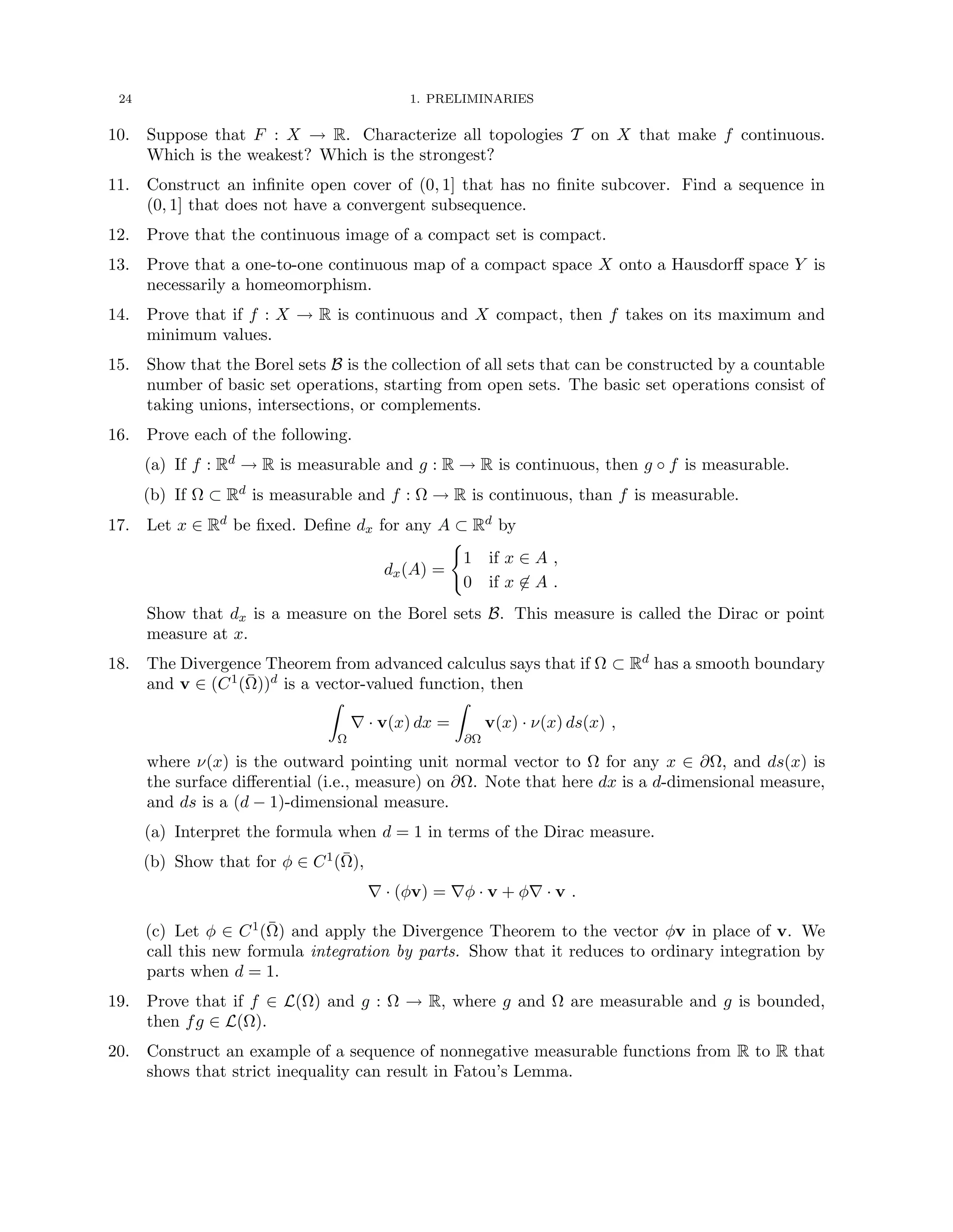 24 1. PRELIMINARIES
10. Suppose that F : X → R. Characterize all topologies T on X that make f continuous.
Which is the weakest? Which is the strongest?
11. Construct an infinite open cover of (0, 1] that has no finite subcover. Find a sequence in
(0, 1] that does not have a convergent subsequence.
12. Prove that the continuous image of a compact set is compact.
13. Prove that a one-to-one continuous map of a compact space X onto a Hausdorff space Y is
necessarily a homeomorphism.
14. Prove that if f : X → R is continuous and X compact, then f takes on its maximum and
minimum values.
15. Show that the Borel sets B is the collection of all sets that can be constructed by a countable
number of basic set operations, starting from open sets. The basic set operations consist of
taking unions, intersections, or complements.
16. Prove each of the following.
(a) If f : Rd → R is measurable and g : R → R is continuous, then g ◦ f is measurable.
(b) If Ω ⊂ Rd is measurable and f : Ω → R is continuous, than f is measurable.
17. Let x ∈ Rd be fixed. Define dx for any A ⊂ Rd by
dx(A) =
(
1 if x ∈ A ,
0 if x 6∈ A .
Show that dx is a measure on the Borel sets B. This measure is called the Dirac or point
measure at x.
18. The Divergence Theorem from advanced calculus says that if Ω ⊂ Rd has a smooth boundary
and v ∈ (C1(Ω̄))d is a vector-valued function, then
Z
Ω
∇ · v(x) dx =
Z
∂Ω
v(x) · ν(x) ds(x) ,
where ν(x) is the outward pointing unit normal vector to Ω for any x ∈ ∂Ω, and ds(x) is
the surface differential (i.e., measure) on ∂Ω. Note that here dx is a d-dimensional measure,
and ds is a (d − 1)-dimensional measure.
(a) Interpret the formula when d = 1 in terms of the Dirac measure.
(b) Show that for φ ∈ C1(Ω̄),
∇ · (φv) = ∇φ · v + φ∇ · v .
(c) Let φ ∈ C1(Ω̄) and apply the Divergence Theorem to the vector φv in place of v. We
call this new formula integration by parts. Show that it reduces to ordinary integration by
parts when d = 1.
19. Prove that if f ∈ L(Ω) and g : Ω → R, where g and Ω are measurable and g is bounded,
then fg ∈ L(Ω).
20. Construct an example of a sequence of nonnegative measurable functions from R to R that
shows that strict inequality can result in Fatou’s Lemma.
 