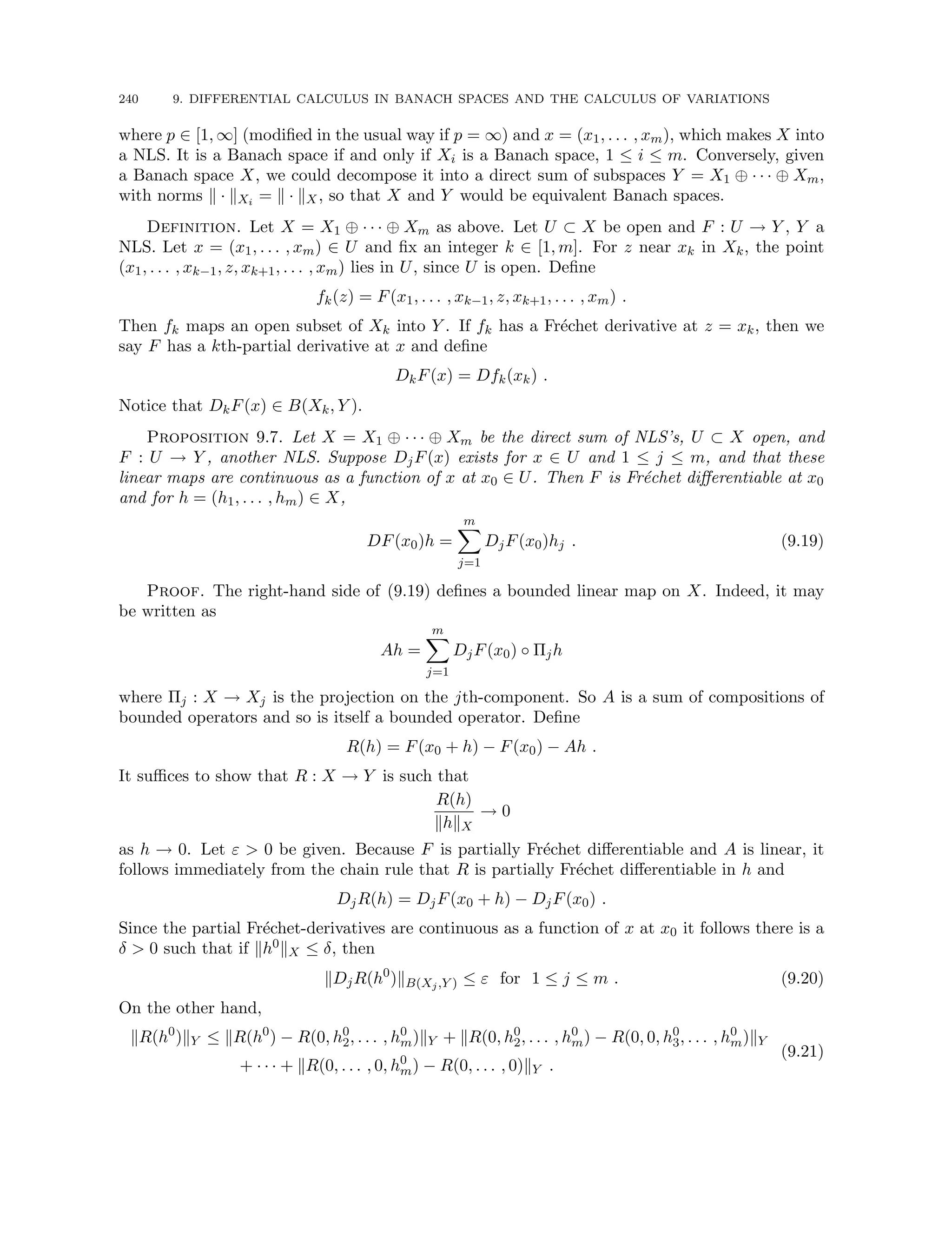 240 9. DIFFERENTIAL CALCULUS IN BANACH SPACES AND THE CALCULUS OF VARIATIONS
where p ∈ [1, ∞] (modified in the usual way if p = ∞) and x = (x1, . . . , xm), which makes X into
a NLS. It is a Banach space if and only if Xi is a Banach space, 1 ≤ i ≤ m. Conversely, given
a Banach space X, we could decompose it into a direct sum of subspaces Y = X1 ⊕ · · · ⊕ Xm,
with norms k · kXi = k · kX, so that X and Y would be equivalent Banach spaces.
Definition. Let X = X1 ⊕ · · · ⊕ Xm as above. Let U ⊂ X be open and F : U → Y , Y a
NLS. Let x = (x1, . . . , xm) ∈ U and fix an integer k ∈ [1, m]. For z near xk in Xk, the point
(x1, . . . , xk−1, z, xk+1, . . . , xm) lies in U, since U is open. Define
fk(z) = F(x1, . . . , xk−1, z, xk+1, . . . , xm) .
Then fk maps an open subset of Xk into Y . If fk has a Fréchet derivative at z = xk, then we
say F has a kth-partial derivative at x and define
DkF(x) = Dfk(xk) .
Notice that DkF(x) ∈ B(Xk, Y ).
Proposition 9.7. Let X = X1 ⊕ · · · ⊕ Xm be the direct sum of NLS’s, U ⊂ X open, and
F : U → Y , another NLS. Suppose DjF(x) exists for x ∈ U and 1 ≤ j ≤ m, and that these
linear maps are continuous as a function of x at x0 ∈ U. Then F is Fréchet differentiable at x0
and for h = (h1, . . . , hm) ∈ X,
DF(x0)h =
m
X
j=1
DjF(x0)hj . (9.19)
Proof. The right-hand side of (9.19) defines a bounded linear map on X. Indeed, it may
be written as
Ah =
m
X
j=1
DjF(x0) ◦ Πjh
where Πj : X → Xj is the projection on the jth-component. So A is a sum of compositions of
bounded operators and so is itself a bounded operator. Define
R(h) = F(x0 + h) − F(x0) − Ah .
It suffices to show that R : X → Y is such that
R(h)
khkX
→ 0
as h → 0. Let ε  0 be given. Because F is partially Fréchet differentiable and A is linear, it
follows immediately from the chain rule that R is partially Fréchet differentiable in h and
DjR(h) = DjF(x0 + h) − DjF(x0) .
Since the partial Fréchet-derivatives are continuous as a function of x at x0 it follows there is a
δ  0 such that if kh0kX ≤ δ, then
kDjR(h0
)kB(Xj,Y ) ≤ ε for 1 ≤ j ≤ m . (9.20)
On the other hand,
kR(h0
)kY ≤ kR(h0
) − R(0, h0
2, . . . , h0
m)kY + kR(0, h0
2, . . . , h0
m) − R(0, 0, h0
3, . . . , h0
m)kY
+ · · · + kR(0, . . . , 0, h0
m) − R(0, . . . , 0)kY .
(9.21)
 