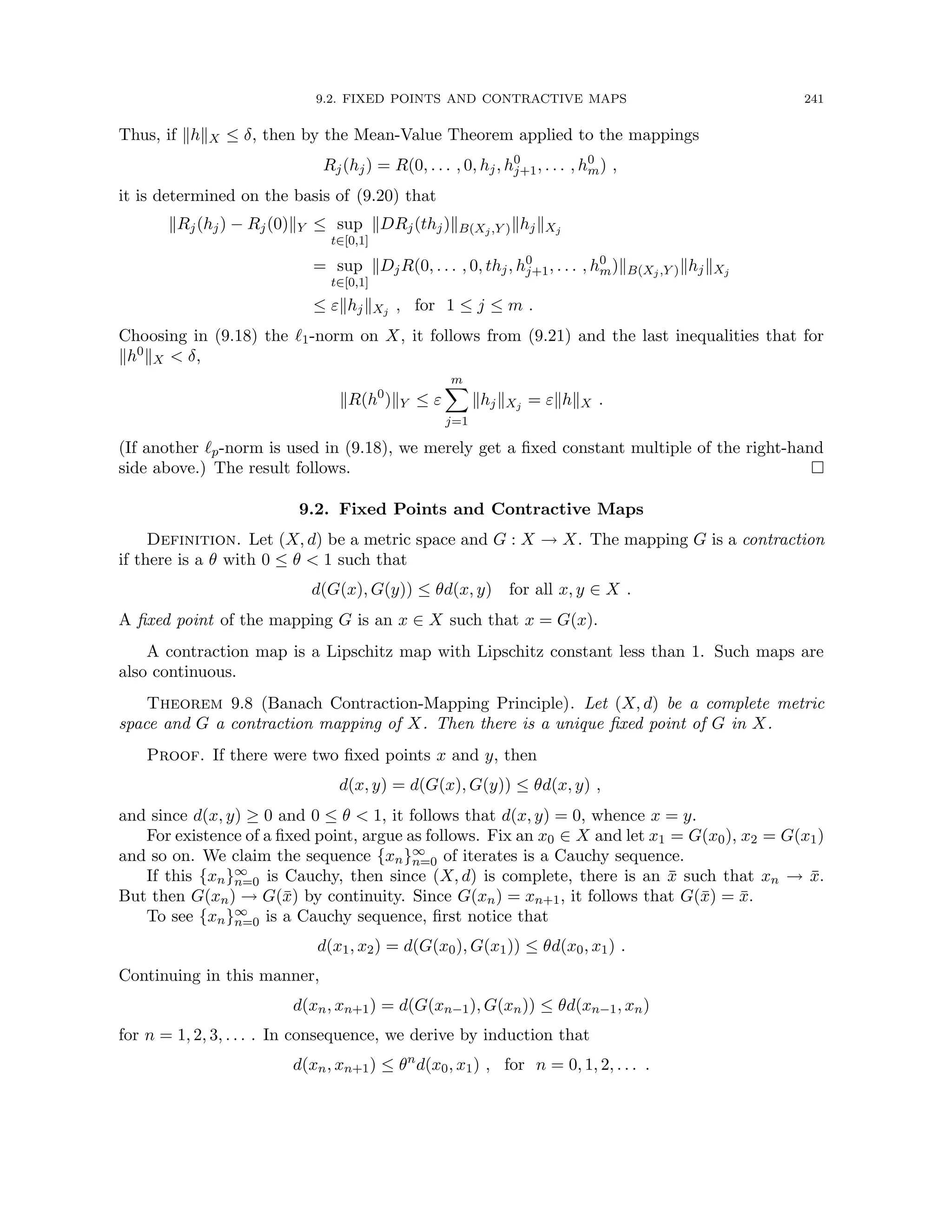 9.2. FIXED POINTS AND CONTRACTIVE MAPS 241
Thus, if khkX ≤ δ, then by the Mean-Value Theorem applied to the mappings
Rj(hj) = R(0, . . . , 0, hj, h0
j+1, . . . , h0
m) ,
it is determined on the basis of (9.20) that
kRj(hj) − Rj(0)kY ≤ sup
t∈[0,1]
kDRj(thj)kB(Xj,Y )khjkXj
= sup
t∈[0,1]
kDjR(0, . . . , 0, thj, h0
j+1, . . . , h0
m)kB(Xj,Y )khjkXj
≤ εkhjkXj , for 1 ≤ j ≤ m .
Choosing in (9.18) the `1-norm on X, it follows from (9.21) and the last inequalities that for
kh0kX  δ,
kR(h0
)kY ≤ ε
m
X
j=1
khjkXj = εkhkX .
(If another `p-norm is used in (9.18), we merely get a fixed constant multiple of the right-hand
side above.) The result follows. 
9.2. Fixed Points and Contractive Maps
Definition. Let (X, d) be a metric space and G : X → X. The mapping G is a contraction
if there is a θ with 0 ≤ θ  1 such that
d(G(x), G(y)) ≤ θd(x, y) for all x, y ∈ X .
A fixed point of the mapping G is an x ∈ X such that x = G(x).
A contraction map is a Lipschitz map with Lipschitz constant less than 1. Such maps are
also continuous.
Theorem 9.8 (Banach Contraction-Mapping Principle). Let (X, d) be a complete metric
space and G a contraction mapping of X. Then there is a unique fixed point of G in X.
Proof. If there were two fixed points x and y, then
d(x, y) = d(G(x), G(y)) ≤ θd(x, y) ,
and since d(x, y) ≥ 0 and 0 ≤ θ  1, it follows that d(x, y) = 0, whence x = y.
For existence of a fixed point, argue as follows. Fix an x0 ∈ X and let x1 = G(x0), x2 = G(x1)
and so on. We claim the sequence {xn}∞
n=0 of iterates is a Cauchy sequence.
If this {xn}∞
n=0 is Cauchy, then since (X, d) is complete, there is an x̄ such that xn → x̄.
But then G(xn) → G(x̄) by continuity. Since G(xn) = xn+1, it follows that G(x̄) = x̄.
To see {xn}∞
n=0 is a Cauchy sequence, first notice that
d(x1, x2) = d(G(x0), G(x1)) ≤ θd(x0, x1) .
Continuing in this manner,
d(xn, xn+1) = d(G(xn−1), G(xn)) ≤ θd(xn−1, xn)
for n = 1, 2, 3, . . . . In consequence, we derive by induction that
d(xn, xn+1) ≤ θn
d(x0, x1) , for n = 0, 1, 2, . . . .
 