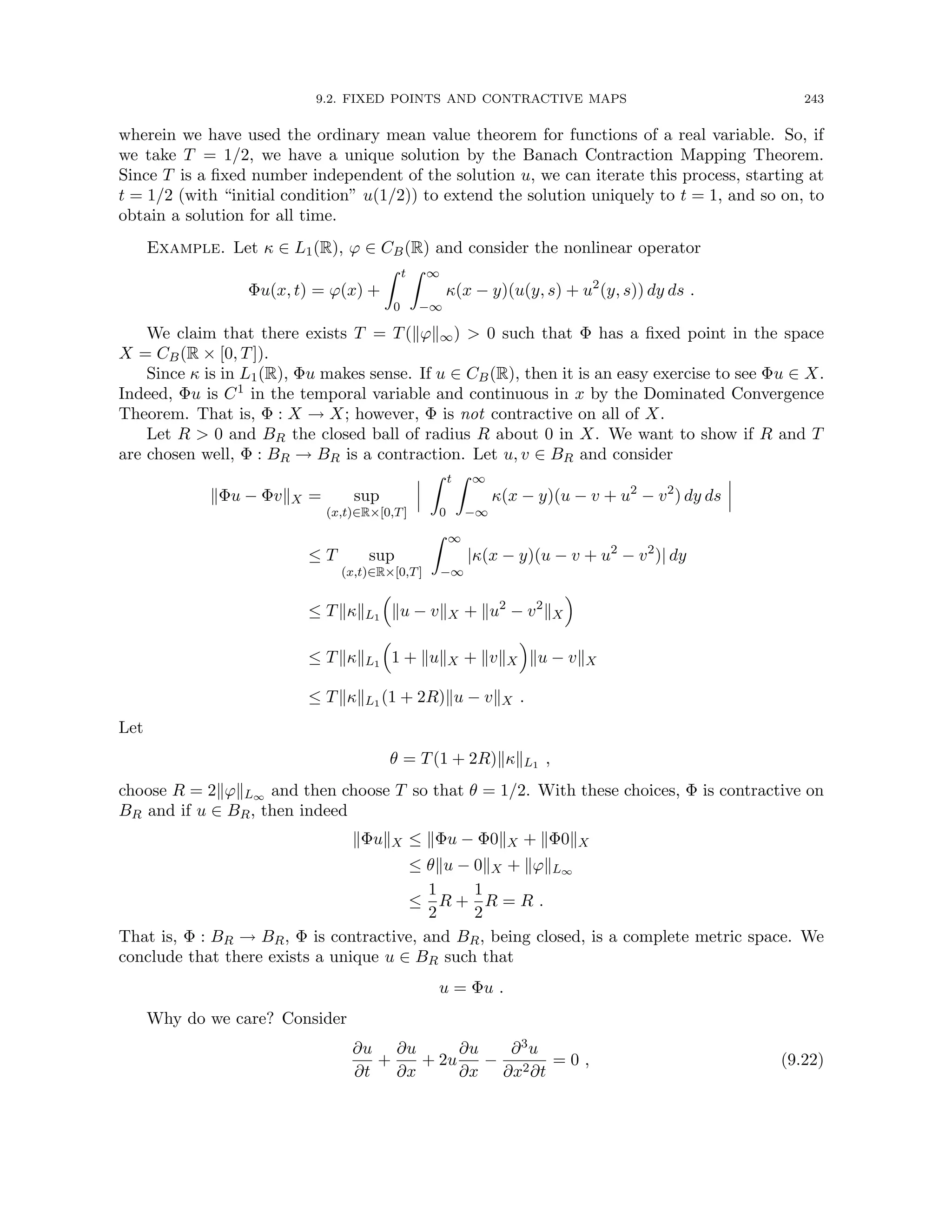 9.2. FIXED POINTS AND CONTRACTIVE MAPS 243
wherein we have used the ordinary mean value theorem for functions of a real variable. So, if
we take T = 1/2, we have a unique solution by the Banach Contraction Mapping Theorem.
Since T is a fixed number independent of the solution u, we can iterate this process, starting at
t = 1/2 (with “initial condition” u(1/2)) to extend the solution uniquely to t = 1, and so on, to
obtain a solution for all time.
Example. Let κ ∈ L1(R), ϕ ∈ CB(R) and consider the nonlinear operator
Φu(x, t) = ϕ(x) +
Z t
0
Z ∞
−∞
κ(x − y)(u(y, s) + u2
(y, s)) dy ds .
We claim that there exists T = T(kϕk∞)  0 such that Φ has a fixed point in the space
X = CB(R × [0, T]).
Since κ is in L1(R), Φu makes sense. If u ∈ CB(R), then it is an easy exercise to see Φu ∈ X.
Indeed, Φu is C1 in the temporal variable and continuous in x by the Dominated Convergence
Theorem. That is, Φ : X → X; however, Φ is not contractive on all of X.
Let R  0 and BR the closed ball of radius R about 0 in X. We want to show if R and T
are chosen well, Φ : BR → BR is a contraction. Let u, v ∈ BR and consider
kΦu − ΦvkX = sup
(x,t)∈R×[0,T]
Z t
0
Z ∞
−∞
κ(x − y)(u − v + u2
− v2
) dy ds
≤ T sup
(x,t)∈R×[0,T]
Z ∞
−∞
|κ(x − y)(u − v + u2
− v2
)| dy
≤ TkκkL1

ku − vkX + ku2
− v2
kX

≤ TkκkL1

1 + kukX + kvkX

ku − vkX
≤ TkκkL1 (1 + 2R)ku − vkX .
Let
θ = T(1 + 2R)kκkL1 ,
choose R = 2kϕkL∞ and then choose T so that θ = 1/2. With these choices, Φ is contractive on
BR and if u ∈ BR, then indeed
kΦukX ≤ kΦu − Φ0kX + kΦ0kX
≤ θku − 0kX + kϕkL∞
≤
1
2
R +
1
2
R = R .
That is, Φ : BR → BR, Φ is contractive, and BR, being closed, is a complete metric space. We
conclude that there exists a unique u ∈ BR such that
u = Φu .
Why do we care? Consider
∂u
∂t
+
∂u
∂x
+ 2u
∂u
∂x
−
∂3u
∂x2∂t
= 0 , (9.22)
 