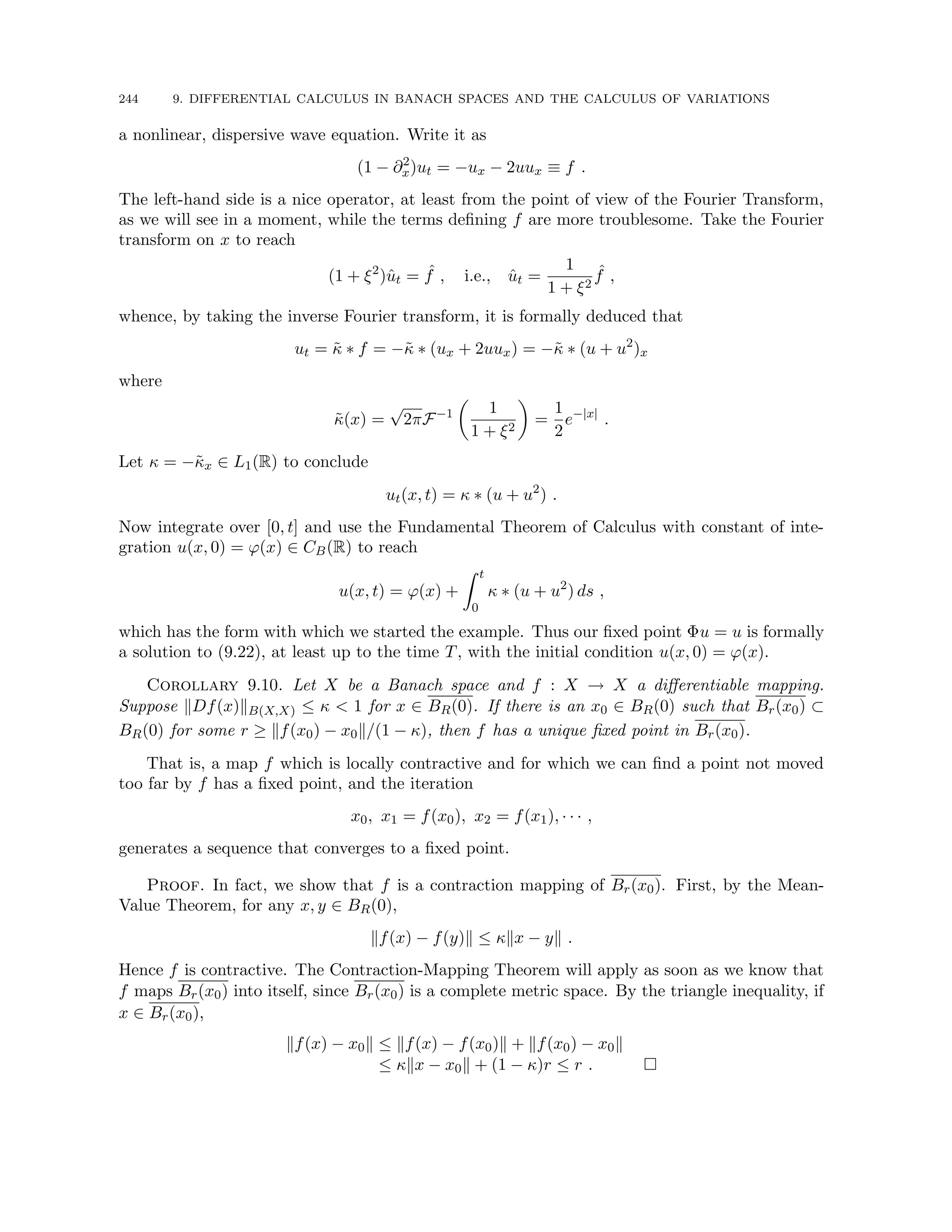 244 9. DIFFERENTIAL CALCULUS IN BANACH SPACES AND THE CALCULUS OF VARIATIONS
a nonlinear, dispersive wave equation. Write it as
(1 − ∂2
x)ut = −ux − 2uux ≡ f .
The left-hand side is a nice operator, at least from the point of view of the Fourier Transform,
as we will see in a moment, while the terms defining f are more troublesome. Take the Fourier
transform on x to reach
(1 + ξ2
)ût = ˆ
f , i.e., ût =
1
1 + ξ2
ˆ
f ,
whence, by taking the inverse Fourier transform, it is formally deduced that
ut = κ̃ ∗ f = −κ̃ ∗ (ux + 2uux) = −κ̃ ∗ (u + u2
)x
where
κ̃(x) =
√
2πF−1

1
1 + ξ2

=
1
2
e−|x|
.
Let κ = −κ̃x ∈ L1(R) to conclude
ut(x, t) = κ ∗ (u + u2
) .
Now integrate over [0, t] and use the Fundamental Theorem of Calculus with constant of inte-
gration u(x, 0) = ϕ(x) ∈ CB(R) to reach
u(x, t) = ϕ(x) +
Z t
0
κ ∗ (u + u2
) ds ,
which has the form with which we started the example. Thus our fixed point Φu = u is formally
a solution to (9.22), at least up to the time T, with the initial condition u(x, 0) = ϕ(x).
Corollary 9.10. Let X be a Banach space and f : X → X a differentiable mapping.
Suppose kDf(x)kB(X,X) ≤ κ  1 for x ∈ BR(0). If there is an x0 ∈ BR(0) such that Br(x0) ⊂
BR(0) for some r ≥ kf(x0) − x0k/(1 − κ), then f has a unique fixed point in Br(x0).
That is, a map f which is locally contractive and for which we can find a point not moved
too far by f has a fixed point, and the iteration
x0, x1 = f(x0), x2 = f(x1), · · · ,
generates a sequence that converges to a fixed point.
Proof. In fact, we show that f is a contraction mapping of Br(x0). First, by the Mean-
Value Theorem, for any x, y ∈ BR(0),
kf(x) − f(y)k ≤ κkx − yk .
Hence f is contractive. The Contraction-Mapping Theorem will apply as soon as we know that
f maps Br(x0) into itself, since Br(x0) is a complete metric space. By the triangle inequality, if
x ∈ Br(x0),
kf(x) − x0k ≤ kf(x) − f(x0)k + kf(x0) − x0k
≤ κkx − x0k + (1 − κ)r ≤ r . 
 