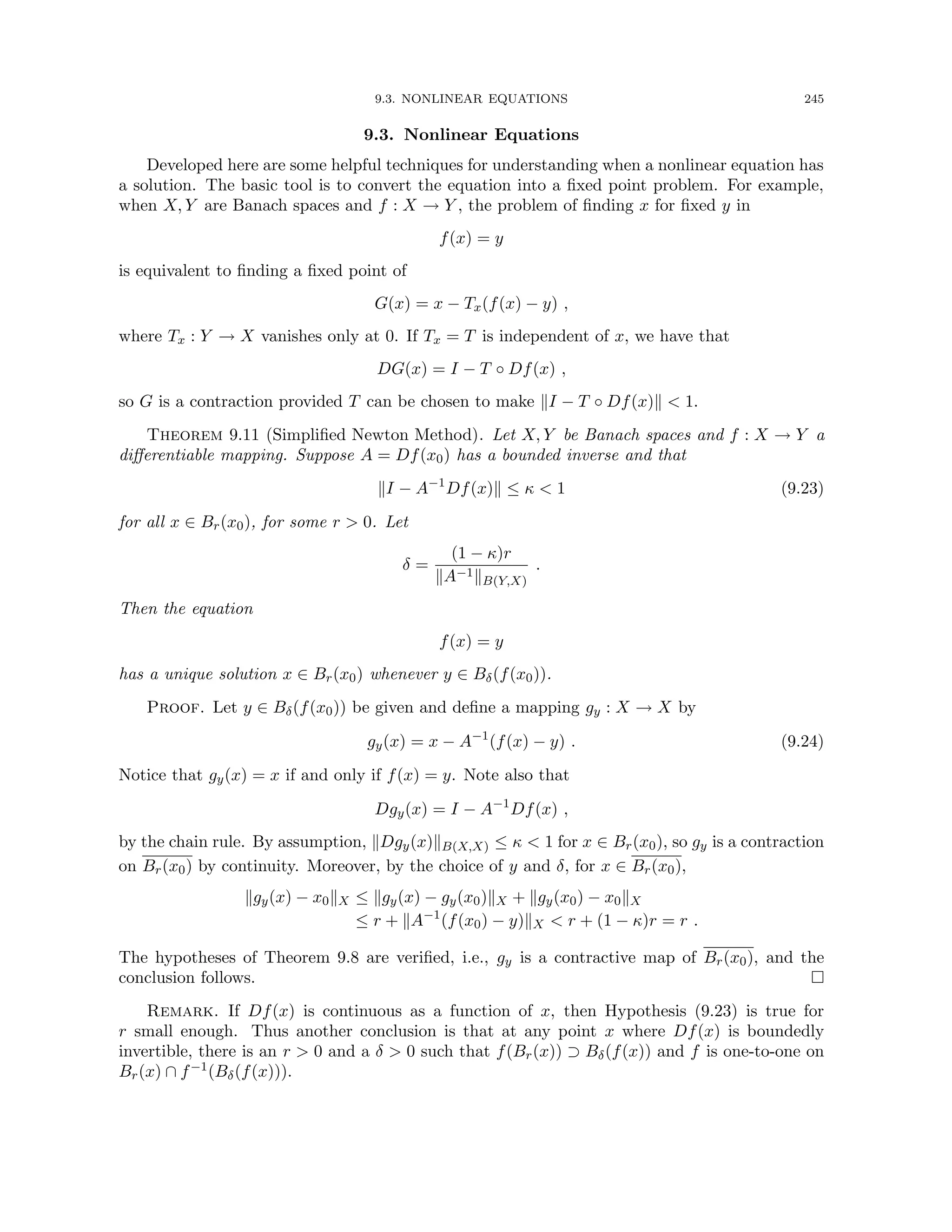 9.3. NONLINEAR EQUATIONS 245
9.3. Nonlinear Equations
Developed here are some helpful techniques for understanding when a nonlinear equation has
a solution. The basic tool is to convert the equation into a fixed point problem. For example,
when X, Y are Banach spaces and f : X → Y , the problem of finding x for fixed y in
f(x) = y
is equivalent to finding a fixed point of
G(x) = x − Tx(f(x) − y) ,
where Tx : Y → X vanishes only at 0. If Tx = T is independent of x, we have that
DG(x) = I − T ◦ Df(x) ,
so G is a contraction provided T can be chosen to make kI − T ◦ Df(x)k  1.
Theorem 9.11 (Simplified Newton Method). Let X, Y be Banach spaces and f : X → Y a
differentiable mapping. Suppose A = Df(x0) has a bounded inverse and that
kI − A−1
Df(x)k ≤ κ  1 (9.23)
for all x ∈ Br(x0), for some r  0. Let
δ =
(1 − κ)r
kA−1kB(Y,X)
.
Then the equation
f(x) = y
has a unique solution x ∈ Br(x0) whenever y ∈ Bδ(f(x0)).
Proof. Let y ∈ Bδ(f(x0)) be given and define a mapping gy : X → X by
gy(x) = x − A−1
(f(x) − y) . (9.24)
Notice that gy(x) = x if and only if f(x) = y. Note also that
Dgy(x) = I − A−1
Df(x) ,
by the chain rule. By assumption, kDgy(x)kB(X,X) ≤ κ  1 for x ∈ Br(x0), so gy is a contraction
on Br(x0) by continuity. Moreover, by the choice of y and δ, for x ∈ Br(x0),
kgy(x) − x0kX ≤ kgy(x) − gy(x0)kX + kgy(x0) − x0kX
≤ r + kA−1
(f(x0) − y)kX  r + (1 − κ)r = r .
The hypotheses of Theorem 9.8 are verified, i.e., gy is a contractive map of Br(x0), and the
conclusion follows. 
Remark. If Df(x) is continuous as a function of x, then Hypothesis (9.23) is true for
r small enough. Thus another conclusion is that at any point x where Df(x) is boundedly
invertible, there is an r  0 and a δ  0 such that f(Br(x)) ⊃ Bδ(f(x)) and f is one-to-one on
Br(x) ∩ f−1(Bδ(f(x))).
 