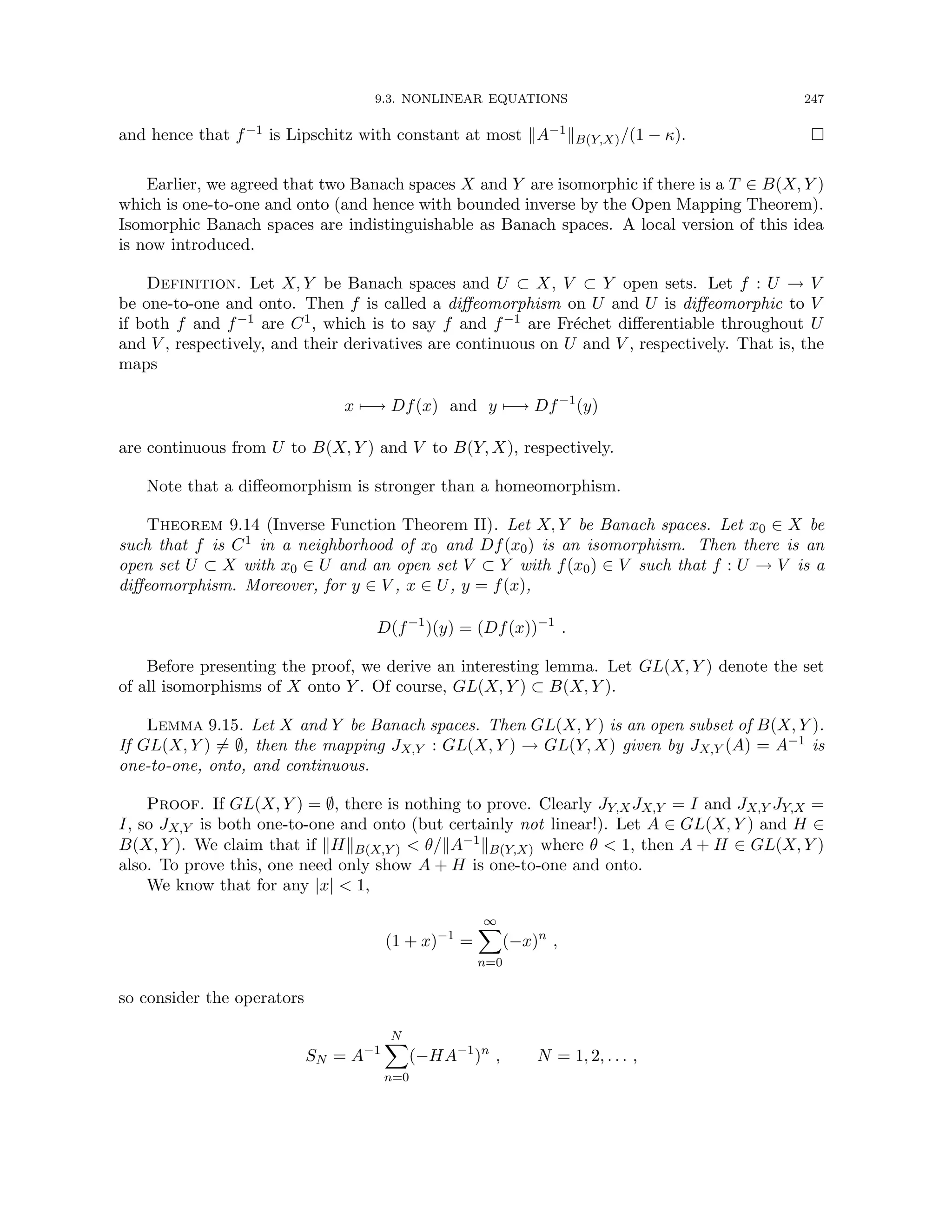 9.3. NONLINEAR EQUATIONS 247
and hence that f−1 is Lipschitz with constant at most kA−1kB(Y,X)/(1 − κ). 
Earlier, we agreed that two Banach spaces X and Y are isomorphic if there is a T ∈ B(X, Y )
which is one-to-one and onto (and hence with bounded inverse by the Open Mapping Theorem).
Isomorphic Banach spaces are indistinguishable as Banach spaces. A local version of this idea
is now introduced.
Definition. Let X, Y be Banach spaces and U ⊂ X, V ⊂ Y open sets. Let f : U → V
be one-to-one and onto. Then f is called a diffeomorphism on U and U is diffeomorphic to V
if both f and f−1 are C1, which is to say f and f−1 are Fréchet differentiable throughout U
and V , respectively, and their derivatives are continuous on U and V , respectively. That is, the
maps
x 7−→ Df(x) and y 7−→ Df−1
(y)
are continuous from U to B(X, Y ) and V to B(Y, X), respectively.
Note that a diffeomorphism is stronger than a homeomorphism.
Theorem 9.14 (Inverse Function Theorem II). Let X, Y be Banach spaces. Let x0 ∈ X be
such that f is C1 in a neighborhood of x0 and Df(x0) is an isomorphism. Then there is an
open set U ⊂ X with x0 ∈ U and an open set V ⊂ Y with f(x0) ∈ V such that f : U → V is a
diffeomorphism. Moreover, for y ∈ V , x ∈ U, y = f(x),
D(f−1
)(y) = (Df(x))−1
.
Before presenting the proof, we derive an interesting lemma. Let GL(X, Y ) denote the set
of all isomorphisms of X onto Y . Of course, GL(X, Y ) ⊂ B(X, Y ).
Lemma 9.15. Let X and Y be Banach spaces. Then GL(X, Y ) is an open subset of B(X, Y ).
If GL(X, Y ) 6= ∅, then the mapping JX,Y : GL(X, Y ) → GL(Y, X) given by JX,Y (A) = A−1 is
one-to-one, onto, and continuous.
Proof. If GL(X, Y ) = ∅, there is nothing to prove. Clearly JY,XJX,Y = I and JX,Y JY,X =
I, so JX,Y is both one-to-one and onto (but certainly not linear!). Let A ∈ GL(X, Y ) and H ∈
B(X, Y ). We claim that if kHkB(X,Y )  θ/kA−1kB(Y,X) where θ  1, then A + H ∈ GL(X, Y )
also. To prove this, one need only show A + H is one-to-one and onto.
We know that for any |x|  1,
(1 + x)−1
=
∞
X
n=0
(−x)n
,
so consider the operators
SN = A−1
N
X
n=0
(−HA−1
)n
, N = 1, 2, . . . ,
 