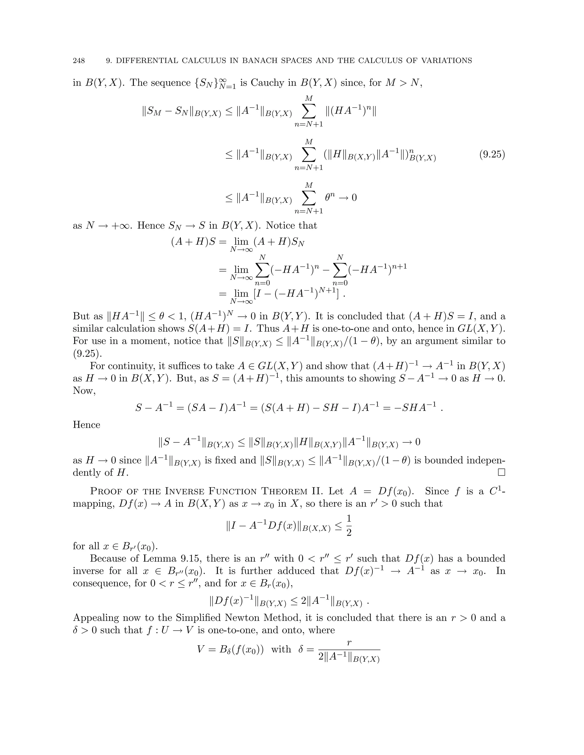 248 9. DIFFERENTIAL CALCULUS IN BANACH SPACES AND THE CALCULUS OF VARIATIONS
in B(Y, X). The sequence {SN }∞
N=1 is Cauchy in B(Y, X) since, for M  N,
kSM − SN kB(Y,X) ≤ kA−1
kB(Y,X)
M
X
n=N+1
k(HA−1
)n
k
≤ kA−1
kB(Y,X)
M
X
n=N+1
(kHkB(X,Y )kA−1
k)n
B(Y,X)
≤ kA−1
kB(Y,X)
M
X
n=N+1
θn
→ 0
(9.25)
as N → +∞. Hence SN → S in B(Y, X). Notice that
(A + H)S = lim
N→∞
(A + H)SN
= lim
N→∞
N
X
n=0
(−HA−1
)n
−
N
X
n=0
(−HA−1
)n+1
= lim
N→∞
[I − (−HA−1
)N+1
] .
But as kHA−1k ≤ θ  1, (HA−1)N → 0 in B(Y, Y ). It is concluded that (A + H)S = I, and a
similar calculation shows S(A+H) = I. Thus A+H is one-to-one and onto, hence in GL(X, Y ).
For use in a moment, notice that kSkB(Y,X) ≤ kA−1kB(Y,X)/(1 − θ), by an argument similar to
(9.25).
For continuity, it suffices to take A ∈ GL(X, Y ) and show that (A+H)−1 → A−1 in B(Y, X)
as H → 0 in B(X, Y ). But, as S = (A+H)−1, this amounts to showing S −A−1 → 0 as H → 0.
Now,
S − A−1
= (SA − I)A−1
= (S(A + H) − SH − I)A−1
= −SHA−1
.
Hence
kS − A−1
kB(Y,X) ≤ kSkB(Y,X)kHkB(X,Y )kA−1
kB(Y,X) → 0
as H → 0 since kA−1kB(Y,X) is fixed and kSkB(Y,X) ≤ kA−1kB(Y,X)/(1 − θ) is bounded indepen-
dently of H. 
Proof of the Inverse Function Theorem II. Let A = Df(x0). Since f is a C1-
mapping, Df(x) → A in B(X, Y ) as x → x0 in X, so there is an r0  0 such that
kI − A−1
Df(x)kB(X,X) ≤
1
2
for all x ∈ Br0 (x0).
Because of Lemma 9.15, there is an r00 with 0  r00 ≤ r0 such that Df(x) has a bounded
inverse for all x ∈ Br00 (x0). It is further adduced that Df(x)−1 → A−1 as x → x0. In
consequence, for 0  r ≤ r00, and for x ∈ Br(x0),
kDf(x)−1
kB(Y,X) ≤ 2kA−1
kB(Y,X) .
Appealing now to the Simplified Newton Method, it is concluded that there is an r  0 and a
δ  0 such that f : U → V is one-to-one, and onto, where
V = Bδ(f(x0)) with δ =
r
2kA−1kB(Y,X)
 