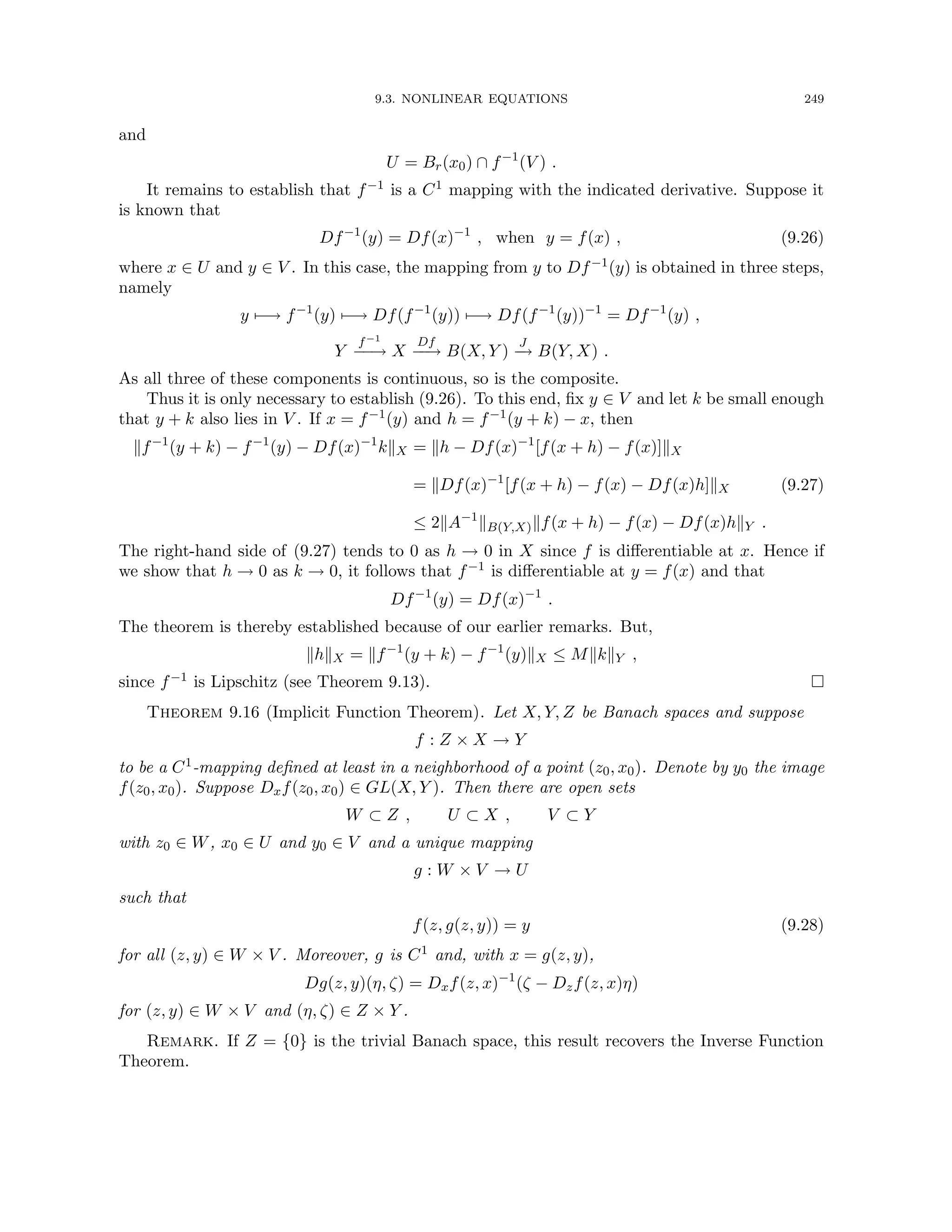 9.3. NONLINEAR EQUATIONS 249
and
U = Br(x0) ∩ f−1
(V ) .
It remains to establish that f−1 is a C1 mapping with the indicated derivative. Suppose it
is known that
Df−1
(y) = Df(x)−1
, when y = f(x) , (9.26)
where x ∈ U and y ∈ V . In this case, the mapping from y to Df−1(y) is obtained in three steps,
namely
y 7−→ f−1
(y) 7−→ Df(f−1
(y)) 7−→ Df(f−1
(y))−1
= Df−1
(y) ,
Y
f−1
−
−
→ X
Df
−
−
→ B(X, Y )
J
−
→ B(Y, X) .
As all three of these components is continuous, so is the composite.
Thus it is only necessary to establish (9.26). To this end, fix y ∈ V and let k be small enough
that y + k also lies in V . If x = f−1(y) and h = f−1(y + k) − x, then
kf−1
(y + k) − f−1
(y) − Df(x)−1
kkX = kh − Df(x)−1
[f(x + h) − f(x)]kX
= kDf(x)−1
[f(x + h) − f(x) − Df(x)h]kX
≤ 2kA−1
kB(Y,X)kf(x + h) − f(x) − Df(x)hkY .
(9.27)
The right-hand side of (9.27) tends to 0 as h → 0 in X since f is differentiable at x. Hence if
we show that h → 0 as k → 0, it follows that f−1 is differentiable at y = f(x) and that
Df−1
(y) = Df(x)−1
.
The theorem is thereby established because of our earlier remarks. But,
khkX = kf−1
(y + k) − f−1
(y)kX ≤ MkkkY ,
since f−1 is Lipschitz (see Theorem 9.13). 
Theorem 9.16 (Implicit Function Theorem). Let X, Y, Z be Banach spaces and suppose
f : Z × X → Y
to be a C1-mapping defined at least in a neighborhood of a point (z0, x0). Denote by y0 the image
f(z0, x0). Suppose Dxf(z0, x0) ∈ GL(X, Y ). Then there are open sets
W ⊂ Z , U ⊂ X , V ⊂ Y
with z0 ∈ W, x0 ∈ U and y0 ∈ V and a unique mapping
g : W × V → U
such that
f(z, g(z, y)) = y (9.28)
for all (z, y) ∈ W × V . Moreover, g is C1 and, with x = g(z, y),
Dg(z, y)(η, ζ) = Dxf(z, x)−1
(ζ − Dzf(z, x)η)
for (z, y) ∈ W × V and (η, ζ) ∈ Z × Y .
Remark. If Z = {0} is the trivial Banach space, this result recovers the Inverse Function
Theorem.
 