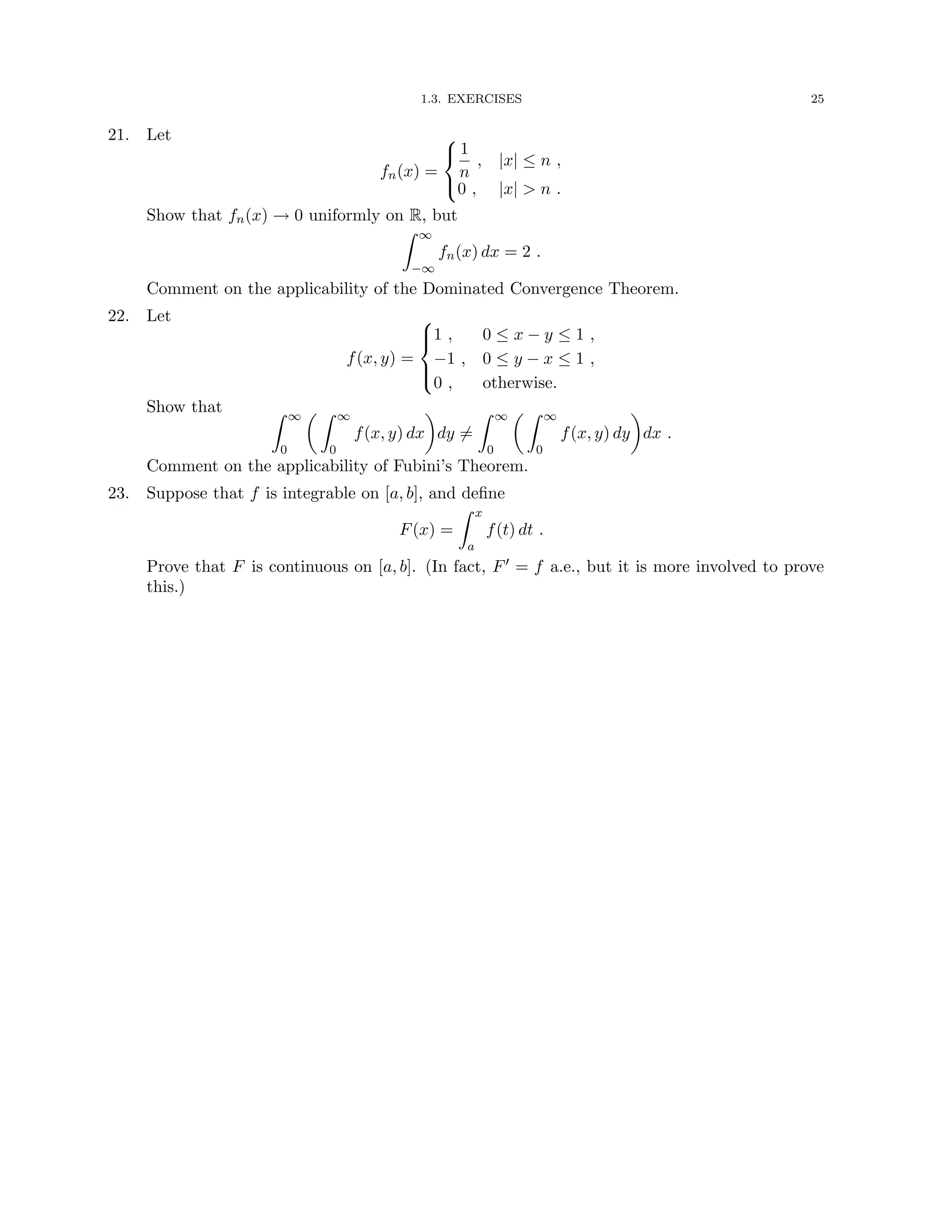 1.3. EXERCISES 25
21. Let
fn(x) =



1
n
, |x| ≤ n ,
0 , |x|  n .
Show that fn(x) → 0 uniformly on R, but
Z ∞
−∞
fn(x) dx = 2 .
Comment on the applicability of the Dominated Convergence Theorem.
22. Let
f(x, y) =





1 , 0 ≤ x − y ≤ 1 ,
−1 , 0 ≤ y − x ≤ 1 ,
0 , otherwise.
Show that Z ∞
0
 Z ∞
0
f(x, y) dx

dy 6=
Z ∞
0
 Z ∞
0
f(x, y) dy

dx .
Comment on the applicability of Fubini’s Theorem.
23. Suppose that f is integrable on [a, b], and define
F(x) =
Z x
a
f(t) dt .
Prove that F is continuous on [a, b]. (In fact, F0 = f a.e., but it is more involved to prove
this.)
 