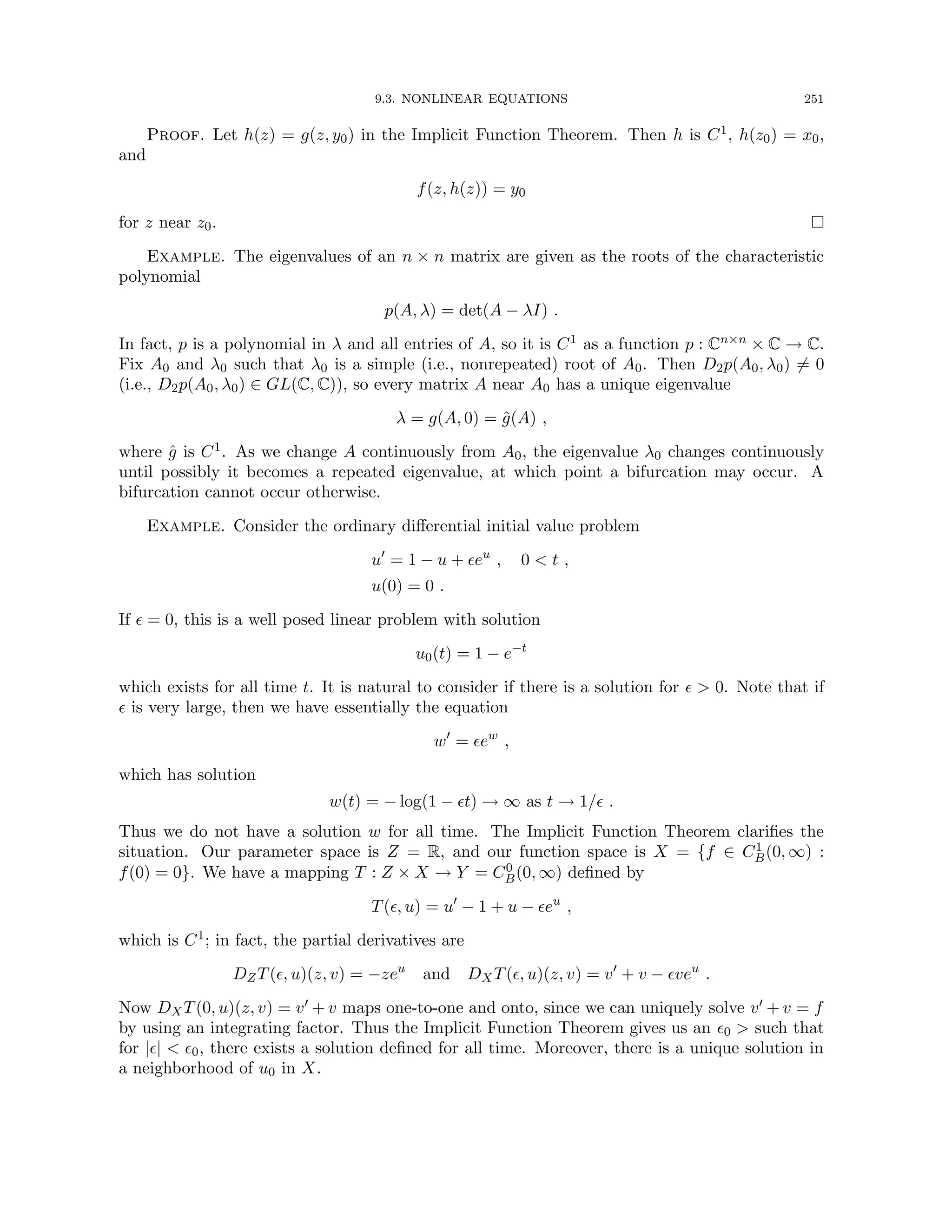9.3. NONLINEAR EQUATIONS 251
Proof. Let h(z) = g(z, y0) in the Implicit Function Theorem. Then h is C1, h(z0) = x0,
and
f(z, h(z)) = y0
for z near z0. 
Example. The eigenvalues of an n × n matrix are given as the roots of the characteristic
polynomial
p(A, λ) = det(A − λI) .
In fact, p is a polynomial in λ and all entries of A, so it is C1 as a function p : Cn×n × C → C.
Fix A0 and λ0 such that λ0 is a simple (i.e., nonrepeated) root of A0. Then D2p(A0, λ0) 6= 0
(i.e., D2p(A0, λ0) ∈ GL(C, C)), so every matrix A near A0 has a unique eigenvalue
λ = g(A, 0) = ĝ(A) ,
where ĝ is C1. As we change A continuously from A0, the eigenvalue λ0 changes continuously
until possibly it becomes a repeated eigenvalue, at which point a bifurcation may occur. A
bifurcation cannot occur otherwise.
Example. Consider the ordinary differential initial value problem
u0
= 1 − u + eu
, 0  t ,
u(0) = 0 .
If  = 0, this is a well posed linear problem with solution
u0(t) = 1 − e−t
which exists for all time t. It is natural to consider if there is a solution for   0. Note that if
 is very large, then we have essentially the equation
w0
= ew
,
which has solution
w(t) = − log(1 − t) → ∞ as t → 1/ .
Thus we do not have a solution w for all time. The Implicit Function Theorem clarifies the
situation. Our parameter space is Z = R, and our function space is X = {f ∈ C1
B(0, ∞) :
f(0) = 0}. We have a mapping T : Z × X → Y = C0
B(0, ∞) defined by
T(, u) = u0
− 1 + u − eu
,
which is C1; in fact, the partial derivatives are
DZT(, u)(z, v) = −zeu
and DXT(, u)(z, v) = v0
+ v − veu
.
Now DXT(0, u)(z, v) = v0 + v maps one-to-one and onto, since we can uniquely solve v0 + v = f
by using an integrating factor. Thus the Implicit Function Theorem gives us an 0  such that
for ||  0, there exists a solution defined for all time. Moreover, there is a unique solution in
a neighborhood of u0 in X.
 