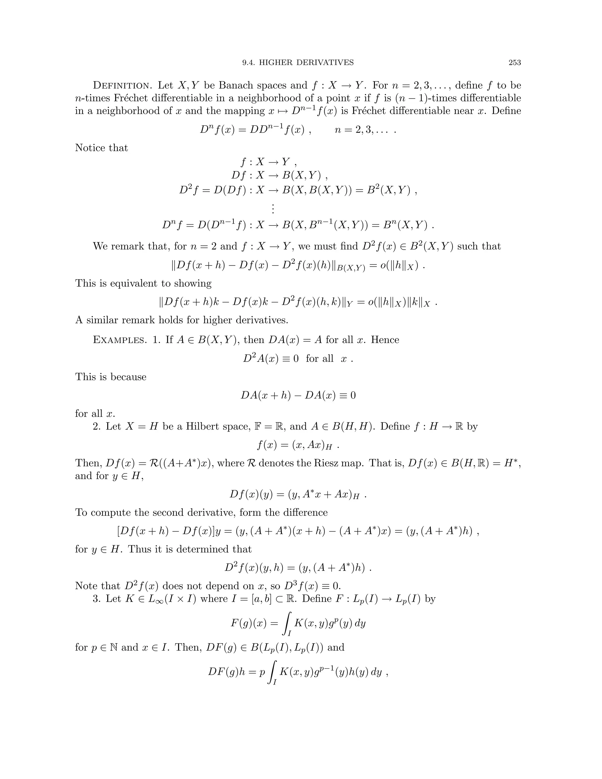 9.4. HIGHER DERIVATIVES 253
Definition. Let X, Y be Banach spaces and f : X → Y . For n = 2, 3, . . . , define f to be
n-times Fréchet differentiable in a neighborhood of a point x if f is (n − 1)-times differentiable
in a neighborhood of x and the mapping x 7→ Dn−1f(x) is Fréchet differentiable near x. Define
Dn
f(x) = DDn−1
f(x) , n = 2, 3, . . . .
Notice that
f : X → Y ,
Df : X → B(X, Y ) ,
D2
f = D(Df) : X → B(X, B(X, Y )) = B2
(X, Y ) ,
.
.
.
Dn
f = D(Dn−1
f) : X → B(X, Bn−1
(X, Y )) = Bn
(X, Y ) .
We remark that, for n = 2 and f : X → Y , we must find D2f(x) ∈ B2(X, Y ) such that
kDf(x + h) − Df(x) − D2
f(x)(h)kB(X,Y ) = o(khkX) .
This is equivalent to showing
kDf(x + h)k − Df(x)k − D2
f(x)(h, k)kY = o(khkX)kkkX .
A similar remark holds for higher derivatives.
Examples. 1. If A ∈ B(X, Y ), then DA(x) = A for all x. Hence
D2
A(x) ≡ 0 for all x .
This is because
DA(x + h) − DA(x) ≡ 0
for all x.
2. Let X = H be a Hilbert space, F = R, and A ∈ B(H, H). Define f : H → R by
f(x) = (x, Ax)H .
Then, Df(x) = R((A+A∗)x), where R denotes the Riesz map. That is, Df(x) ∈ B(H, R) = H∗,
and for y ∈ H,
Df(x)(y) = (y, A∗
x + Ax)H .
To compute the second derivative, form the difference
[Df(x + h) − Df(x)]y = (y, (A + A∗
)(x + h) − (A + A∗
)x) = (y, (A + A∗
)h) ,
for y ∈ H. Thus it is determined that
D2
f(x)(y, h) = (y, (A + A∗
)h) .
Note that D2f(x) does not depend on x, so D3f(x) ≡ 0.
3. Let K ∈ L∞(I × I) where I = [a, b] ⊂ R. Define F : Lp(I) → Lp(I) by
F(g)(x) =
Z
I
K(x, y)gp
(y) dy
for p ∈ N and x ∈ I. Then, DF(g) ∈ B(Lp(I), Lp(I)) and
DF(g)h = p
Z
I
K(x, y)gp−1
(y)h(y) dy ,
 