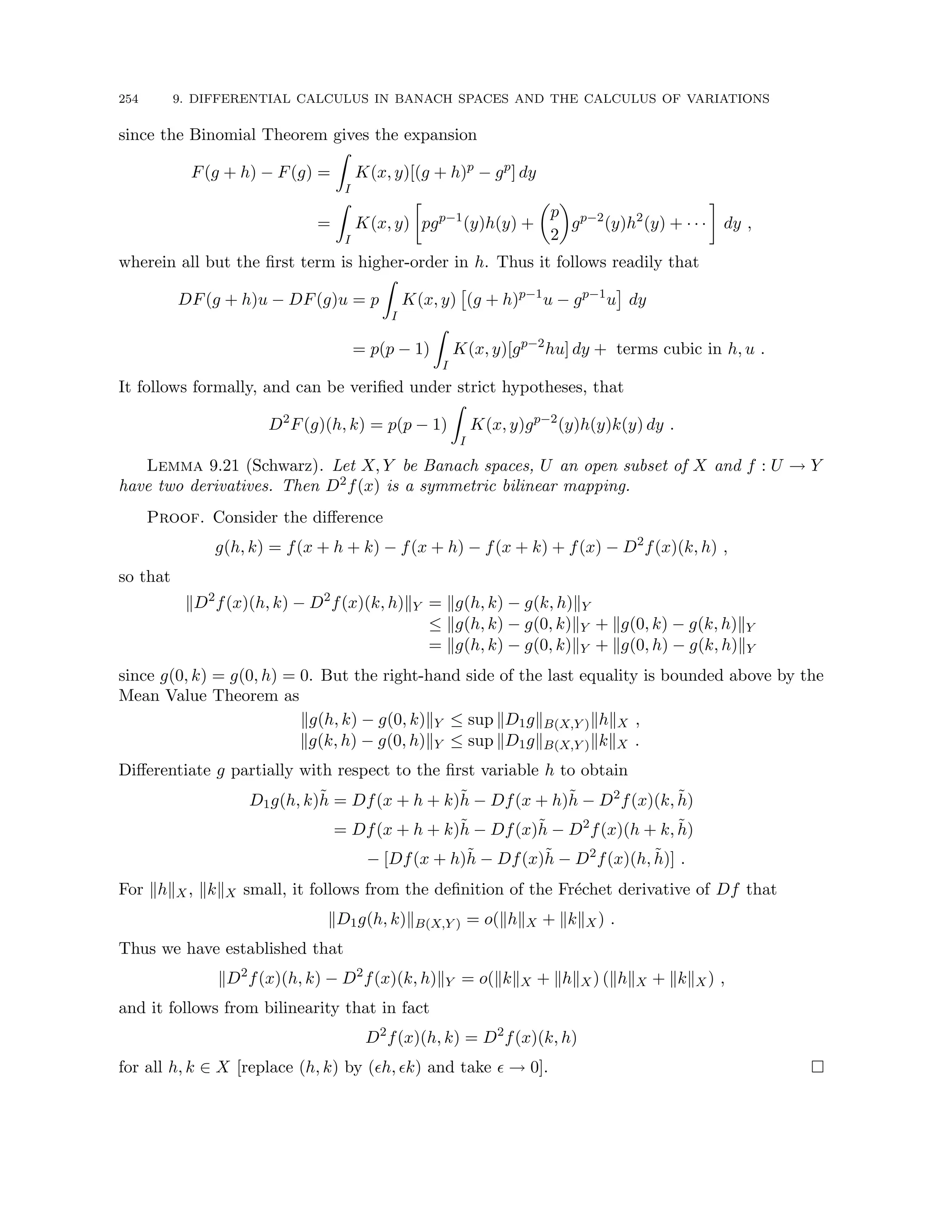 254 9. DIFFERENTIAL CALCULUS IN BANACH SPACES AND THE CALCULUS OF VARIATIONS
since the Binomial Theorem gives the expansion
F(g + h) − F(g) =
Z
I
K(x, y)[(g + h)p
− gp
] dy
=
Z
I
K(x, y)

pgp−1
(y)h(y) +

p
2

gp−2
(y)h2
(y) + · · ·

dy ,
wherein all but the first term is higher-order in h. Thus it follows readily that
DF(g + h)u − DF(g)u = p
Z
I
K(x, y)

(g + h)p−1
u − gp−1
u

dy
= p(p − 1)
Z
I
K(x, y)[gp−2
hu] dy + terms cubic in h, u .
It follows formally, and can be verified under strict hypotheses, that
D2
F(g)(h, k) = p(p − 1)
Z
I
K(x, y)gp−2
(y)h(y)k(y) dy .
Lemma 9.21 (Schwarz). Let X, Y be Banach spaces, U an open subset of X and f : U → Y
have two derivatives. Then D2f(x) is a symmetric bilinear mapping.
Proof. Consider the difference
g(h, k) = f(x + h + k) − f(x + h) − f(x + k) + f(x) − D2
f(x)(k, h) ,
so that
kD2
f(x)(h, k) − D2
f(x)(k, h)kY = kg(h, k) − g(k, h)kY
≤ kg(h, k) − g(0, k)kY + kg(0, k) − g(k, h)kY
= kg(h, k) − g(0, k)kY + kg(0, h) − g(k, h)kY
since g(0, k) = g(0, h) = 0. But the right-hand side of the last equality is bounded above by the
Mean Value Theorem as
kg(h, k) − g(0, k)kY ≤ sup kD1gkB(X,Y )khkX ,
kg(k, h) − g(0, h)kY ≤ sup kD1gkB(X,Y )kkkX .
Differentiate g partially with respect to the first variable h to obtain
D1g(h, k)h̃ = Df(x + h + k)h̃ − Df(x + h)h̃ − D2
f(x)(k, h̃)
= Df(x + h + k)h̃ − Df(x)h̃ − D2
f(x)(h + k, h̃)
− [Df(x + h)h̃ − Df(x)h̃ − D2
f(x)(h, h̃)] .
For khkX, kkkX small, it follows from the definition of the Fréchet derivative of Df that
kD1g(h, k)kB(X,Y ) = o(khkX + kkkX) .
Thus we have established that
kD2
f(x)(h, k) − D2
f(x)(k, h)kY = o(kkkX + khkX) (khkX + kkkX) ,
and it follows from bilinearity that in fact
D2
f(x)(h, k) = D2
f(x)(k, h)
for all h, k ∈ X [replace (h, k) by (h, k) and take  → 0]. 
 