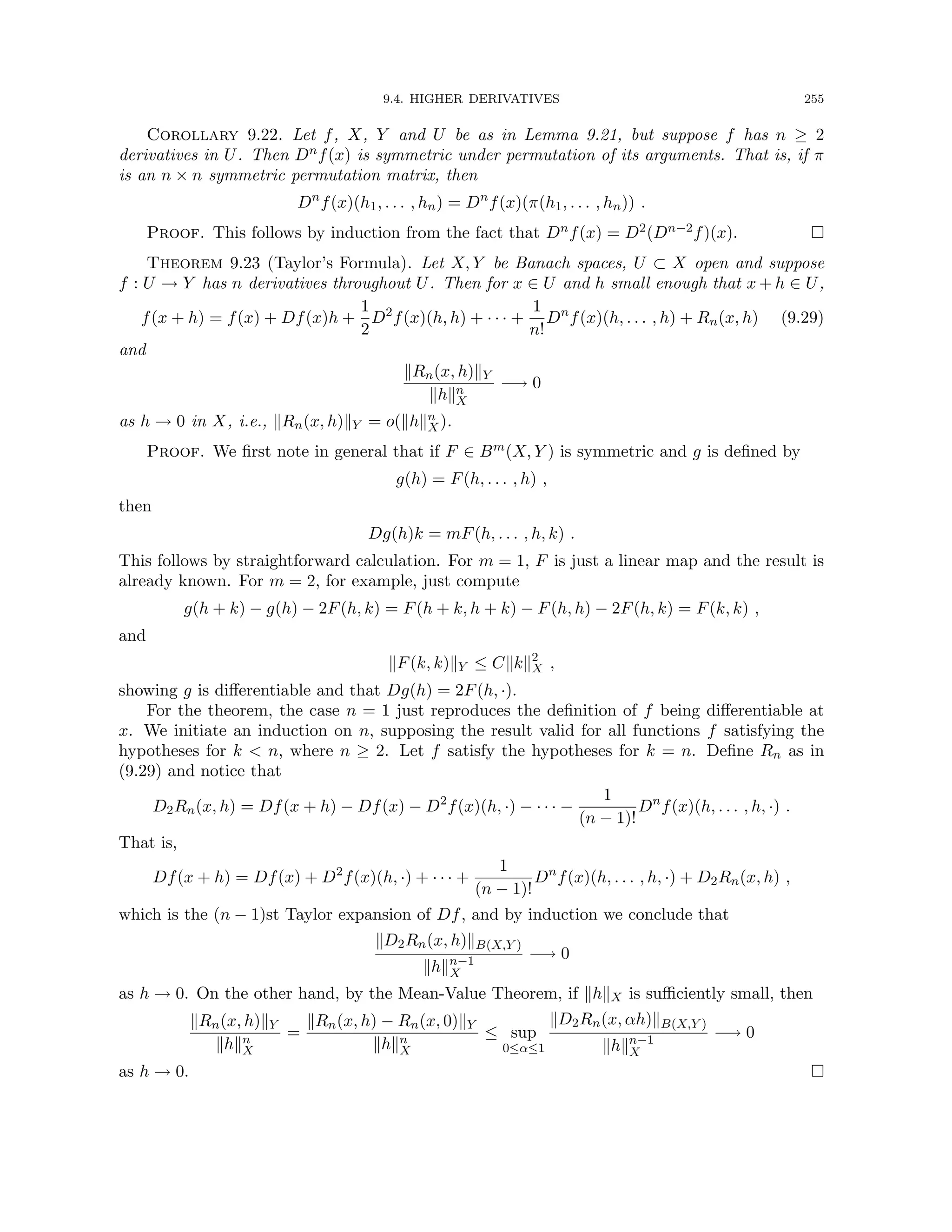 9.4. HIGHER DERIVATIVES 255
Corollary 9.22. Let f, X, Y and U be as in Lemma 9.21, but suppose f has n ≥ 2
derivatives in U. Then Dnf(x) is symmetric under permutation of its arguments. That is, if π
is an n × n symmetric permutation matrix, then
Dn
f(x)(h1, . . . , hn) = Dn
f(x)(π(h1, . . . , hn)) .
Proof. This follows by induction from the fact that Dnf(x) = D2(Dn−2f)(x). 
Theorem 9.23 (Taylor’s Formula). Let X, Y be Banach spaces, U ⊂ X open and suppose
f : U → Y has n derivatives throughout U. Then for x ∈ U and h small enough that x + h ∈ U,
f(x + h) = f(x) + Df(x)h +
1
2
D2
f(x)(h, h) + · · · +
1
n!
Dn
f(x)(h, . . . , h) + Rn(x, h) (9.29)
and
kRn(x, h)kY
khkn
X
−→ 0
as h → 0 in X, i.e., kRn(x, h)kY = o(khkn
X).
Proof. We first note in general that if F ∈ Bm(X, Y ) is symmetric and g is defined by
g(h) = F(h, . . . , h) ,
then
Dg(h)k = mF(h, . . . , h, k) .
This follows by straightforward calculation. For m = 1, F is just a linear map and the result is
already known. For m = 2, for example, just compute
g(h + k) − g(h) − 2F(h, k) = F(h + k, h + k) − F(h, h) − 2F(h, k) = F(k, k) ,
and
kF(k, k)kY ≤ Ckkk2
X ,
showing g is differentiable and that Dg(h) = 2F(h, ·).
For the theorem, the case n = 1 just reproduces the definition of f being differentiable at
x. We initiate an induction on n, supposing the result valid for all functions f satisfying the
hypotheses for k  n, where n ≥ 2. Let f satisfy the hypotheses for k = n. Define Rn as in
(9.29) and notice that
D2Rn(x, h) = Df(x + h) − Df(x) − D2
f(x)(h, ·) − · · · −
1
(n − 1)!
Dn
f(x)(h, . . . , h, ·) .
That is,
Df(x + h) = Df(x) + D2
f(x)(h, ·) + · · · +
1
(n − 1)!
Dn
f(x)(h, . . . , h, ·) + D2Rn(x, h) ,
which is the (n − 1)st Taylor expansion of Df, and by induction we conclude that
kD2Rn(x, h)kB(X,Y )
khkn−1
X
−→ 0
as h → 0. On the other hand, by the Mean-Value Theorem, if khkX is sufficiently small, then
kRn(x, h)kY
khkn
X
=
kRn(x, h) − Rn(x, 0)kY
khkn
X
≤ sup
0≤α≤1
kD2Rn(x, αh)kB(X,Y )
khkn−1
X
−→ 0
as h → 0. 
 