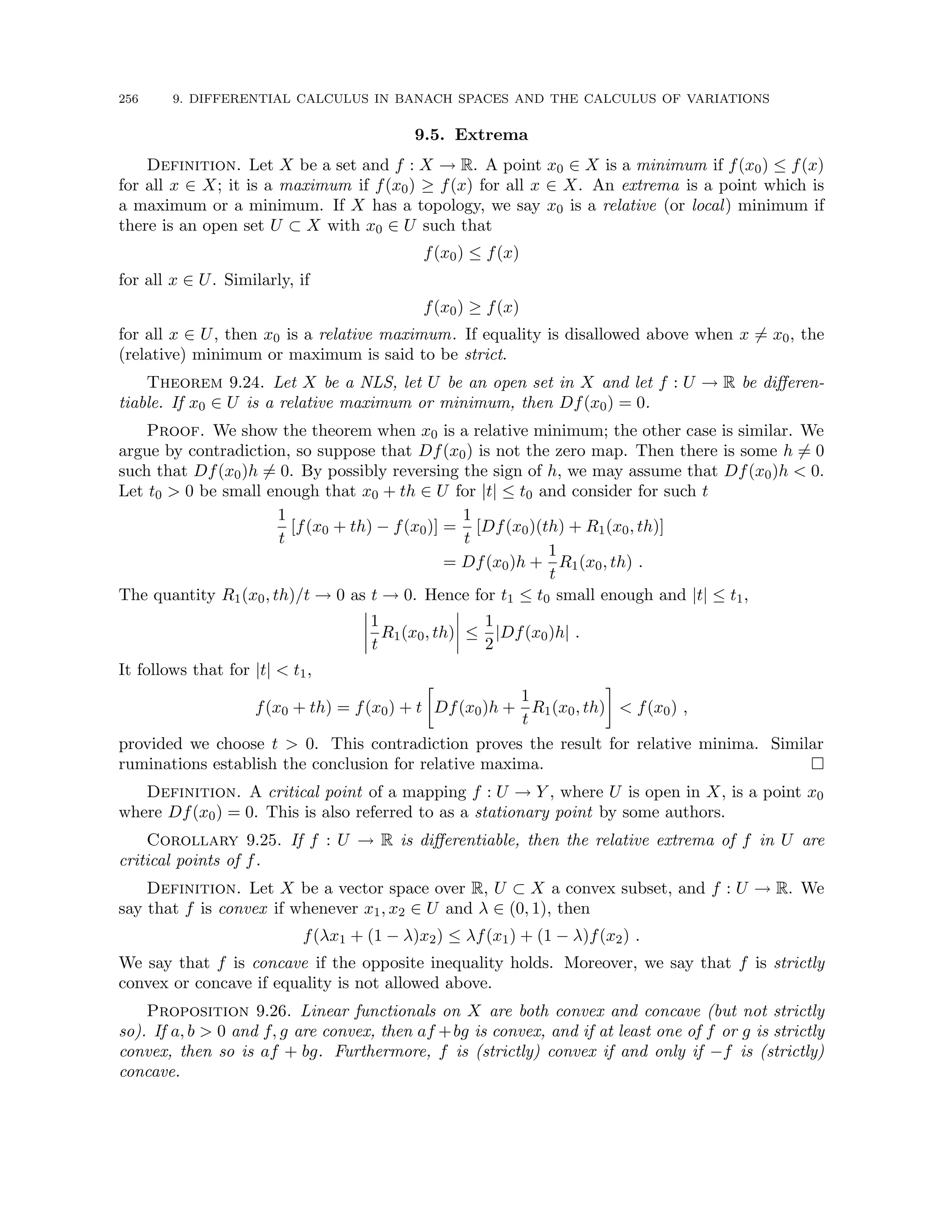 256 9. DIFFERENTIAL CALCULUS IN BANACH SPACES AND THE CALCULUS OF VARIATIONS
9.5. Extrema
Definition. Let X be a set and f : X → R. A point x0 ∈ X is a minimum if f(x0) ≤ f(x)
for all x ∈ X; it is a maximum if f(x0) ≥ f(x) for all x ∈ X. An extrema is a point which is
a maximum or a minimum. If X has a topology, we say x0 is a relative (or local) minimum if
there is an open set U ⊂ X with x0 ∈ U such that
f(x0) ≤ f(x)
for all x ∈ U. Similarly, if
f(x0) ≥ f(x)
for all x ∈ U, then x0 is a relative maximum. If equality is disallowed above when x 6= x0, the
(relative) minimum or maximum is said to be strict.
Theorem 9.24. Let X be a NLS, let U be an open set in X and let f : U → R be differen-
tiable. If x0 ∈ U is a relative maximum or minimum, then Df(x0) = 0.
Proof. We show the theorem when x0 is a relative minimum; the other case is similar. We
argue by contradiction, so suppose that Df(x0) is not the zero map. Then there is some h 6= 0
such that Df(x0)h 6= 0. By possibly reversing the sign of h, we may assume that Df(x0)h  0.
Let t0  0 be small enough that x0 + th ∈ U for |t| ≤ t0 and consider for such t
1
t
[f(x0 + th) − f(x0)] =
1
t
[Df(x0)(th) + R1(x0, th)]
= Df(x0)h +
1
t
R1(x0, th) .
The quantity R1(x0, th)/t → 0 as t → 0. Hence for t1 ≤ t0 small enough and |t| ≤ t1,
1
t
R1(x0, th) ≤
1
2
|Df(x0)h| .
It follows that for |t|  t1,
f(x0 + th) = f(x0) + t

Df(x0)h +
1
t
R1(x0, th)

 f(x0) ,
provided we choose t  0. This contradiction proves the result for relative minima. Similar
ruminations establish the conclusion for relative maxima. 
Definition. A critical point of a mapping f : U → Y , where U is open in X, is a point x0
where Df(x0) = 0. This is also referred to as a stationary point by some authors.
Corollary 9.25. If f : U → R is differentiable, then the relative extrema of f in U are
critical points of f.
Definition. Let X be a vector space over R, U ⊂ X a convex subset, and f : U → R. We
say that f is convex if whenever x1, x2 ∈ U and λ ∈ (0, 1), then
f(λx1 + (1 − λ)x2) ≤ λf(x1) + (1 − λ)f(x2) .
We say that f is concave if the opposite inequality holds. Moreover, we say that f is strictly
convex or concave if equality is not allowed above.
Proposition 9.26. Linear functionals on X are both convex and concave (but not strictly
so). If a, b  0 and f, g are convex, then af +bg is convex, and if at least one of f or g is strictly
convex, then so is af + bg. Furthermore, f is (strictly) convex if and only if −f is (strictly)
concave.
 