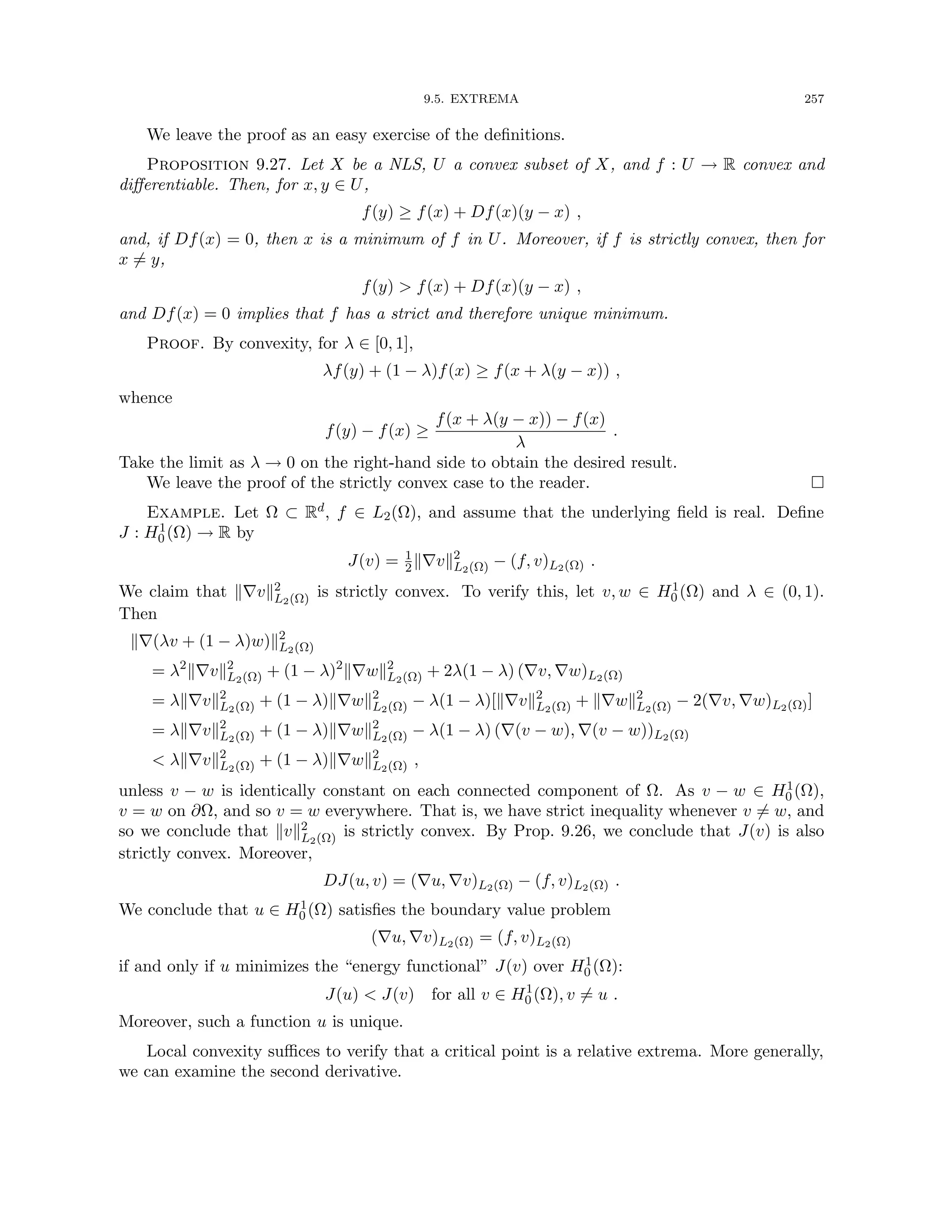 9.5. EXTREMA 257
We leave the proof as an easy exercise of the definitions.
Proposition 9.27. Let X be a NLS, U a convex subset of X, and f : U → R convex and
differentiable. Then, for x, y ∈ U,
f(y) ≥ f(x) + Df(x)(y − x) ,
and, if Df(x) = 0, then x is a minimum of f in U. Moreover, if f is strictly convex, then for
x 6= y,
f(y)  f(x) + Df(x)(y − x) ,
and Df(x) = 0 implies that f has a strict and therefore unique minimum.
Proof. By convexity, for λ ∈ [0, 1],
λf(y) + (1 − λ)f(x) ≥ f(x + λ(y − x)) ,
whence
f(y) − f(x) ≥
f(x + λ(y − x)) − f(x)
λ
.
Take the limit as λ → 0 on the right-hand side to obtain the desired result.
We leave the proof of the strictly convex case to the reader. 
Example. Let Ω ⊂ Rd, f ∈ L2(Ω), and assume that the underlying field is real. Define
J : H1
0 (Ω) → R by
J(v) = 1
2k∇vk2
L2(Ω) − (f, v)L2(Ω) .
We claim that k∇vk2
L2(Ω) is strictly convex. To verify this, let v, w ∈ H1
0 (Ω) and λ ∈ (0, 1).
Then
k∇(λv + (1 − λ)w)k2
L2(Ω)
= λ2
k∇vk2
L2(Ω) + (1 − λ)2
k∇wk2
L2(Ω) + 2λ(1 − λ) (∇v, ∇w)L2(Ω)
= λk∇vk2
L2(Ω) + (1 − λ)k∇wk2
L2(Ω) − λ(1 − λ)[k∇vk2
L2(Ω) + k∇wk2
L2(Ω) − 2(∇v, ∇w)L2(Ω)]
= λk∇vk2
L2(Ω) + (1 − λ)k∇wk2
L2(Ω) − λ(1 − λ) (∇(v − w), ∇(v − w))L2(Ω)
 λk∇vk2
L2(Ω) + (1 − λ)k∇wk2
L2(Ω) ,
unless v − w is identically constant on each connected component of Ω. As v − w ∈ H1
0 (Ω),
v = w on ∂Ω, and so v = w everywhere. That is, we have strict inequality whenever v 6= w, and
so we conclude that kvk2
L2(Ω) is strictly convex. By Prop. 9.26, we conclude that J(v) is also
strictly convex. Moreover,
DJ(u, v) = (∇u, ∇v)L2(Ω) − (f, v)L2(Ω) .
We conclude that u ∈ H1
0 (Ω) satisfies the boundary value problem
(∇u, ∇v)L2(Ω) = (f, v)L2(Ω)
if and only if u minimizes the “energy functional” J(v) over H1
0 (Ω):
J(u)  J(v) for all v ∈ H1
0 (Ω), v 6= u .
Moreover, such a function u is unique.
Local convexity suffices to verify that a critical point is a relative extrema. More generally,
we can examine the second derivative.
 