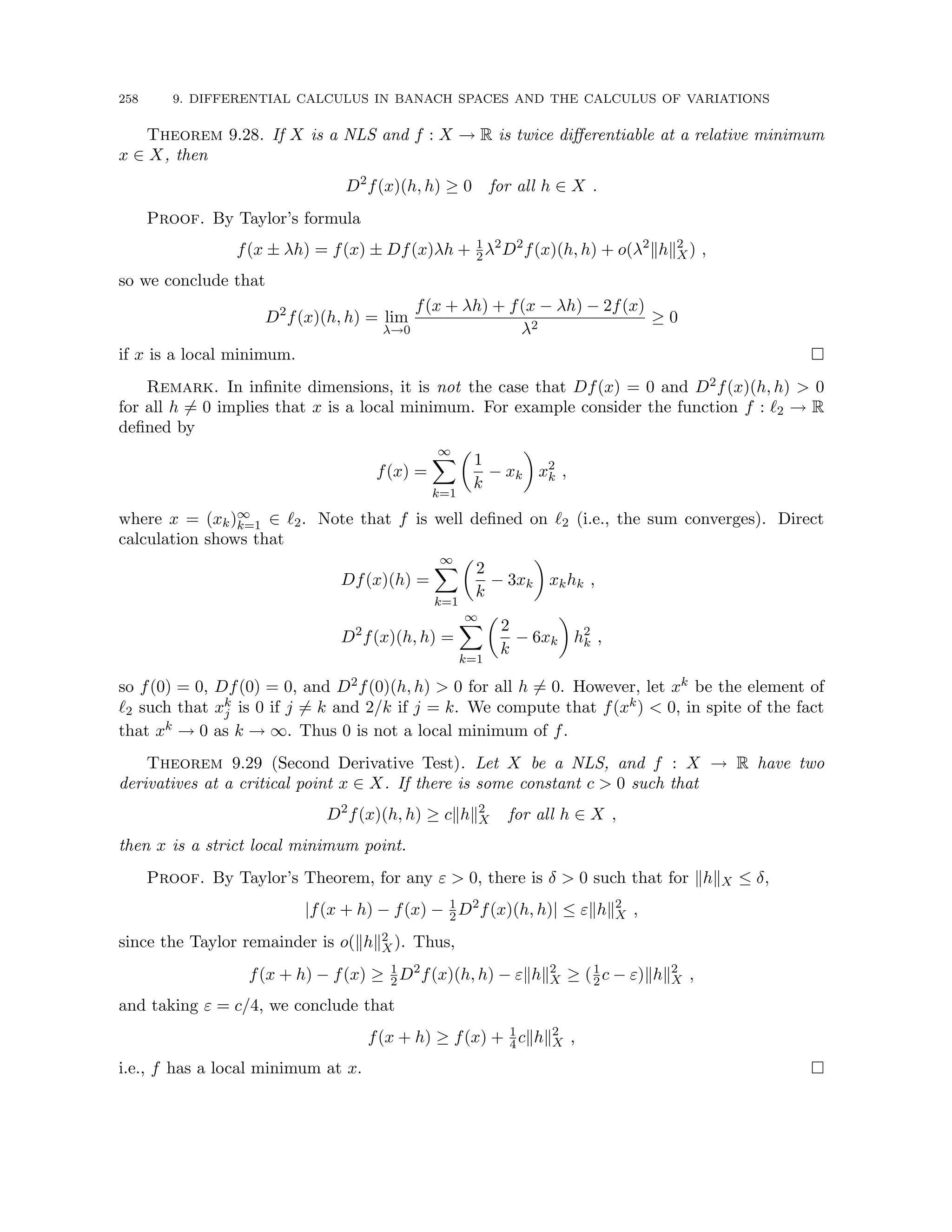 258 9. DIFFERENTIAL CALCULUS IN BANACH SPACES AND THE CALCULUS OF VARIATIONS
Theorem 9.28. If X is a NLS and f : X → R is twice differentiable at a relative minimum
x ∈ X, then
D2
f(x)(h, h) ≥ 0 for all h ∈ X .
Proof. By Taylor’s formula
f(x ± λh) = f(x) ± Df(x)λh + 1
2λ2
D2
f(x)(h, h) + o(λ2
khk2
X) ,
so we conclude that
D2
f(x)(h, h) = lim
λ→0
f(x + λh) + f(x − λh) − 2f(x)
λ2
≥ 0
if x is a local minimum. 
Remark. In infinite dimensions, it is not the case that Df(x) = 0 and D2f(x)(h, h)  0
for all h 6= 0 implies that x is a local minimum. For example consider the function f : `2 → R
defined by
f(x) =
∞
X
k=1

1
k
− xk

x2
k ,
where x = (xk)∞
k=1 ∈ `2. Note that f is well defined on `2 (i.e., the sum converges). Direct
calculation shows that
Df(x)(h) =
∞
X
k=1

2
k
− 3xk

xkhk ,
D2
f(x)(h, h) =
∞
X
k=1

2
k
− 6xk

h2
k ,
so f(0) = 0, Df(0) = 0, and D2f(0)(h, h)  0 for all h 6= 0. However, let xk be the element of
`2 such that xk
j is 0 if j 6= k and 2/k if j = k. We compute that f(xk)  0, in spite of the fact
that xk → 0 as k → ∞. Thus 0 is not a local minimum of f.
Theorem 9.29 (Second Derivative Test). Let X be a NLS, and f : X → R have two
derivatives at a critical point x ∈ X. If there is some constant c  0 such that
D2
f(x)(h, h) ≥ ckhk2
X for all h ∈ X ,
then x is a strict local minimum point.
Proof. By Taylor’s Theorem, for any ε  0, there is δ  0 such that for khkX ≤ δ,
|f(x + h) − f(x) − 1
2D2
f(x)(h, h)| ≤ εkhk2
X ,
since the Taylor remainder is o(khk2
X). Thus,
f(x + h) − f(x) ≥ 1
2D2
f(x)(h, h) − εkhk2
X ≥ (1
2c − ε)khk2
X ,
and taking ε = c/4, we conclude that
f(x + h) ≥ f(x) + 1
4ckhk2
X ,
i.e., f has a local minimum at x. 
 