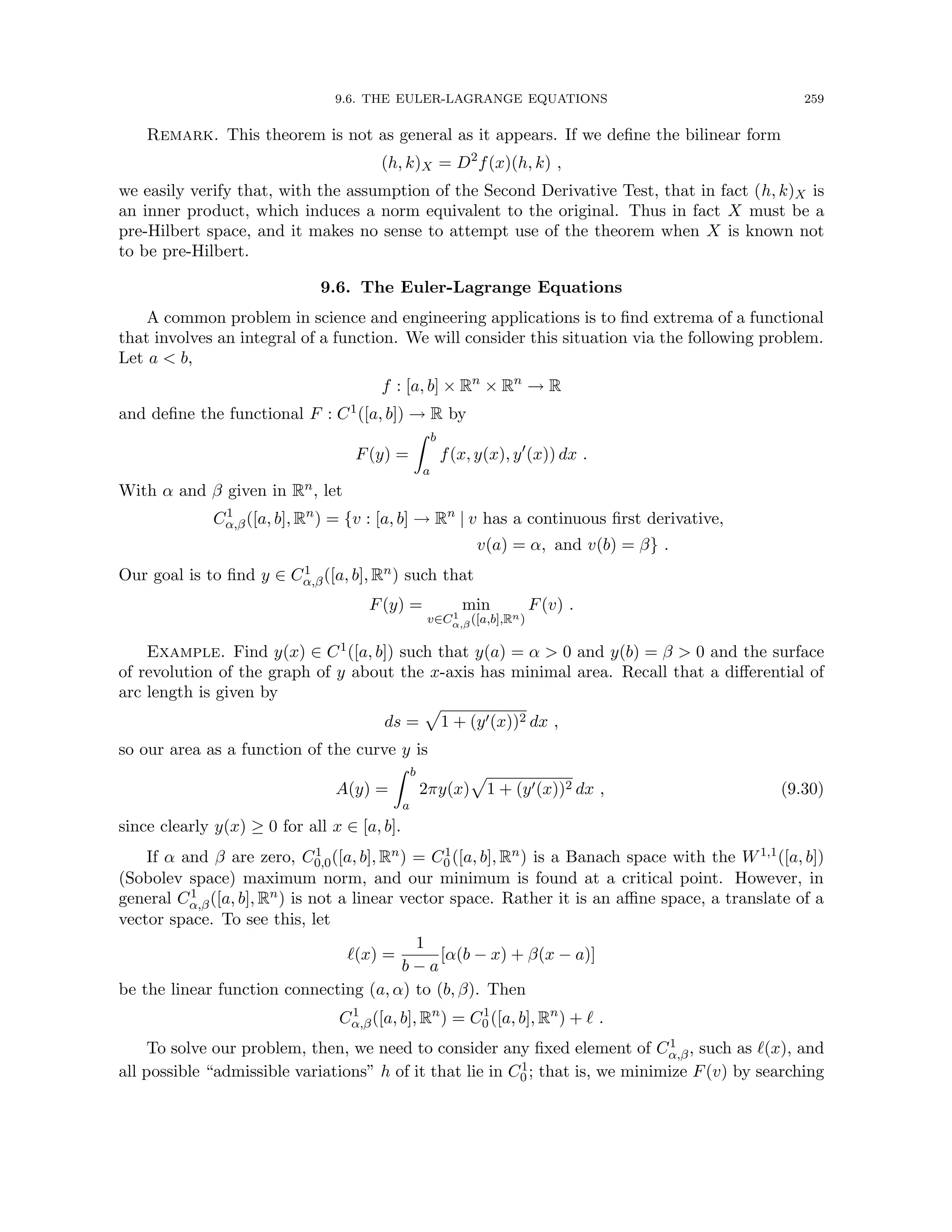 9.6. THE EULER-LAGRANGE EQUATIONS 259
Remark. This theorem is not as general as it appears. If we define the bilinear form
(h, k)X = D2
f(x)(h, k) ,
we easily verify that, with the assumption of the Second Derivative Test, that in fact (h, k)X is
an inner product, which induces a norm equivalent to the original. Thus in fact X must be a
pre-Hilbert space, and it makes no sense to attempt use of the theorem when X is known not
to be pre-Hilbert.
9.6. The Euler-Lagrange Equations
A common problem in science and engineering applications is to find extrema of a functional
that involves an integral of a function. We will consider this situation via the following problem.
Let a  b,
f : [a, b] × Rn
× Rn
→ R
and define the functional F : C1([a, b]) → R by
F(y) =
Z b
a
f(x, y(x), y0
(x)) dx .
With α and β given in Rn, let
C1
α,β([a, b], Rn
) = {v : [a, b] → Rn
| v has a continuous first derivative,
v(a) = α, and v(b) = β} .
Our goal is to find y ∈ C1
α,β([a, b], Rn) such that
F(y) = min
v∈C1
α,β([a,b],Rn)
F(v) .
Example. Find y(x) ∈ C1([a, b]) such that y(a) = α  0 and y(b) = β  0 and the surface
of revolution of the graph of y about the x-axis has minimal area. Recall that a differential of
arc length is given by
ds =
p
1 + (y0(x))2 dx ,
so our area as a function of the curve y is
A(y) =
Z b
a
2πy(x)
p
1 + (y0(x))2 dx , (9.30)
since clearly y(x) ≥ 0 for all x ∈ [a, b].
If α and β are zero, C1
0,0([a, b], Rn) = C1
0 ([a, b], Rn) is a Banach space with the W1,1([a, b])
(Sobolev space) maximum norm, and our minimum is found at a critical point. However, in
general C1
α,β([a, b], Rn) is not a linear vector space. Rather it is an affine space, a translate of a
vector space. To see this, let
`(x) =
1
b − a
[α(b − x) + β(x − a)]
be the linear function connecting (a, α) to (b, β). Then
C1
α,β([a, b], Rn
) = C1
0 ([a, b], Rn
) + ` .
To solve our problem, then, we need to consider any fixed element of C1
α,β, such as `(x), and
all possible “admissible variations” h of it that lie in C1
0 ; that is, we minimize F(v) by searching
 