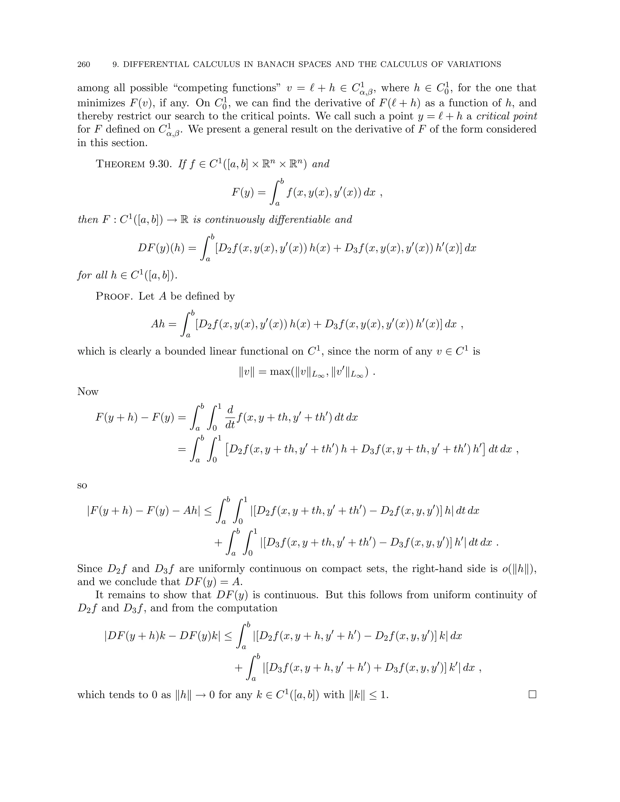 260 9. DIFFERENTIAL CALCULUS IN BANACH SPACES AND THE CALCULUS OF VARIATIONS
among all possible “competing functions” v = ` + h ∈ C1
α,β, where h ∈ C1
0 , for the one that
minimizes F(v), if any. On C1
0 , we can find the derivative of F(` + h) as a function of h, and
thereby restrict our search to the critical points. We call such a point y = ` + h a critical point
for F defined on C1
α,β. We present a general result on the derivative of F of the form considered
in this section.
Theorem 9.30. If f ∈ C1([a, b] × Rn × Rn) and
F(y) =
Z b
a
f(x, y(x), y0
(x)) dx ,
then F : C1([a, b]) → R is continuously differentiable and
DF(y)(h) =
Z b
a
[D2f(x, y(x), y0
(x)) h(x) + D3f(x, y(x), y0
(x)) h0
(x)] dx
for all h ∈ C1([a, b]).
Proof. Let A be defined by
Ah =
Z b
a
[D2f(x, y(x), y0
(x)) h(x) + D3f(x, y(x), y0
(x)) h0
(x)] dx ,
which is clearly a bounded linear functional on C1, since the norm of any v ∈ C1 is
kvk = max(kvkL∞ , kv0
kL∞ ) .
Now
F(y + h) − F(y) =
Z b
a
Z 1
0
d
dt
f(x, y + th, y0
+ th0
) dt dx
=
Z b
a
Z 1
0

D2f(x, y + th, y0
+ th0
) h + D3f(x, y + th, y0
+ th0
) h0

dt dx ,
so
|F(y + h) − F(y) − Ah| ≤
Z b
a
Z 1
0
|[D2f(x, y + th, y0
+ th0
) − D2f(x, y, y0
)] h| dt dx
+
Z b
a
Z 1
0
|[D3f(x, y + th, y0
+ th0
) − D3f(x, y, y0
)] h0
| dt dx .
Since D2f and D3f are uniformly continuous on compact sets, the right-hand side is o(khk),
and we conclude that DF(y) = A.
It remains to show that DF(y) is continuous. But this follows from uniform continuity of
D2f and D3f, and from the computation
|DF(y + h)k − DF(y)k| ≤
Z b
a
|[D2f(x, y + h, y0
+ h0
) − D2f(x, y, y0
)] k| dx
+
Z b
a
|[D3f(x, y + h, y0
+ h0
) + D3f(x, y, y0
)] k0
| dx ,
which tends to 0 as khk → 0 for any k ∈ C1([a, b]) with kkk ≤ 1. 
 